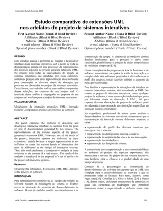 Estudo comparativo de extensões UML
nos artefatos do projeto de sistemas interativos
First Author Name (Blank if Blind Review)
Affiliation (Blank if Blind Review)
Address (Blank if Blind Review)
e-mail address (Blank if Blind Review)
Optional phone number (Blank if Blind Review)
Second Author Name (Blank if Blind Review)
Affiliation (Blank if Blind Review)
Address (Blank if Blind Review)
e-mail address (Blank if Blind Review)
Optional phone number (Blank if Blind Review)
RESUMO
Este trabalho analisa o problema de projetar e desenvolver
interfaces para sistemas interativos, sob o ponto de vista da
documentação gerada por esse processo. As representações
dos diversos aspectos do projeto geraram extensões UML.
No entanto nem todas as necessidades do projeto de
sistemas interativos são atendidas por essas extensões,
sobretudo, porque uma única representação não é suficiente
para contemplar os diversos níveis de abstração que
precisam ser abordados no projeto de sistemas interativos.
Dessa forma, este trabalho realiza uma análise comparativa
dessas soluções, no contexto de um projeto real. O
resultado desta análise é empregado na proposta de um
conjunto de artefatos para o projeto de sistemas interativos.
PALAVRAS CHAVE
Modelagem da interação; extensões UML; Interação
Homem-Computador; artefatos do processo de software.
ABSTRACT
This paper examines the problem of designing and
developing interactive interfaces to systems from the point
of view of documentation generated by this process. The
representations of the various aspects of the project
generated extensions UML. However, not all the needs of
the project, interactive systems are addressed by these
extensions, mainly because a single representation is not
sufficient to cover the various levels of abstraction that
must be addressed in the design of interactive systems.
Thus, this work performed a comparative analysis of these
solutions in the context of a real project. The result of this
analysis is employed in the proposal of a set of artifacts to
the project of interactive systems.
Keywords
Modeling the interaction, Extensions UML, IHC, Artifacts
of the process of software.
INTRODUÇÃO
Para permanecerem competitivas, as equipes de projetos de
software buscam na modelagem do sistema os diversos
níveis de abstração do processo de desenvolvimento de
software. O uso de modelos auxilia no entendimento e na
comunicação da equipe. A elaboração de modelos elimina
detalhes irrelevantes para o processo e serve como
catalisador, possibilitando a criação de visões simplificadas
de realidades complexas [24].
Como conseqüência do progresso na área de hardware e de
software, aumentaram as opções de estilo de interação e a
complexidade dos softwares projetados e diversificou-se o
perfil dos usuários, tendo ocorrido também o aumento da
busca por usabilidade.
Para facilitar a representação da interação e da interface de
sistemas interativos, autores, vêm estendendo a UML. No
entanto o projeto de sistemas interativos, como qualquer
projeto de software, é uma construção intelectual que passa
por diferentes níveis de abstração. A UML, útil para
capturar diversas abstrações do projeto de software, pode
ser adequada à representação das abstrações específicas da
interação homem-computador.
Na experiência profissional da autora como analista e
desenvolvedora de sistemas interativos, observou-se que a
representação da interação assume diferentes aspectos, a
saber:
 representação do perfil dos diversos usuários que
interagem com o sistema;
 representação do diálogo entre sistema e usuário;
 representação da seqüência das telas e de sua navegação;
 representação dos símbolos; e
 representação das funções do sistema.
A consistência dessa representação e sua comunicabilidade
no ambiente de projeto são aspectos importantes, não
apenas para o sucesso do projeto de um sistema interativo,
mas também, para a eficácia e a produtividade de uma
equipe de projeto.
Contudo há a preocupação da comunidade de
desenvolvimento de software em garantir que a UML seja
completa para o desenvolvimento de software e que se
preencham todas as lacunas. Para tanto, autores, como
Page-Jones[20], Conallen [5], Silva e Paton [25] e Nunes
[16], dentre outros, utilizaram mecanismos de extensão, os
quais são elementos de modelagem que permitem
tratamento visual e especializado e definem como criar
Interaction South America 2010 Curitiba, Brazil - December 2-4
IxDA Curitiba - www.ixdacuritiba.com.br 105
 