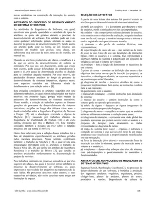 novas semânticas na construção da interação do usuário
com o sistema.
ARTEFATOS DO PROCESSO DE DESENVOLVIMENTO
DE SISTEMAS INTERATIVOS
As atividades da Engenharia de Software, em geral,
envolvem uma grande quantidade e variedade de tipos de
artefatos, os quais são gerados durante o processo de
desenvolvimento de software. Um artefato pode ser visto
como qualquer informação gerada, alterada ou usada no
decorrer do processo de desenvolvimento [9]. Sendo assim,
um artefato pode estar na forma de um modelo, um
elemento do modelo (um gráfico, uma classe, um
subsistema etc), um caso de teste, uma ata de reunião, um
manual etc.
Quando os artefatos produzidos são claros, a tendência é a
de que os atores do desenvolvimento de sistema se
entendam. Por sua vez, um documento, ainda que esteja
bem escrito, pode causar dificuldades de entendimento a
quem o lê, por causa de determinada escolha ou decisão
para se constituir daquela maneira. Por esse motivo, são
produzidos diversos artefatos ao longo do processo de
desenvolvimento de sistemas interativos, algumas vezes,
com aspectos repetidos em diferentes níveis de
detalhamento e com relação entre si [1].
Esta pesquisa considerou os artefatos sugeridos por sete
diferentes trabalhos, os quais foram selecionados por vários
motivos: em primeiro lugar, porque todos tratam de
processos de desenvolvimento de sistemas interativos.
Nesse sentido, a coleção de trabalhos captura as diversas
gerações de processos de desenvolvimento de sistemas
interativos, surgidas ao longo dos últimos vinte anos –
desde o trabalho sobre a Engenharia Cognitiva, de Norman
e Draper [15], até a abordagem orientada a objetos de
Mayhew [13], passando por trabalhos clássico da
Engenharia de Usabilidade de Nielsen [14] e do ciclo
estrela, proposto por Hix e Hartson [7]. Este trabalho
considera também a posição da ISO sobre o referido
processo, em sua norma 13.407 [8].
Outro fator relevante para a seleção desses trabalhos foi o
fato de discutirem especificamente os artefatos gerados
pelos mesmos processos. Nesse sentido, contribuem
também: o trabalho de Mayhew [13], o qual revela uma
preocupação importante com os artefatos; o trabalho de
Paula e Silva [21, 25] que define um artefato da Engenharia
Semiótica e o trabalho de Brown [3], que detalha os
artefatos produzidos modernamente na documentação do
projeto de websites.
Nos trabalhos centrados no processo, considera-se que eles
sugerem atividades, das quais é possível extrair artefatos no
processo de desenvolvimento de software, os quais
expressam a necessidade dos projetistas na representação de
suas idéias. Os processos descritos pelos autores, e suas
respectivas atividades, não serão descritas neste artigo por
limitações de espaço.
SELEÇÃO DOS ARTEFATOS
A partir de uma leitura dos autores foi possível extrair os
artefatos para o desenvolvimento de sistemas interativos:
a) perfil dos usuários – é o documento que descreve o tipo
de usuários, perfil e atividades por eles desempenhadas;
b) cenários – são composições realistas da tarefa do usuário,
relacionadas com o objetivo da avaliação, as quais simulam
uma tarefa real, em que o usuário interage com o sistema e
onde é registrado cada procedimento tomado;
c) personas – são perfis de usuários fictícios, mas
representativos;
d) especificação de casos de uso – são narrativas de texto
do caso de uso. Caso de uso são descrições de interações
típicas entre os usuários e o sistema. Eles representam a
interface externa do sistema e especificam um conjunto de
exigências do que o sistema deve fazer;
e) protótipo – tem a função de demonstrar os requisitos de
um sistema;
f) plano de testes – consiste na definição das metas e dos
objetivos dos testes no escopo da iteração (ou projeto), os
itens-alvo, a abordagem adotada, os recursos necessários e
os produtos que serão liberados;
g) diagrama de tarefas – descreve detalhes de como o
processo é implementado, bem como, as instruções e ordens
para a sua execução;
h) questionário com o usuário;
i) manual de instalação – contém instruções para instalação
do sistema;
j) manual do usuário – contém instruções de como o
sistema pode ser operado pelo usuário;
k) tabela de signos – descreve os signos integrantes da
conversa usuário-preposto do designer;
l) diagrama de metas – especifica as metas que os usuários
terão ao utilizarem o sistema e a relação entre essas;
m) diagrama de interação – representa uma visão global das
possíveis conversas que podem ocorrer entre o usuário e o
preposto do designer para alcançarem as metas
representadas no diagrama de metas;
n) mapa do sistema (site maps) – organiza e estrutura o
conteúdo do sistema e seus acessos por meio de um mapa,
ampliando sua visualização e proporcionando modificações
em sua navegação;
o) fluxo de interação (flow charts) – trata tanto do fluxo da
interação das telas do sistema, quanto da interação entre o
sistema e o usuário; e
p) wireframes – desenvolve esboços das telas do sistema,
com pré-disposições e posicionamento de conteúdos e
funcionalidades.
ARTEFATOS UML NO PROCESSO DE MODELAGEM DE
SISTEMAS INTERATIVOS
Segundo Booch, Rumbaugh e Jacobson [2], no processo de
desenvolvimento de um software, é benéfica a produção
dos seguintes artefatos: requisitos, arquitetura, projeto,
código-fonte, planos de projetos, planos de testes,
protótipos e versões. Dependendo da cultura de
Interaction South America 2010 Curitiba, Brazil - December 2-4
IxDA Curitiba - www.ixdacuritiba.com.br 106
 