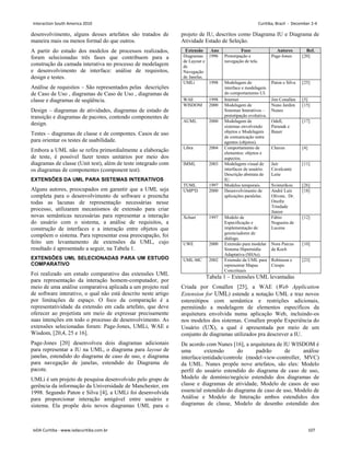 desenvolvimento, alguns desses artefatos são tratados de
maneira mais ou menos formal do que outros.
A partir do estudo dos modelos de processos realizados,
foram selecionadas três fases que contribuem para a
construção da camada interativa no processo de modelagem
e desenvolvimento de interface: análise de requisitos,
design e testes.
Análise de requisitos – São representados pelas descrições
de Caso de Uso , diagramas de Caso de Uso , diagramas de
classe e diagramas de seqüência.
Design – diagramas de atividades, diagramas de estado de
transição e diagramas de pacotes, contendo componentes de
design.
Testes – diagramas de classe e de compontes. Casos de uso
para orientar os testes de usabilidade.
Embora a UML não se refira primordialmente a elaboração
de teste, é possível fazer testes unitários por meio dos
diagramas de classe (Unit test), além de teste integrado com
os diagramas de componentes (component test).
EXTENSÕES DA UML PARA SISTEMAS INTERATIVOS
Alguns autores, preocupados em garantir que a UML seja
completa para o desenvolvimento de software e preencha
todas as lacunas de representação necessárias nesse
processo, utilizaram mecanismos de extensão para criar
novas semânticas necessárias para representar a interação
do usuário com o sistema, a análise de requisitos, a
construção de interfaces e a interação entre objetos que
compõem o sistema. Para representar essa preocupação, foi
feito um levantamento de extensões da UML, cujo
resultado é apresentado a seguir, na Tabela 1.
EXTENSÕES UML SELECIONADAS PARA UM ESTUDO
COMPARATIVO
Foi realizado um estudo comparativo das extensões UML
para representação da interação homem-computador, por
meio de uma análise comparativa aplicada a um projeto real
de software interativo, o qual não está descrito neste artigo
por limitações de espaço. O foco da comparação é a
representatividade da extensão em cada artefato, que deve
oferecer ao projetista um meio de expressar precisamente
suas intenções em todo o processo de desenvolvimento. As
extensões selecionadas foram: Page-Jones, UMLi, WAE e
Wisdom, [20,4, 25 e 16].
Page-Jones [20] desenvolveu dois diagramas adicionais
para representar a IU na UML, o diagrama para layout de
janelas, estendido do diagrama de caso de uso, e diagrama
para navegação de janelas, estendido do Diagrama de
pacote.
UMLi é um projeto de pesquisa desenvolvido pelo grupo de
gerência da informação da Universidade de Manchester, em
1998. Segundo Paton e Silva [4], a UMLi foi desenvolvida
para proporcionar interação amigável entre usuário e
sistema. Ela propõe dois novos diagramas UML para o
projeto de IU, descritos como Diagrama IU e Diagrama de
Atividade Estado de Seleção.
Extensão Ano Foco Autores Ref.
Diagramas
de Layout e
de
Navegação
de Janelas.
1996 Prototipação e
navegação de tela.
Page-Jones [20]
UMLi 1998 Modelagem de
interface e modelagem
do comportamento UI.
Paton e Silva [25]
WAE 1998 Internet Jim Conallen [5]
WISDOM 2000 Modelagem de
Sistemas Interativos –
prototipação evolutiva.
Nuno Jardim
Nunes
[15]
AUML 2000 Modelagem de
sistemas envolvendo
objetos e Modelagem
de comunicação entre
agentes (objetos).
Odell,
Parunak e
Bauer
[17]
Libra 2004 Comportamento de
elementos: objetos e
aspectos.
Chaves [4]
IMML 2003 Modelagem visual de
interfaces de usuário.
Descrição abstrata de
IU.
Jair
Cavalcante
Leite
[11]
TUML 1997 Modelos temporais. Svinterikou [26]
UMP²D 2000 Desenvolvimento de
aplicações paralelas.
André Luís
Olivete, Dr.
Onofre
Trindade
Júnior
[18]
Xchart 1997 Modelo de
Especificação e
implementação de
gerenciadores de
diálogo.
Fábio
Nogueira de
Lucena
[12]
UWE 2000 Extensão para modelar
Sistema Hipermídia
Adaptativa (SHAs).
Nora Parcus
de Koch
[10]
UML-MC 2002 Extensão da UML para
representar Mapas
Conceituais
Robinson e
Crespo
[23]
Tabela 1 – Extensões UML levantadas
Criada por Conallen [25], a WAE (Web Application
Extension for UML) estende a notação UML e traz novos
estereótipos com semântica e restrições adicionais,
permitindo a modelagem de elementos específicos da
arquitetura envolvida numa aplicação Web, incluindo-os
nos modelos dos sistemas. Conallen propõe Experiência do
Usuário (UX), a qual é apresentada por meio de um
conjunto de diagramas utilizados pra descrever a IU.
De acordo com Nunes [16], a arquitetura de IU WISDOM é
uma extensão do padrão de análise
interface/entidade/controle (model-view-controller, MVC)
da UML. Nunes propõe nove artefatos, são eles: Modelo
perfil do usuário estendido do diagrama de caso de uso,
Modelo de domínio/negócio estendido dos diagramas de
classe e diagramas de atividade, Modelo de casos de uso
essencial estendido do diagrama de caso de uso, Modelo de
Análise e Modelo de Interação ambos estendidos dos
diagramas de classe, Modelo de desenho estendido dos
Interaction South America 2010 Curitiba, Brazil - December 2-4
IxDA Curitiba - www.ixdacuritiba.com.br 107
 