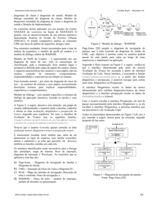 diagramas de classe e diagramas de estado, Modelo de
diálogo estendido do diagrama de classe, Modelo de
Requisitos estendido do diagrama de classe e diagrama de
estado e Modelo de Implementação.
As extensões foram aplicadas em um projeto do Centro
XXXXXX do xxxxxxxx na Seção de XXXXXXX O
projeto visa ao desenvolvimento de um sistema interativo
denominado Sistema de Gestão de Árvores Urbanas
(SISGAU). O estudo comparativo analisa as extensões
UML nas fases de análise de requisitos, design e teste.
Nas extensões estudadas, foram encontrados para a fase de
análise de requisitos, o modelo de perfil do usuário e o
modelo de diálogo, ambos da WISDOM.
Modelo de Perfil do Usuário – é representado por um
diagrama de casos de uso, com os estereótipos de
classificação, ação e composição. Esse modelo segue a
perspectiva definida pelo mapa de papéis do usuário, ilustra
e organiza características dos usuários e seus papéis, tipo de
usuário, conjunto de interesses, comportamento,
responsabilidades e expectativas em relação ao sistema.
Essa extensão mostra – por meio do diagrama de casos de
uso – os usuários do sistema e seus papéis, acrescentando
descrições textuais para explicar responsabilidades,
expectativas e comportamentos.
Modelo de Diálogo – esse modelo especifica a estrutura de
diálogo da aplicação interativa, focando as tarefas e seus
usuários.
A Figura 2, a seguir, descreve esta situação: um grupo de
usuário (administrador e inspetor) pode consultar, cadastrar
e alterar as telas avaliação, diagnóstico e prospecção do
tronco, seguindo essa seqüência. No caso, a interface de
Avaliação do Tronco tem as seguintes funções:
InserirAvaliacaotronco(),alteraAvaliacao
tronco(),consultaAvaliacaotronco().
Nota-se que o usuário Consulta apenas consulta as telas
avaliação tronco, diagnóstico tronco e propecção tronco.
É interessante ressaltar neste modelo que, além de ele
demonstrar os tipos de usuários, suas tarefas (consultar,
alterar e cadastrar) e as telas que percorre, ele descreve
também as funções contidas em cada tela.
Os artefatos identificados como necessários para o Design
são: protótipos, mapa do sistema, fluxo de interação,
diagrama de interação e Wireframe. As extensões que se
aplicam a essa fase são:
a) Page-Jones – Diagrama de navegação de Janelas e
Diagrama de Janela;
b) UMLi – Interação do Fluxo de Telas e Diagrama IU;
c) WAE – Mapa de caminho de navegação, Descrição de
telas e conteúdo, Fluxo de navegação; e
d) WISDOM – Fluxo de telas – modelo de interação,
modelo de desenho ou apresentação.
Figura 2 - Modelo de diálogo – WISDOM.
Page-Jones [20] propõe o diagrama de navegação de
janelas, que é uma extensão do diagrama de estado da
UML, cujo objetivo é mostrar como os usuários podem
passar de uma janela para outra ao longo de rotas
expressivas e importantes na aplicação.
Seguindo o fluxo exposto na Figura 3 a seguir, verifica-se
que a interface (denominada pelo autor de janela)
Avaliação do Tronco foi acionada a partir da interface
Avaliação do Colo. Nessa interface, é executada a função
InserirAvaliacaoTronco e, a partir dos botões
diagnóstico e prospecção, é possível navegar para outras
duas telas: Diagnóstico ou Prospecção.
A interface Diagnóstico recebe os dados do tronco
(demonstrado pelo colchete diagnostico.tronco, da classe
diagnóstico) e a interface prospecção recebe os dados da
FendaRachadura (classe).
Caso o usuário escolha a interface Prospecção, ele terá de
passar necessariamente pela interface Diagnóstico e, se ele
escolher a interface Diagnóstico, a próxima interface que
ele percorrerá é a de Avaliação Copa.
Todos os estereótipos demonstrados na Figura 3 (cb, nav e
jn), inserida a seguir, fazem parte da extensão, segundo
proposta de seu autor.
Figura 3 – Diagrama de navegação de janelas –
Fonte: Page-Jones [20]
Interaction South America 2010 Curitiba, Brazil - December 2-4
IxDA Curitiba - www.ixdacuritiba.com.br 108
 