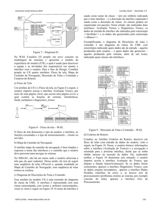 Figura 7 – Diagrama IU.
Na WAE Conallen [5] propõe um novo conceito na
modelagem de sistemas e apresenta o modelo de
experiência do usuário (UX), o qual é usado para descrever
a equipe e as atividades dos responsáveis em manter a
interface com o usuário. Para a fase de Design, Conallen
propõe na UX quatro artefatos: Fluxo de tela, Mapa de
Caminho de Navegação, Descrição de Telas e Conteúdo e
Cenários do Roteiro.
a) Fluxo de Tela
Um artefato da UX é o Fluxo da tela, na Figura 8 a seguir, o
usuário inspetor acessa a interface Avaliação Tronco, por
meio de uma página client, que acessa uma página server a
qual contêm as funções do sistema: interferência,
fenda_rachadura e diagnostico_tronco.
Figura 8 – Fluxo da tela – WAE.
O fluxo de tela demonstra o tipo de usuário, a interface, as
funções executadas e o tipo de armazenamento – cliente ou
servidor.
b) Mapa de Caminho de Navegação
O artefato mapa de caminho de navegação é bem simples e
expressa o nome das interfaces e o caminho que o usuário
deve percorrer para navegar no sistema.
No SISGAU, não há um menu onde o usuário seleciona a
tela que ele quer cadastrar. Desse modo, ele tem de seguir
uma seqüência de telas (Wizard) e, quando modelada no
Mapa de Caminho de Navegação, essa seqüência de telas
tornou-se confusa.
c) Diagrama de Descrições de Telas e Conteúdo
Esse artefato do modelo UX é uma extensão do diagrama
de classe da UML. A interface é representada com uma
classe estereotipada, com ícones e atributos estereotipados,
como se vêem a seguir na Figura 10. O nome da interface é
usado como nome da classe – tem um símbolo indicando
que é uma interface – e a descrição da interface capturada é
usada como a descrição da classe. As classes podem ser
organizadas em pacotes. Neste estudo, são analisadas duas
interfaces: Avaliação Tronco e Diagnóstico Tronco, os
dados de entrada da interface são indicados pelo estereotipo
dexibido e os dados são gerenciados pelo estereotipo
dbanco.
Exemplificando, o diagrama de Descrições de telas e
conteúdo é um diagrama de classe da UML com
estereótipos indicando quais dados são de entrada – aqueles
produzidos pelo usuário – e quais dados são gerenciais –
aqueles produzido pelo sistema, além de um ícone,
indicando quais classes são interfaces.
Figura 9 – Descrição de Telas e Conteúdo – WAE.
d) Cenários do Roteiro
Conalen, no Artefato Cenários do Roteiro, descreve um
fluxo de telas com entrada de dados do usuário, visto a
seguir, na Figura 18. Nesse, o usuário fornece informações
sobre a interface (Avaliação do Tronco) e a navegação é
orientada para a próxima interface, desde que se tenha
obtido sucesso na inserção de dados. Ou, explicando
melhor, a Figura 10 demonstra esta situação: o usuário
inspetor acessa a interface Avaliação do Tronco, que
dispara a função InsereAvaliacao(). Se os dados forem
consistentes, aparece a interface Diagnóstico Tronco; caso
os dados estejam incompletos, aparece a interface Dados
Perdidos (interface de erro); e, se houver erro de
processamento (problemas externo ao sistema, por exemplo
conexão da rede), aparece a interface Erro de
Processamento.
Interaction South America 2010 Curitiba, Brazil - December 2-4
IxDA Curitiba - www.ixdacuritiba.com.br 110
 