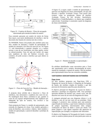 Figura 10 – Cenários do Roteiro – Fluxo de navegação
determinado pela entrada de dados do usuário.
Essa extensão apresenta um cenário de roteiro de forma
bem macro, sem muito detalhamento de interface e não há
descrições das funções do sistema nem dos eventos.
Na WISDOM, Nunes [16] propõe dois artefatos para essa
fase: modelo de interação e modelo de apresentação. O
modelo de interação é um fluxo de casos de uso. Na Figura
11, está demonstrada a seguinte situação: se o usuário
acessar o caso de uso localização, terá duas opções, incluir
ou alterar/consultar. Caso ele opte por incluir, ele segue
uma seqüência de telas até finalizar (wisard), caso
contrário, ele pode acessar a interface que quer alterar ou
consultar.
Figura 11 – Fluxo de Casos de Uso – Modelo de Interação –
WISDOM.
A proposta desse artefato não é descrever o fluxo de
interfaces, mas demonstrar a seqüência dos casos de uso.
Na modelagem desse fluxo, constatou-se que, quando os
casos de uso seguem obrigatoriamente uma seqüência que
independe da ação do usuário, fica inviável a sua
visualização.
Outra proposta de Nunes é o modelo de apresentação, uma
extensão do diagrama de classe. Esse modelo apresenta o
nome da Interface, seus eventos e objetos. Após modelar o
modelo de apresentação, é possível desenhar o protótipo da
interface.
A Figura 12, a seguir, expõe o modelo de apresentação, o
qual traz um diagrama de classe estereotipado, em que está
descrita a interface Avaliação Tronco. Essa possui dois
eventos: voltar ou prospecção. Dentro da interface
Avaliação Tronco, há três divisões: Interferência,
Diagnóstico e Fenda/Rachadura e os objetos que compõem
cada divisão. O protótipo é construído a partir do diagrama
de classe estereotipado.
Figura 12 – Modelo de desenho ou apresentação –
WISDOM.
Os artefatos identificados como necessários para o Teste
são: questionário com o usuário, documentação de testes,
manual de instalação e manual do usuário. Não há artefatos
para representação dessa fase nas extensões estudadas.
VANTAGENS E DESVANTAGENS DAS EXTENSÕES
Page-Jones
Os dois artefatos propostos por Page-Jones [20], o
Diagrama de Layout de Janela e o Diagrama de Navegação
de Janela, são artefatos simples de modelar e que não
precisam de ferramenta específica para desenhá-los.
O objetivo principal do Diagrama de Layout de Janela é
adicionar o protótipo aos diagramas UML. Esse protótipo
apresenta detalhes da interface que, muitas vezes, não são
descritos nos casos de uso nem nos diagramas de classe.
A vantagem principal que esse diagrama oferece é a de
detalhar o caso de uso por meio de um protótipo. Outra
vantagem é promover uma estrutura para uma posterior
especificação da interface, a qual inclui validações cruzadas
de campos requeridos, sincronizações entre campos,
verificações de banco de dados e assim por diante. Um
ponto negativo é que alguns requisitos não aparecem na
especificação, por exemplo, os requisitos não funcionais.
O objetivo do Diagrama de Navegação de Janela é mostrar
como os usuários podem passar de uma janela para outra ao
Interaction South America 2010 Curitiba, Brazil - December 2-4
IxDA Curitiba - www.ixdacuritiba.com.br 111
 