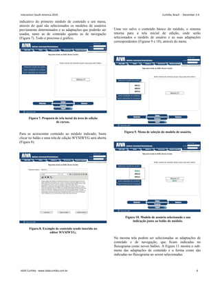 indicativo do primeiro módulo de conteúdo e um menu,
através do qual são selecionados os modelos de usuários
previamente determinados e as adaptações que poderão ser
usadas, tanto as de conteúdo quanto as de navegação
(Figura 7). Todo o processo é gráfico.
Para se acrescentar conteúdo ao módulo indicado, basta
clicar no balão e uma tela de edição WYSIWYG será aberta
(Figura 8).
Uma vez salvo o conteúdo básico do módulo, o sistema
retorna para a tela inicial de edição, onde serão
selecionados o modelo de usuário e as suas adaptações
correspondentes (Figuras 9 e 10), através do menu.
Na mesma tela podem ser selecionadas as adaptações de
conteúdo e de navegação, que ficam indicadas no
fluxograma como novos balões. A Figura 11 mostra o sub-
menu das adaptações de conteúdo e a forma como são
indicadas no fluxograma ao serem selecionadas.
Figura 7. Proposta de tela incial da área de edição
de cursos.
Figura 8. Exemplo de conteúdo sendo inserido no
editor WYSIWYG.
Figura 9. Menu de seleção do modelo de usuário.
Figura 10. Modelo de usuário selecionado e sua
indicação junto ao balão do módulo.
Interaction South America 2010 Curitiba, Brazil - December 2-4
IxDA Curitiba - www.ixdacuritiba.com.br 6
 