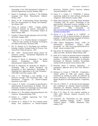 Proceedings of the 22nd International Conference on
Software Engineering. Limerick (Irlanda), 2000.
2. Booch, G.; Rumbaugh, J.; Jacobson, I. The Modeling
Language User Guide. Massachusetts: Addison-
Wesley, 1999.
3. Brown, D. M. “Communicating Design Developing
Web Site Documentation for Design and Planning”.
New Riders, 2007.
4. Chaves, R. Aspectos e MDA – Criando modelos
executáveis baseados em aspectos. Dissertação de
Mestrado. Florianópolis, Universidade Federal de
Santa Catarina, 2004.
5. Conallen, J. Desenvolvendo aplicações web com UML.
São Paulo: Campus, 2003.
6. Filgueiras, L. V. L. “Interface Homem x Computador”
– Notas de Aula. Instituto de Pesquisas Tecnológicas
do Estado de São Paulo. São Paulo, 2004.
7. Hix, D.; Hartson, H. R. Developing user interfaces:
Ensuring Usability Through Product  Process. New
York (EUA): Wiley  Sons Inc., 1993.
8. ISO 13407 - Human-Centred Design process for
interactive systems, International Organization for
Standardization. 1999.
9. Jacobson, I.; Booch, G.; Rumbaugh, J. The unified
software development process. Boston
(Massachusetts): Addison Wesley, 1999.
10. Koch, N.; Baumeister, H.; Hennicker, R.; Mandel, L.
“Extending UML to Model Navigation and
Presentation in Web Applications”. Proceedings of
Modelling Web Applications in the UML Workshop –
UML'2000, York (UK), outubro, 2000.
11. Leite, J. C. “Specifying a user interface as an
interactive message”. HCI International 2003 - 10th
International Conference on Human-Computer
Interaction, Creta, 2003.
12. Lucena, F. N. Xchart – Um modelo de especificação e
implementação de gerenciadores de diálogo. Tese de
Doutorado. Instituto de Computação da Universidade
Estadual de Campinas Campinas (SP). 1997.
13. Mayhew, D. J. The usability engineering lifecycle. San
Francisco: Morgan-Kaufmann, 1999.
14. Nielsen, J. Usability engineering. New York:
Academic Press, 1993.
15. Norman, D. A.; Draper, S. W. User centered system
design: New perspectives on Human-Computer
Interaction. Hillsdale (EUA): Lawrence Erlbaum
Associate Publishers, 1986.
16. Nunes, N. J., Cunha; J. F. “WISDOM: A software
engineering method for small software development
companies”. IEEE Software, outubro, 2000.
17. Odell, James; Parunak, H. Van Dyke; Bauer, Bernhard.
“Extending UML for agents”. Proceedings of the
agent-oriented information systems workshop at the
17th National Conference on artificial intelligence –
AaaiAAI – 2000. Encontrado em
http://www.jamesodell.com/ExtendingUML.pdf. e
acessado em março/2005.
18. Olivete A. L. S.; Trindade Jr, O. “UMP2D – A
utilização da UML no desenvolvimento de aplicações
paralelas”. In: XXVII Seminário Integrado de Software
e Hardware, 2000, Curitiba (PR), 2000.
19. OMG (Object Management Group). “UML 2.0
Infrastructure specification”. October, 2004.
Encontrado em http://www.omg.org/docs/ptc/04-10-
02.pdf . Acesso em janeiro/2005.
20. Page-Jones, M. Fundamentos do desenho orientado a
objeto com UML. São Paulo: Makron Books, 2001.
21. Paula, M. G. Projeto da interação humano-computador
baseado em modelos fundamentados na engenharia
semiótica – Construção de um modelo de interação.
Dissertação de Mestrado, Pontifícia Universidade
Católica do Rio de Janeiro. Rio de Janeiro, 2003.
22. Pressman, Roger S. Software engineering – A
practitioner’s approach. 6th ed. New York: McGraw-
Hill, 2004.
23. Robinson, G.; Crespo, S. “UML-MC – Estendendo a
notação gráfica da UML para suportar mapas
conceituais de sistemas de auxílio em ambientes de
Ensino a Distância”. VII Simpósio de Informática e II
Mostra Regional de SoftwareAcadêmico. Uruguaiana,
2002.
24. Silva, B. S. MoLIC. 2ª. ed. Revisão de uma linguagem
para modelagem da interação humano-computador.
Dissertação de Mestrado. Pontifícia Universidade
Católica do Rio de Janeiro. Rio De Janeiro, 2003.
25. Silva, P. P.; Paton, W. User interface modeling in
UMLi. IEEE Software, Stanford University (CA,
USA), 2003.
26. Svinterikou, M.; Theodoulidis, B. “The temporal
unified modelling language –TUML”. Timelab
Technical Report – UMIST. Manchester (UK),
outubro, 1997.
Interaction South America 2010 Curitiba, Brazil - December 2-4
IxDA Curitiba - www.ixdacuritiba.com.br 114
 