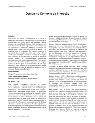 Design no Contexto da Interação
Cristina Portugal
Pontifical University Catholic of Rio de Janeiro
Av. Gal Felicíssimo Cardoso, 835 – Tio de Janeiro
crisportugal@gmail.com
RESUMO
Um marco do mundo contemporâneo é a célere e
inexorável disseminação das tecnologias de informação e
comunicação em vários setores da sociedade. Muitos
aspectos da sociabilidade humana estão emergindo por
meio dos recursos das tecnologias, criando um novo cenário
de experiências e interações. Adotando a definição do
Design como campo, que nas palavras de Meurer, “se
relaciona com a totalidade do espectro concreto e
intelectual da interação humana”, este artigo aborda
questões que envolvem o Design no contexto da interação,
com o objetivo de discutir como no design de interfaces
digitais podem ser disponibilizados informações
significativas e criar experiências agradáveis. Neste artigo
também serão abordadas questões de jogo e aprendizagem
como base teórica para o desenvolvimento de um jogo
multimídia como exemplo de um produto interativo digital
desenvolvido pelo grupo de pesquisa no âmbito do CNPq,
intitulado “Pedagogia do Design”,
Palavras-chave
Design, Design de interação; Experiência; Jogo
ACM Classification Keywords
Design de produtos interativos digitais. Jogos
INTRODUCTION
Uma questão significativa presente no mundo
contemporâneo é a avalanche de novas tecnologias com as
quais interagimos cotidianamente. As transformações
tecnológicas e suas conseqüências sociais, éticas, culturais,
educacionais, ambientais dentre outras, se processam
velozmente, produzindo novas formas de interação. Diante
deste fato torna-se fundamental buscar novos modelos,
novos métodos e novas abordagens para o Design no
contexto da interação. Este artigo através de uma revisão
bibliográfica tem por objetivo discutir questões sobre as
tecnologias de informação e comunicação â luz do Design,
abordando aspectos de interação e de criar experiências.
Partindo do princípio que o Design tem a função social de
tornar o ambiente inteligível, possibilitando nossa ação a
partir de interações e experiências.
Diante deste fato cito Kerckhove (1997), que se ocupou em
discutir a relação do Design, da tecnologia e da cultura,
com vistas a problematizar a relação do Design no contexto
da interação, tema deste artigo
Existem claramente mais questões no Design além de servir
para conter e seduzir. Num sentido mais amplo, o Design
desempenha um papel metafórico, traduzindo benefícios
funcionais em modalidades cognitivas e sensoriais. O
Design encontra a sua forma e seu lugar como uma espécie
de som harmônico, um eco da tecnologia. O Design
frequentemente faz o eco do caráter específico da
tecnologia e corresponde ao seu impulso básico. Sendo a
forma exterior visível ou texturizada dos artefatos culturais,
o Design emerge como aquilo a que poderíamos chamar da
pele da cultura’. (Kerckhove, 1997 apud Fontoura 2002, p.
75). (Grifo do autor)
Adotando as idéias acima esboçadas, neste trabalho
pretendeu-se apresentar o Design como um campo que pode
contribuir efetivamente para a produção de interfaces
criando interações e experiências, aspectos importantes no
desenvolvimento cognitivo do ser humano.
Citando Bonsiepe (1997), o Design é o domínio no qual se
estrutura a interação entre o usuário e o produto, para
facilitar ações efetivas. Assim, acredito que através de
métodos e técnicas de Design aplicado às tecnologias pode-
se construir uma sociedade melhor, com mais
oportunidades para os futuros cidadãos, criando uma
sociedade mais sustentável.
Para Fontoura (2002), o Design é um amplo campo que
envolve e para o qual convergem diferentes disciplinas. Ele
pode ser visto como uma atividade, como um processo ou
entendido em termos dos seus resultados tangíveis. Ele
pode ser visto como uma função de gestão de projetos,
como atividade projetual, como atividade conceitual, ou
ainda como um fenômeno cultural. É tido como um meio
para adicionar valor às coisas produzidas pelo homem e
também como um veículo para as mudanças sociais e
políticas. (Fontoura, 2002, p. 68). Vindo ao encontro das
idéias de Fontoura sobre o campo de Design, lanço mão de
Bonsiepe que escreveu: “Existe o perigo de se cair na
armadilha das generalizações vazias do tipo ‘tudo é
Interaction South America 2010 Curitiba, Brazil - December 2-4
IxDA Curitiba - www.ixdacuritiba.com.br 115
 