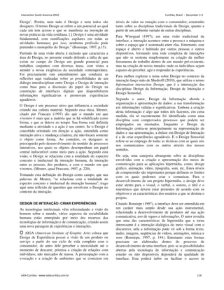 Design’. Porém, nem tudo é Design e nem todos são
designers. O termo Design se refere a um potencial ao qual
cada um tem acesso e que se manifesta na invenção de
novas práticas da vida cotidiana. [.] Design é uma atividade
fundamental, com ramificações capilares em todas as
atividades humanas; por isso, nenhuma profissão pode
pretender o monopólio do Design.” (Bonsiepe, 1997, p.15).
Partindo de uma visão aberta à inclusão que caracteriza a
área do Design, no presente estudo defendo a idéia de que
existe no campo do Design um grande potencial para
trabalhos conjuntos com diversas áreas, com vistas a
atender a novas exigências da sociedade contemporânea.
Foi precisamente este entendimento que conduziu as
reflexões aqui realizadas sobre as possibilidades de um
diálogo interdisciplinar entre Design e Design de interação
como base para a discussão do papel do Design na
construção de interfaces digitais que disponibilizem
informações significativas e promovam experiências
agradáveis.
O Design é um processo ativo que influencia a sociedade
criando sua cultura material. Segundo essa ótica, Meurer,
citado por Frascara (1997) diz que o mundo em que
vivemos é mais que a matéria que se há solidificado como
forma, e que se deteve no tempo. Sua forma está definida
mediante a atividade e a ação é seu centro. Se o Design é
concebido orientado em direção a ação, entendida como
interação ativa e mudança criadora, ele não focará somente
o objeto como forma. Ao contrário, os designers se
preocuparão pelo desenvolvimento de modelo de processos
interativos, nos quais os objetos desempenham um papel
central indiscutível como meio para a ação. Segundo esta
visão, o Design se relaciona com a totalidade do espectro
concreto e intelectual da interação humana, da interação
entre as pessoas, dos produtos, e com o mundo em que
vivemos. (Meurer, apud Frascara, 1997, p. 220).
Tomando esta definição do Design como campo, que nas
palavras de Meurer, “se relaciona com a totalidade do
espectro concreto e intelectual da interação humana”, trago
aqui uma reflexão de questões que envolvem o Design no
contexto da interação.
DESIGN DE INTERAÇÃO: CRIAR EXPERIÊNCIAS
As tecnologias intelectuais vêm reformulando a visão do
homem sobre o mundo, vários aspectos da sociabilidade
humana estão emergindo por meio dos recursos das
tecnologias de informação e de comunicação, criando assim
uma nova paisagem de experiências e interações.
O AIGA (American Institute of Graphic Arts) coloca que
Design de Experiência possui a visão de um produto ou
serviço a partir do seu ciclo de vida completo com o
consumidor, de antes dele perceber a necessidade até o
momento de descarte; prioriza a criação de relações com
indivíduos, não mercados de massa. A preocupação com a
evocação e a criação de ambientes que se conectem em
níveis de valor ou emoção com o consumidor; construído
tanto sobre as disciplinas tradicionais de Design, quanto a
partir de um ambiente variado de outras disciplinas.
Para Winograd (1997), em uma visão tradicional da
interface, a interação acontece entre a pessoa e a máquina e
sobre o espaço que é sustentado entre elas. Entretanto, este
espaço é aberto e habitado por outras pessoas e outros
dispositivos, formando uma rede complexa de interações
que não se sustenta simplesmente na criação da melhor
ferramenta de trabalho dentro de um mundo pré-existente,
mas na criação de novos mundos onde os indivíduos sejam
capazes de perceber, agir e responder às experiências.
Para melhor explorar o tema sobre Design no contexto da
interação lanço mão de Shedroff (2010), que utiliza o termo
Information interaction Design, que é a intersecção das
disciplinas Design da Informação, Design de Interação e
Design Sensorial.
Segundo o autor, Design da Informação aborda a
organização e apresentação de dados: a sua transformação
em informações válidas e significativas. Embora a criação
desta informação é algo que todos nós fazemos, em certa
medida, ela só recentemente foi identificada como uma
disciplina com comprovados processos que podem ser
empregados ou ensinados. Enquanto o Design da
Informação centra-se principalmente na representação de
dados e sua apresentação, a ênfase em Design de Interação
é a de criar experiências agradáveis. E o Design Sensorial
refere-se ao emprego de todas as técnicas com as quais nós
nos comunicamos com os outros através dos nossos
sentidos.
Ou seja, uma categoria abrangente sobre as disciplinas
envolvidas com a criação e apresentação dos meios de
comunicação para as aplicações hipermídia, como; design
gráfico, animação, vídeo, tipografia, som, etc, Estes níveis
de compreensão são importantes porque definem os limites
com os quais podemos criar e comunicar. Para o
desenvolvimento de um projeto hipermídia, o design deve
estar atento para o visual, o verbal, o sonoro, o tátil e o
sinestésico que devem estar presentes de acordo com os
objetivos e as características dos usuários a que se destina o
projeto.
Citando Bonsiepe (1997), a interface deve ser entendida em
um caráter mais amplo desde sua ação instrumental,
relacionada a desenvolvimento de produtos até sua ação
comunicativa, uso de signos e informações. O autor ressalta
que uma das características da hipermídia que a torna
interessante é a interação dialógica do meio visual com o
discursivo, nela a informação pode vir sob a forma texto,
áudio, imagens, seqüências de vídeos, animações, música e
sons (Bonsiepe, 1997, p. 144). Entretanto estas formas
precisam ser elaboradas dentro do processo de
desenvolvimento de uma interface, pois se as possibilidades
abertas pela tecnologia de informação e comunicação
estarão ou não disponíveis dependerá da qualidade de
interface. Esta poderá inibir ou facilitar o acesso às
Interaction South America 2010 Curitiba, Brazil - December 2-4
IxDA Curitiba - www.ixdacuritiba.com.br 116
 