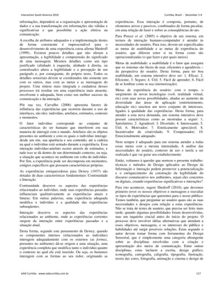 informações, dependerá se a organização e apresentação de
dados e a sua transformação em informações são válidas e
significativas e que possibilite a ação efetiva na
comunicação.
A escolha de atributos adequados e a implementação destes
de forma consistente é imprescindível para o
desenvolvimento de uma experiência coesa afirma Shedroff
(1999).. Existem poucos detalhes que não afetam a
apresentação, a legibilidade e compreensão do significado
de uma mensagem. Mesmos detalhes como um tipo
justificado (alinhado à esquerda, alinhado à direita, ou
centralizado) altera a legibilidade e a percepção de um
parágrafo e, por conseguinte, do próprio texto. Todos os
detalhes sensoriais devem se coordenados não somente uns
com os outros, mas com as metas e as mensagens do
projeto. Uma síntese mais integrada e cuidadosa desses
processos irá resultar em uma experiência mais atraente,
envolvente e adequada, bem como um melhor sucesso da
comunicação e da interação.
Pôr sua vez, Carvalho (2006) apresenta fatores de
influência das experiências que ocorrem durante o uso de
interfaces, são eles: indivíduo, artefatos, estímulos, contexto
e momentos.
O fator indivíduo corresponde ao conjunto de
características do ser humano que interferem em sua
maneira de interagir com o mundo. Artefatos são os objetos
presentes no ambiente e com os quais o indivíduo interage:
desde um site, sua aparência e seu conteúdo, até a cadeira
na qual o indivíduo está sentado durante a experiência. Essa
interação indivíduo-artefato ocorre através de estímulos, e
tudo isso se dá dentro de um determinado contexto, ou seja,
a situação que acontece no ambiente em volta do indivíduo.
Por fim, a experiência pode ser decomposta em momentos,
estágios específicos que possuem características próprias.
As experiências enriquecedoras para Dewey (1937) são
dotadas de duas características fundamentais: Continuidade
e Interação
Continuidade descreve os aspectos das experiências
relacionados ao indivíduo, onde suas experiências passadas
influenciam qualitativamente as experiências atuais e
futuras. Em outras palavras, uma experiência adequada
modifica o indivíduo e a qualidade das experiências
subseqüentes.
Interação descreve os aspectos das experiências
relacionados ao ambiente, onde as experiências correntes
surgem da interação entre experiências passadas e a
situação atual.
Desta forma, segundo este pensamento de Dewey, quando
os componentes internos (relacionados ao indivíduo)
interagem adequadamente com os externos (as formas,
presentes no ambiente) dá-se origem a uma situação, uma
experiência completa que modifica tanto o indivíduo quanto
o contexto no qual ele está inserido. Ou seja, os humanos
interagem com as formas ao seu redor, originando as
experiências. Essa interação é composta, portanto, de
elementos ativos e passivos, combinados de forma peculiar,
em uma relação de fazer e sofrer as conseqüências do ato.
Para Preece et al. (2005) o objetivo de um sistema, em
termos de interação humano-computador é atender às
necessidades do usuário. Para isso, devem ser especificadas
as metas de usabilidade e as metas de experiência do
usuário, que diferem entre si na forma como são
operacionalizadas (o que fazer e por quais meios).
Metas de usabilidade: a usabilidade é o fator que assegura
que os sistemas são fáceis de usar, eficientes e agradáveis –
da perspectiva do usuário. Desta forma, para ter boa
usabilidade, um sistema interativo deve ser: 1. Eficaz; 2.
Eficiente; 3. Seguro; 4. Útil; 5. Fácil de aprender; 6. Fácil
de se lembrar como se usa (memorização).
Metas de experiência do usuário: com o tempo, o
surgimento de novas tecnologias (web, realidade virtual,
etc) com suas novas possibilidades, aliadas ao aumento da
diversidade das áreas de aplicação (entretenimento,
educação etc) suscitou um novo conjunto de interesses,
ligados à qualidade das experiências. Desta forma, para
atender a esta nova demanda, um sistema interativo deve
possuir características como as mostradas a seguir: 1.
Satisfatório; 2. Agradável; 3. Divertido; 4. Interessante; 5.
Útil; 6. Motivador; 7. Esteticamente apreciável; 8.
Incentivador de criatividade; 9. Compensador; 10.
Emocionalmente adequado.
Nem sempre é adequado para um sistema atender a todas
essas metas com a mesma intensidade. A análise das
necessidades do usuário, contexto de uso e tarefa a ser
realizada é que vai guiar seu estabelecimento
Então, voltamos à questão que norteou o presente trabalho:
técnicas e métodos de Design aplicados ao Design da
Informação e interação podem promover a potencialização
e o enriquecimento da construção da legibilidade do
discurso comunicativo nos ambientes, sejam eles concretos
ou digitais, criando experiências significativas e interações?
Para isto acontecer, sugere Shedroff (2010), que devemos
primeiro rever os nossos objetivos e mensagens e reavaliar
os tipos de experiências que queremos para o nosso público.
Temos também, que perguntar ao usuário quais são as suas
necessidades e desejos com relação a estas experiências.
Não se trata de testes de usuário, que precisa ser feito mais
tarde, quando algumas possibilidades foram desenvolvidas,
mas um inquérito crucial antes do início do projeto. O
processo deve envolver idéias alternativas que atendam a
esses objetivos, mensagens, e os interesses do público e
habilidades até surgir possíveis soluções. Estas segundo o
autor devem tomar forma com ferramentas do Design
Sensorial, que é simplesmente uma categoria abrangente
sobre as disciplinas envolvidas com a criação e
apresentação dos meios de comunicação. Entre outras
disciplinas, estas incluem a escrita, design gráfico,
iconografia, cartografia, caligrafia, tipografia, ilustração,
teoria das cores, fotografia, animação e cinema e design de
Interaction South America 2010 Curitiba, Brazil - December 2-4
IxDA Curitiba - www.ixdacuritiba.com.br 117
 