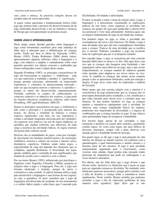 som, canto e música. As possíveis soluções devem ser
testadas antes de serem aprovadas.
A seguir vamos apresentar a fundamentação teórica sobre
jogo que norteou todo o processo de desenvolvimento de do
jogo multimídia desenvolvido a luz de métodos e técnicas
de Design que será apresentado na próxima secção.
SOBRE JOGO E APRENDIZAGEM
Neste artigo vamos abordar questões sobre linguagem e
jogo como ferramentas auxiliares para uma mudança de
olhar para a educação para a alfabetização de crianças
surdas. Tendo por base as idéias de Vigotysky (1987),
Bruner (1992), Tisuko Kishimoto (2004) dentre outros,
apresentaremos algumas reflexões sobre a linguagem e o
jogo, com objetivo a ampliar o entendimento sobre estas
questões presentes nos objetos concreto e multimídia que
foram configurados como o objeto deste estudo.
Segundo Fromberg (1987), as principais características do
jogo são basicamente as seguintes: 1. simbolismo – uma
vez que representa a realidade e atitudes; 2. significação –
porque permite relacionar, substituindo ou expressando
experiência; 3. voluntário ou intrinsecamente motivado –
uma vez que incorpora motivos e interesses; 4. episódico –
porque as metas são desenvolvidas espontaneamente.
Variando conforme os campos de conhecimento, os
contextos culturais e os objetivos dos usuários, o jogo pode
ter funções educativas, terapêuticas, culturais, entre outras
(Fromberg, 1987 apud Kishimoto, 2004:29).
Dentre as principais características do jogo, o simbolismo é
tido como a principal e é incorporado pela maioria das
teorias. Ao divisar a realidade da fantasia, a criança
expressa significados com base em sua experiência e
conduz a atividade imaginária motivada pelo ato voluntário.
Ao expressar seus motivos, faz uso de regras implícitas ou
episódios que mudam conforme seus interesses, de onde
surge a incerteza das atividades lúdicas. As regras externas
são postas pelo contexto social.
Diversas são as modalidades de jogos, como por exemplo,
de movimento (no domínio sensório-motor); de construção;
simbólicos, motores e verbais; de exterior e interior; sócio-
dramáticos; esportivos. Embora sendo todos jogos, a
especificidade de cada um depende dos elementos que os
compõem, segundo Kishimoto. A diversidade dos jogos
aponta, também, para a variedade de suas significações, que
mudam de acordo com o contexto e com a cultura.
Por seu turno, Bruner (1992), influenciado por psicólogos e
lingüistas como Vygotsky, Chomsky e Miller, pesquisa as
relações entre o jogo e a linguagem. Para ele, o jogo tem
formato idealizado e fechado, porque de início é
constitutivo e auto-contido. A espécie humana utiliza o jogo
para desenvolver a linguagem e suas formas de uso (regras),
ou seja, a gramática. O autor considera que o jogo de
linguagem está dissociado do resultado, do uso instrumental
e o caráter lúdico regula o saber-fazer, que é marcado pela
flexibilidade, frivolidade e afetividades.
O autor se propõe a tratar o tema da relação entre o jogo, a
linguagem e o pensamento examinando as implicações
práticas de este tema: como organizar as atividades das
crianças nos grupos de jogo para ajudar-lhes a desenvolver
seu potencial e viver mais plenamente. Sintetiza quais são
as funções fundamentais do jogo na atividade das crianças.
Em primeiro lugar, no jogo se reduz a gravidade das
conseqüências dos erros e dos fracassos. No fundo, o jogo é
uma atividade séria que não tem conseqüências frustrantes
para a criança. Trata-se de uma atividade que se justifica
por si mesma. Podemos considerar o jogo um excelente
meio de exploração que por si só desperta estímulo.
Em segundo lugar, o jogo se caracteriza por uma conexão
bastante débil entre os meios e os fins. Não quer dizer com
isso que as crianças não busquem uma finalidade e não
empreguem meios para obter-las no jogo, mas o que ocorre
frequentemente, as crianças mudam de objetivos quando
estão atuando, para adaptar-se aos novos meios ou vice-
versa. E, também as crianças não atuam assim somente
porque a elas se apresentam obstáculos, senão por emoção e
alegria. O jogo serve como meio de exploração e também
de invenção.
Outro ponto que tem estreita relação com a anterior é a
característica do jogo proporcionar que as crianças não se
preocupem demasiado pelos resultados, e sim, modificam o
que estão fazendo para deixar livre o caminho para sua
fantasia. Se não podem interferir no jogo as crianças
tendem a entendiar-se rapidamente com a atividade Ao
observar uma criança empilhando blocos de madeira,
poderemos nos surpreender da diversidade e a riqueza de
combinações que a criança introduz no jogo. O que oferece
uma oportunidade ímpar de enriquecer a banalidade.
Em terceiro lugar, apesar de sua variedade, o jogo
raramente é aleatório ou casual, pelo contrário, geralmente
contém regras. As vezes estas regras são mais difíceis de
discernir, entretanto, sempre vale a pena observar com
atenção qual é a finalidade formal de um jogo.
Em quarto lugar, se diz que o jogo é uma projeção da vida
interior em direção ao mundo exterior, em contraste com a
aprendizagem, a qual interiorizamos o mundo externo e o
fazemos parte de nós mesmos. O jogo é uma atividade
sumariamente importante para o crescimento, como
veremos mais adiante. Jogar produz uma sensação muito
particular de onipotência que pode ser embriagante e as
vezes inclusive aterradora.
Por último, não faz falta dizer que o jogo diverte e que
diverte muito. Inclusive os obstáculos que é posto no jogo
para ser superados tornam-se divertidos. Na realidade, estes
obstáculos parecem necessários, porque pelo contrário com
a falta de desafios a criança tende a entendiar-se muito
rapidamente. Neste sentido, Bruner acredita que podemos
assimilar o jogo a fim de solucionar problemas de uma
maneira mais agradável. Quer dizer que se não
Interaction South America 2010 Curitiba, Brazil - December 2-4
IxDA Curitiba - www.ixdacuritiba.com.br 118
 