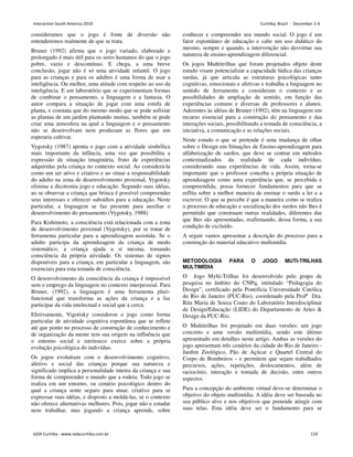 consideramos que o jogo é fonte de diversão não
entenderemos realmente de que se trata.
Bruner (1992) afirma que o jogo variado, elaborado e
prolongado é mais útil para os seres humanos do que o jogo
pobre, vazio e descontínuo. E chega, a uma breve
conclusão, jogar não é só uma atividade infantil. O jogo
para as crianças e para os adultos é uma forma de usar a
inteligência. Ou melhor, uma atitude com respeito ao uso da
inteligência. E um laboratório que se experimentam formas
de combinar o pensamento, a linguagem e a fantasia. O
autor compara a situação de jogar com uma estufa de
planta, e constata que do mesmo modo que se pode asfixiar
as plantas de um jardim plantando muitas, também se pode
criar uma atmosfera na qual a linguagem e o pensamento
não se desenvolvam nem produzam as flores que um
esperaria cultivar.
Vygotsky (1987) aponta o jogo com a atividade simbólica
mais importante da infância, uma vez que possibilita a
expressão da situação imaginária, fruto de experiências
adquiridas pela criança no contexto social. Ao considerá-la
como um ser ativo e criativo e ao situar a responsabilidade
do adulto na zona de desenvolvimento proximal, Vygotsky
elimina a dicotomia jogo e educação. Segundo suas idéias,
ao se observar a criança que brinca é possível compreender
seus interesses e oferecer subsídios para a educação. Neste
particular, a linguagem se faz presente para auxiliar o
desenvolvimento do pensamento (Vygotsky, 1988)
Para Kishimoto, a consciência está relacionada com a zona
de desenvolvimento proximal (Vygotsky), por se tratar de
ferramenta particular para a aprendizagem assistida. Se o
adulto participa da aprendizagem da criança de modo
sistemático, a criança ajuda a si mesma, tomando
consciência da própria atividade. Os sistemas de signos
disponíveis para a criança, em particular a linguagem, são
essenciais para esta tomada de consciência.
O desenvolvimento da consciência da criança é impossível
sem o emprego da linguagem no contexto interpessoal. Para
Bruner, (1992), a linguagem é uma ferramenta pluri-
funcional que transforma as ações da criança e a faz
participar da vida intelectual e social que a cerca.
Efetivamente, Vigotisky considerou o jogo como forma
particular de atividade cognitiva espontânea que se reflete
até que ponto no processo de construção de conhecimento e
de organização da mente tem sua origem na influência que
o entorno social e intrínseco exerce sobre a própria
evolução psicológica do indivíduo.
Os jogos evoluíram com o desenvolvimento cognitivo,
afetivo e social das crianças porque sua natureza e
significado implica a personalidade inteira da criança e sua
forma de compreender o mundo que a rodeia. Todo jogo se
realiza em um entorno, ou cenário psicológico dentro do
qual a criança sente seguro para atuar, criativo para se
expressar suas idéias, e disposto a moldá-las, se o contexto
não oferece alternativas melhores. Pois, jogar não e estudar
nem trabalhar, mas jogando a criança aprende, sobre
conhecer e compreender seu mundo social. O jogo é um
fator espontâneo de educação e cabe um uso didático do
mesmo, sempre e quando, a intervenção não desvirtue sua
natureza de ensino-aprendizagem diferencial.
Os jogos Muñtitrilhas que foram projetados objeto deste
estudo visam potencializar a capacidade lúdica das crianças
surdas, já que articula as estruturas psicológicas tanto
cognitivas, emocionais e afetivas e trabalha a linguagem no
sentido de ferramenta e consideram o contexto e as
possibilidades de ampliação de sentido, em função das
experiências comuns e diversas de professores e alunos.
Aderentes às idéias de Bruner (1992), têm na linguagem um
recurso essencial para a construção do pensamento e das
interações sociais, possibilitando a tomada de consciência, a
iniciativa, a comunicação e as relações sociais.
Neste estudo o que se pretende é uma mudança de olhar
sobre o Design em Situações de Ensino-aprendizagem para
alfabetização de surdos, que deve se centrar em métodos
contextualizados da realidade de cada indivíduo,
considerando suas experiências de vida. Assim, torna-se
importante que o professor conceba a própria situação de
aprendizagem como uma experiência que, se percebida e
compreendida, possa fornecer fundamentos para que se
reflita sobre a melhor maneira de ensinar o surdo a ler e a
escrever. O que se percebe é que a maneira como se realiza
o processo de educação e socialização dos surdos não lhes é
permitido que construam outras realidades, diferentes das
que lhes são apresentadas, reafirmando, dessa forma, a sua
condição de excluído.
A seguir vamos apresentar a descrição do processo para a
construção do material educativo multimídia.
METODOLOGIA PARA O JOGO MUTI-TRILHAS
MULTIMÍDIA
O Jogo Mylti-Trilhas foi desenvolvido pelo grupo de
pesquisa no âmbito do CNPq, intitulado “Pedagogia do
Design”, certificado pela Pontifícia Universidade Católica
do Rio de Janeiro (PUC-Rio), coordenado pela Profª Dra.
Rita Maria de Souza Couto do Laboratório Interdisciplinar
de Design/Educação (LIDE) do Departamento de Artes 
Design da PUC-Rio.
O Multitrilhas foi projetado em duas versões: um jogo
concreto e uma versão multimídia, sendo este último
apresentado em detalhes neste artigo. Ambas as versões do
jogo apresentam três cenários da cidade do Rio de Janeiro -
Jardim Zoológico, Pão de Açúcar e Quartel Central do
Corpo de Bombeiros - e permitem que sejam trabalhados
percursos, ações, repetições, deslocamentos, além de
raciocínio, interação e tomada de decisão, entre outros
aspectos.
Para a concepção do ambiente virtual deve-se determinar o
objetivo do objeto multimídia. A idéia deve ser baseada no
seu público alvo e nos objetivos que pretende atingir com
suas telas. Esta idéia deve ser o fundamento para se
Interaction South America 2010 Curitiba, Brazil - December 2-4
IxDA Curitiba - www.ixdacuritiba.com.br 119
 