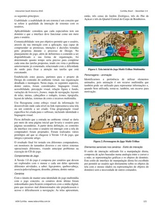 os seguintes princípios:
Usabilidade: a usabilidade de um sistema é um conceito que
se refere à qualidade da interação de sistemas com os
usuários,
Aplicabilidade: considera que cada especialista tem um
domínio e que a interface deve funcionar como um meio
para o usuário.
Comunicabilidade: tem por objetivo permitir que o usuário,
através da sua interação com a aplicação, seja capaz de
compreender as premissas, intenções e decisões tomadas
pelo projetista durante o processo de Design. No
planejamento do jogo, além de definirmos o conteúdo a ser
disponibilizado e sua forma de organização, foi
determinado quanto tempo seria preciso para completar
cada uma das tarefas propostas, tendo em vista o problema
anteriormente já comentado, relacionado com a dificuldade
do surdo para fixar a atenção nas tarefas que está
executando.
Estabelecido estes passos, partimos para o projeto de
Design do conteúdo do ambiente virtual, sua organização
detalhada e montagem. Nesta etapa, os seguintes aspectos,
dentre outros, foram considerados: linguagem visual,
acessibilidade, percepção visual, relação figura e fundo,
variações de browsers, frames, mapa de navegação, layouts
de telas, menus, cabeçalhos e rodapés, ícones, tipografia,
layout de tabelas, sistemas de cores e recursos multimídia.
Um fluxograma como esboço visual da informação foi
desenvolvido onde cada nível ou link representava uma tela
ou um controle a ser criado. Uma programação visual
específica foi criada para o software, incluindo identidade e
linguagem visual.
Ficou definido que a entrada no ambiente virtual se daria
por meio de uma página inicial que levaria o usuário para
páginas secundárias. A partir desta definição, os controles
da interface (ou como o usuário irá interagir com a tela do
computador) foram projetados. Foram realizados vários
protótipos até que se chegasse à Versão 1.0 do jogo, que
integra o presente artigo.
O resultado final foi testado em diferentes computadores,
em monitores de tamanhos diversos e em vários sistemas
operacionais diferentes, visando antecipar problemas na
execução do CD do jogo.
Componentes do Jogo
A Versão 1.0 do jogo é composta por cenários que devem
ser explorados com o mouse e cada um deles apresenta
diferentes atividades, a saber: liga-pontos, quebra-cabeça,
associa-palavra/imagem, desenho, pintura, dentre outras.
Cenários
Com o intuito de manter uma identidade do jogo multimídia
com o jogo concreto, os cenários deste último foram
redesenhados para ficarem compatíveis com a mídia digital,
para que recursos mal dimensionados não prejudicassem o
acesso e dificultassem a navegação. As telas apresentam,
então, três cenas do Jardim Zoológico, três do Pão de
Açúcar e três do Quartel Central do Corpo de Bombeiros.
Figura 1. Tela inicial do Jogo Multi-Trilhas Multimídia
Personagens – animação
Identificarmos a pertinência de utilizar elementos
animados, pois animação é um recurso multimídia que
também pode ser utilizado para representar informações e,
quando bem utilizada, torna-se, também, um recurso para
motivação.
Figura 2. Personagens do Jpgo Multi-Trilhas
Elementos sensíveis nos cenários - Estilo de interação
O estilo de interação utilizado foi a manipulação direta,
composta de ações baseadas numa analogia entre o cursor e
a mão, as representações gráficas e os objetos do domínio.
Este estilo de interface de manipulação direta foi escolhido
por permitir ao usuário agir diretamente sobre os objetos da
tela com o mouse (dados ou representações de objetos do
domínio) sem a necessidade de outros comandos.
Interaction South America 2010 Curitiba, Brazil - December 2-4
IxDA Curitiba - www.ixdacuritiba.com.br 121
 
