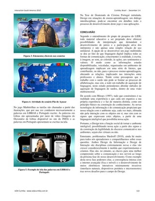 Figura 3. Eñementos clicáveis nos cenários
Figura 4. Atividade do cenário Pão de Açucar
No jogo Muñtitrilhas as tarefas são chamadas a partir das
ilustrações, que por sua vez conduzem necessariamente a
palavras em LIBRAS e Português escrito. As palavras em
Libras são apresentadas por meio de vídeo (Imagens do
Dicionário de Libras disponível no site do INES) e as
palavras em Português apresentam-se escritas na tela.
Figura 5. Exemplo de tela das palavras em LIBRAS e
Português
Na Tese de Doutorado de Cristina Portugal intitulada,
Design em situações de ensino-aprendizagem: um diálogo
interdisciplinar, pode-se encontrar em detalhes todo o
possesso de desenvolvimento deste jogo e suas aplicações.
CONCLUSÃO
Segundo o entendimento do grupo de pesquisa do LIDE,
todo material educativo a ser projetado deve oferecer
possibilidades de interpretação que demandam o
desenvolvimento de juízos e a participação ativa dos
intérpretes e não apenas uma simples relação de uso
unilateral. A opção de se desenvolver um jogo multimídia
se deu ao fato de que linguagem digital implica todas as
formas de comunicação, concernentes à oralidade, à escrita,
à imagem, ao som, ao colorido, às ações, aos sentimentos e
valores. O modo como as informações estarão
disponibilizadas, veiculadas, organizadas em ambientes de
aprendizagem implicam em uma série de fatores, que
contribuirão, ou não, para o processo ensino-aprendizagem,
alterando as relações, implicando nas interações entre
professores e alunos. Tendo como pressuposto que o
trabalho com o surdo não pode se limitar ao processo de
alfabetização, mas sim, a todo um trabalho de aquisição de
linguagem, neste estudo pretendemos abordar métodos de
aquisição de linguagem de surdos, dentro de uma visão
multisensorial.
De acordo com Moraes (1997), tudo que construímos é na
realidade uma experiência e que cada um organiza a sua
própria experiência e o faz de maneira distinta, como um
princípio básico na construção do conhecimento. As novas
tecnologias de informação e de comunicação propiciam que
nossa relação com o ambiente seja, cada vez mais, efetuada
não pela interação com os objetos em si, mas sim com os
signos que expressam estes objetos, a partir de uma
linguagem inteligível que possibilita nossa ação.
Portanto, o Design tem a função social de tornar o ambiente
inteligível, possibilitando nossa ação a partir dos signos e
da construção da legibilidade do discurso comunicativo nos
ambientes, sejam eles virtuais ou não.
Entretanto, problematiza Shedroff (2010), ainda há muito
para todos nós aprendermos e compartilharmos sobre essas
questões. Ambos Design da Informação e Design de
Interação são disciplinas extremamente novas e elas vão
crescer consideravelmente à medida que experimentamos e
criamos. Elas são, no entanto, as chaves para uma melhor
compreensão sobre a comunicação e nos servirá ao longo
da próxima fase do nosso desenvolvimento. Como exemplo
desta nova fase podemos citar, a convergência intensa com
a internet avançada (fixa e móvel) e o desenvolvimento de
meios eletrônicos interativos minimamente invasivos
(interfaces naturais, dispositivos portáteis e microsensores)
traz novos desafios para o campo do Design.
Interaction South America 2010 Curitiba, Brazil - December 2-4
IxDA Curitiba - www.ixdacuritiba.com.br 122
 