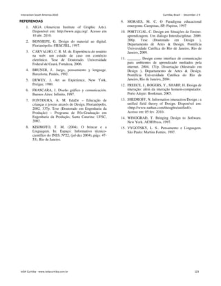 REFERENCIAS
1. AIGA (American Institute of Graphic Arts).
Disponível em: http://www.aiga.org/. Acesso em
10 abr. 2010.
2. BONSIEPE, G. Design do material ao digital.
Florianópolis: FIESC/IEL, 1997.
3. CARVALHO, C. R. M. de. Experiência do usuário
na web: um estudo de caso em comércio
eletrônico. Tese de Doutorado. Universidade
Federal de Ceará, Fortaleza, 2006.
4. BRUNER, J.. Juego, pensamiento y lenguage.
Barcelona, Paidós, 1992.
5. DEWEY, J. Art as Experience, New York,
Perigee. 1980.
6. FRASCARA, J. Diseño gráfico y comunicación.
Buenos Aires: Infinito, 1997.
7. FONTOURA, A. M. EdaDe – Educação de
crianças e jovens através do Design. Florianópolis,
2002. 337p. Tese (Doutorado em Engenharia da
Produção) – Programa de Pós-Graduação em
Engenharia da Produção, Santa Catarina: UFSC,
2002.
8. KISIMOTO, T. M. (2004). O brincar e a
Linguagem. In: Espaço: Informativo técnico-
científico do INES. Nº22, (jul-dez 2004), págs. 47-
53). Rio de Janeiro.
9. MORAES, M. C. O Paradigma educacional
emergente. Campinas, SP: Papirus, 1997
10. PORTUGAL, C. Design em Situações de Ensino-
aprendizagem. Um diálogo Interdisciplinar. 2009.
206p. Tese (Doutorado em Design ),
Departamento de Artes  Design. Pontifícia
Universidade Católica do Rio de Janeiro, Rio de
Janeiro, 2009.
11. _______. Design como interface de comunicação
para ambientes de aprendizado mediados pela
internet. 2004. 171p. Dissertação (Mestrado em
Design ), Departamento de Artes  Design.
Pontifícia Universidade Católica do Rio de
Janeiro, Rio de Janeiro, 2004.
12. PREECE, J., ROGERS, Y., SHARP, H. Design de
interação: além da interação homem-computador.
Porto Alegre: Bookman, 2005.
13. SHEDROFF, N. Information interaction Design : a
unified field theory of Design. Disponível em:
http://www.nathan.com/thoughts/unified/.
Acesso em: 05 fev. 2010-
14. WINOGRAD, T. Bringing Design to Software.
New York. ACM Press, 1997.
15. VYGOTSKY, L. S.. Pensamento e Linguagem.
São Paulo: Martins Fontes, 1997.
Interaction South America 2010 Curitiba, Brazil - December 2-4
IxDA Curitiba - www.ixdacuritiba.com.br 123
 