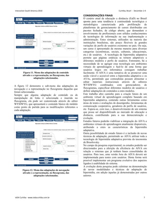 A figura 12 demonstra o sub-menu das adaptações de
navegação e a representação no fluxograma daquelas que
foram selecionadas.
Sempre que alguma adaptação de conteúdo ou de
manipulação de links é selecionada e inserida no
fluxograma, ela pode ser customizada através do editor
WYSIWYG, que apresentará o conteúdo básico do módulo
como ponto de partida para as modificações referentes a
cada adaptação.
CONSIDERAÇÕES FINAIS
O cenário atual da educação a distância (EaD) no Brasil
aponta para uma tendência à continuidade tecnológica e
metodológica caracterizada pela proliferação de
plataformas de gerenciamento de cursos distribuídas em
pacotes fechados, de código aberto, que demandam o
envolvimento de profissionais com sólidos conhecimentos
de tecnologias de informação na sua implementação e
administração. Estes sistemas, utilizados na maioria das
instituições brasileiras, são pouco flexíveis às grandes
variações de perfis de usuários existentes no país. Ou seja,
um curso é apresentado da mesma maneira para diversas
categorias (econômicas, sociais, culturais, educacionais,
etc.) de usuários. A tecnologia de hipermídia adaptativa
permite que páginas estáticas se tornem adaptáveis a
diferentes modelos e perfis de usuários. Entretanto, há a
necessidade de se agregar essa tecnologia aos ambientes
virtuais de aprendizagem e fazê-lo de uma forma que
usuários leigos em informática consigam trabalhar
facilmente. O AIVA é uma tentativa de se promover uma
união viável e acessível entre a hipermídia adaptativa e os
AVAs, permitindo que conteudistas possam alimentar e
editar materiais instrucionais através de editores
WYSIWYG combinados com gerenciadores de
fluxogramas, especificar diferentes modelos de usuários e
definir adaptações de conteúdos a estes modelos.
Este trabalho abre caminho para a criação futura de um
ambiente virtual de aprendizagem completo baseado em
hipermídia adaptativa, contendo outras ferramentas como
áreas de testes e avaliações de desempenho, ferramentas de
comunicação cooperativa, geradores de perfis de usuários,
etc. Espera-se, com isso, o desenvolvimento de um sistema
que possa ser disponibilizado ao mercado de educação a
distância, contribuindo para a sua democratização e
evolução.
Estudos futuros poderão viabilizar a integração do AIVA a
ambientes virtuais de aprendizagem atualmente disponíveis,
atribuindo a estes as características da hipermídia
adaptativa.
Outra possibilidade de estudo futuro é a inclusão de novas
técnicas de adaptação, permitindo ao AIVA utilizar toda a
tecnologia de hipermídia adaptativa prevista da taxonomia
de Brusilovsky.
No campo da pesquisa experimental, os estudos poderão ser
direcionados para a aferição da eficiência do AIVA em
relação a sistemas que já tenham bases consolidadas de
usuários. Para isso, uma versão beta do AIVA deverá ser
implementada para testes com usuários. Desta forma será
possível implementar um programa evolutivo dos aspectos
ligados à usabilidade do sistema.
A evolução desta pesquisa pode culminar na demonstração
de novas modalidades e técnicas de adaptação de
hipermídia, em adição àquelas já demonstradas por outros
autores.
Figura 11. Menu das adaptações de conteúdo
ativado e a representação, no fluxograma, das
adaptações selecionadas.
Figura 12. Menu das adaptações de navegação
ativado e a representação, no fluxograma, das
adaptações selecionadas.
Interaction South America 2010 Curitiba, Brazil - December 2-4
IxDA Curitiba - www.ixdacuritiba.com.br 7
 