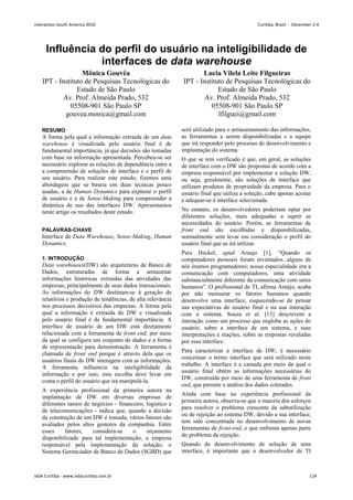Influência do perfil do usuário na inteligibilidade de
interfaces de data warehouse
Mônica Gouvêa
IPT - Instituto de Pesquisas Tecnológicas do
Estado de São Paulo
Av. Prof. Almeida Prado, 532
05508-901 São Paulo SP
gouvea.monica@gmail.com
Lucia Vilela Leite Filgueiras
IPT - Instituto de Pesquisas Tecnológicas do
Estado de São Paulo
Av. Prof. Almeida Prado, 532
05508-901 São Paulo SP
lfilguei@gmail.com
RESUMO
A forma pela qual a informação extraída de um data
warehouse é visualizada pelo usuário final é de
fundamental importância, já que decisões são tomadas
com base na informação apresentada. Percebeu-se ser
necessário explorar as relações de dependência entre a
a compreensão de soluções de interface e o perfil de
seu usuário. Para realizar este estudo, fizemos uma
abordagem que se baseia em duas técnicas pouco
usadas, a de Human Dynamics para explorar o perfil
de usuário e a de Sense-Making para compreender a
dinâmica de uso das interfaces DW. Apresentamos
neste artigo os resultados deste estudo.
PALAVRAS-CHAVE
Interface de Data Warehouse, Sense-Making, Human
Dynamics.
1. INTRODUÇÃO
Data warehouses(DW) são arquiteturas de Banco de
Dados, estruturadas de forma a armazenar
informações históricas extraídas das atividades das
empresas, principalmente de seus dados transacionais.
As informações do DW destinam-se à geração de
relatórios e produção de tendências, de alta relevância
nos processos decisórios das empresas. A forma pela
qual a informação é extraída do DW e visualizada
pelo usuário final é de fundamental importância. A
interface de usuário de um DW está diretamente
relacionada com a ferramenta de front end, por meio
da qual se configura um conjunto de dados e a forma
de representação para demonstração. A ferramenta é
chamada de front end porque é através dela que os
usuários finais do DW interagem com as informações.
A ferramenta influencia na inteligibilidade da
informação e por isso, esta escolha deve levar em
conta o perfil do usuário que irá manipulá-la.
A experiência profissional da primeira autora na
implantação de DW em diversas empresas de
diferentes ramos de negócios - financeiro, logístico e
de telecomunicações - indica que, quando a decisão
da construção de um DW é tomada, vários fatores são
avaliados pelos altos gestores da companhia. Entre
esses fatores, considera-se o orçamento
disponibilizado para tal implementação, a empresa
responsável pela implementação da solução; o
Sistema Gerenciador de Banco de Dados (SGBD) que
será utilizado para o armazenamento das informações,
as ferramentas a serem disponibilizadas e a equipe
que irá responder pelo processo de desenvolvimento e
implantação do sistema.
O que se tem verificado é que, em geral, as soluções
de interface com o DW são propostas de acordo com a
empresa responsável por implementar a solução DW,
ou seja, geralmente, são soluções de interface que
utilizam produtos de propriedade da empresa. Para o
usuário final que utiliza a solução, cabe apenas aceitar
e adequar-se à interface selecionada.
No entanto, os desenvolvedores poderiam optar por
diferentes soluções, mais adequadas a suprir as
necessidades do usuário. Porém, as ferramentas de
front end são escolhidas e disponibilizadas,
normalmente sem levar em consideração o perfil do
usuário final que as irá utilizar.
Para Heckel, apud Araujo [1], “Quando os
computadores pessoais foram inventados...alguns de
nós éramos programadores; nossa especialidade era a
comunicação com computadores, uma atividade
substancialmente diferente da comunicação com seres
humanos”. O profissional de TI, afirma Araújo, acaba
por não mensurar os fatores humanos quando
desenvolve uma interface, esquecendo-se de pensar
nas expectativas do usuário final e na sua interação
com o sistema. Souza et al. [13] descrevem a
interação como um processo que engloba as ações do
usuário, sobre a interface de um sistema, e suas
interpretações e reações, sobre as respostas reveladas
por essa interface.
Para caracterizar a interface de DW, é necessário
conceituar o termo interface que será utilizado neste
trabalho. A interface é a camada por meio da qual o
usuário final obtém as informações necessárias do
DW, construída por meio de uma ferramenta de front
end, que permite a análise dos dados coletados.
Ainda com base na experiência profissional da
primeira autora, observa-se que a maioria dos esforços
para resolver o problema crescente da subutilização
ou de rejeição ao sistema DW, devido a sua interface,
tem sido concentrada no desenvolvimento de novas
ferramentas de front-end, o que enfrenta apenas parte
do problema da rejeição.
Quando do desenvolvimento de solução de uma
interface, é importante que o desenvolvedor de TI
Interaction South America 2010 Curitiba, Brazil - December 2-4
IxDA Curitiba - www.ixdacuritiba.com.br 124
 