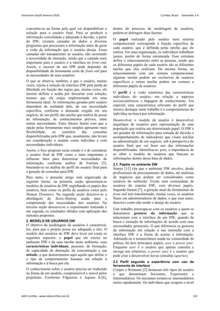 concentre-se na forma pela qual vai disponibilizar a
solução para o usuário final. Para se produzir a
informação consolidada e adequada à decisão, a partir
do DW, existem camadas de dados e diversos
programas que processam a informação antes de gerar
a visão da informação que o usuário deseja. Essas
camadas são transparentes ao usuário, não ocorrendo
a necessidade de interação, sendo que a camada mais
importante para o usuário é a interface no front end.
Assim, o sucesso de um DW pode depender da
disponibilidade da ferramenta certa de front end para
as necessidades de seus usuários.
O que se observa, também, é que o usuário, muitas
vezes, rejeita a solução de interface DW pela perda da
liberdade em função das regras que, muitas vezes, ele
mesmo definiu e acaba por descartar essa solução,
mesmo que ela esteja implementada em uma
ferramenta ideal. As informações geradas pelo usuário
dependem da realidade dele, de sua necessidade
específica, conforme a demanda exigida em seu
negócio, de seu perfil, das tarefas que realiza de posse
da informação, de conhecimentos prévios, entre
outras necessidades. Estes fatores fazem com que a
opção pelas ferramentas mais simples apresente mais
flexibilidade, ao contrário das consultas
disponibilizadas pelo DW que, usualmente, não levam
em consideração o usuário como indivíduo e com
necessidades individuais.
Assim, o foco proposto neste estudo é o de considerar
o usuário final de DW como o mais importante e
influente fator para determinar necessidades de
informação, conforme análise de Ferreira [5],
baseando-se na análise do perfil do usuário final para
a geração de consultas para DW.
Para tanto, o presente artigo está organizado da
seguinte forma: na primeira seção apresentam-se
modelos de usuários de DW englobando os papéis dos
usuários, bem como os perfis de usuários vistos pelo
Human Dynamics. Na segunda seção descreve-se a
abordagem de Sense-Making usada para a
compreensão das necessidades dos usuários. Na
terceira seção descreve-se o experimento realizado e
em seguida, os resultados obtidos com aplicação dos
métodos propostos.
2. MODELO DE USUÁRIOS DW
O objetivo da modelagem de usuários é caracterizá-
los, para que o projeto possa ser adequado a eles. O
modelo dos usuários de DW deve levar em conta os
seguintes aspectos: o papel que ele exerce no
ambiente DW e de suas tarefas neste ambiente; suas
características individuais, pessoais, de formação,
de capacidade de abstração, de concentração e sua
atitude, a que denominamos aqui aquilo que define o
o tipo de comportamento humano em relação à
informação e à busca por ela.
O conhecimento sobre o usuário precisa ser traduzido
na forma de um modelo, compreensível e usável pelos
projetistas. Conforme Filgueiras e Aquino Jr.[6],
dentro do processo de modelagem de usuários,
podem-se distinguir duas facetas:
O papel realizado pelo usuário num sistema
computacional corresponde à função específica de
cada usuário, que é definida pelas tarefas que ele
realiza. Em uma organização, os indivíduos trabalham
juntos, porém de forma estruturada. Essa estrutura
define o relacionamento entre as pessoas, sendo que
os diferentes papéis de cada usuário são as diferentes
tarefas que eles realizam. Da mesma forma, no
relacionamento com um sistema computacional,
algumas tarefas podem ser exclusivas de usuários
específicos e outras tarefas podem ser comuns a
diferentes papéis de usuários.
O perfil é a visão estatística das características
individuais do usuário, em relação a aspectos
socioeconômicos e bagagem de conhecimento. Em
especial, uma característica relevante do perfil que
merece destaque neste trabalho é o comportamento do
indivíduo na busca por informação.
Desenvolver o modelo de usuário é desenvolver
arquétipos de usuários para representação de uma
população que realiza um determinado papel. O DW é
um gerador de informações para tomada de decisão e
acompanhamento de indicadores que visam auxiliar
na administração de um negócio, sob a perspectiva do
usuário final que vai fazer uso das informações
disponibilizadas. Identifica-se, pois, a importância de
se obter o modelo de usuários que buscam as
informações dentro dessa base de dados.
2.1. Papéis no ambiente DW
Soares [12] cita que o ambiente DW envolve, desde
profissionais de processamento de dados, até analistas
de negócios que podem ser considerados como
usuários do ambiente. Existe uma comunidade de
usuários do sistema DW, com diversos papéis.
Segundo Inmon [7], a geração atual de ferramentas de
front end tem transformado, muitas vezes, os usuários
finais em administradores de dados, o que esse autor,
descreve como não sendo o desejo do usuário.
Este trabalho preocupa-se com os usuários a quem se
denominou gestores da informação que se
relacionam com a interface de um DW, quando da
busca e extração de informações de acordo com suas
necessidades gerenciais. O que diferencia os gestores
da informação em relação a sua interação com a
interface DW é a forma de acesso à informação.
Adotando-se a nomenclatura usada na comunidade de
prática, há dois principais papéis, user e power user.
Enquanto user é o usuário que apenas consulta e
navega nos relatórios, o power user é o usuário que
pode criar e desenvolver novas consultas (queries)
2.2 Perfil segundo a experiência com uso da
ferramenta de interface
Cooper e Reimann [2] destacam três tipos de usuário
a que denominam Iniciantes, Experientes e
Intermediários. Os iniciantes tornam-se intermediários
muito rapidamente. Os indivíduos que ocupam o nível
Interaction South America 2010 Curitiba, Brazil - December 2-4
IxDA Curitiba - www.ixdacuritiba.com.br 125
 