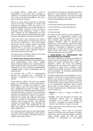 de iniciantes tendem a migrar para o nível de
intermediário e se, por acaso, não o conseguem, a
tendência é a de buscarem outro produto ou atividade
que os eleve a um nível intermediário e não mais o
deixe na posição de iniciantes.
Observa-se existir aquele sentimento de frustração
descrito por Cooper e Reimann, de usuários mais
experientes em relação ao DW, pelo motivo de os
produtos disponibilizados serem criados baseados em
perfis de usuários iniciantes. Se, por um lado, a
tecnologia evoluiu rapidamente, levando o usuário
final à mudança no seu comportamento, por outro
lado, esse fator, ainda que considerado positivo, pode
ocasionar subutilização ou rejeição da interface DW.
Tendo como base o que foi descrito por Cooper e
Reimann, o usuário passa a ser exigido muito mais em
seu nível de conhecimento e, caso ocorra alguma
barreira que ele não consegue transpor e que possa
interromper sua comunicação com o sistema de
interface DW em sua busca por informação, ele,
muito provavelmente, tende a subutilizar, rejeitar e,
até mesmo, a buscar outro produto.
Esse fato nos levou a analisar as dinâmicas envolvidas
no relacionamento com a informação.
2.3. Perfil humano segundo Human Dynamics
A experiência prática da primeira autora mostrou que,
muito freqüentemente, uma mesma interface
desenvolvida para indivíduos com o mesmo perfil e o
mesmo papel não tinha o mesmo efeito de satisfação.
Observou-se que uma característica comportamental,
a atitude perante a busca da informação, tinha um
papel relevante.
Na interação com os DW, os comportamentos
humanos que interessam são a capacidade de
abstração, a capacidade de síntese e a tomada de
decisão.
Human Dynamics (HD) é uma teoria que identifica
grupos de comportamento comuns relacionados à
aprendizagem e à resolução de problemas e, dessa
forma, espera-se que essa técnica possa contribuir
para a identificação dos perfis de usuários. A teoria
nasceu na Suécia com Sandra Seagal e David Horne e
foi usada para tratar as crianças e suas características
individuais de aprendizagem, bem como em diversas
empresas para analisar as relações corporativas e
desenvolver as equipes. HD evidencia e documenta
diferenças inerentes no funcionamento de pessoas,
vendo-as como sistemas inteiros, com diferentes
“dinâmicas de personalidade”. Essas diferenças são,
segundo seus autores, mais fundamentais do que
idade, raça, cultura ou sexo; podem ser identificadas
desde a infância [11].
Nove sistemas humanos distintos foram identificados;
cinco deles, altamente predominantes. Cada sistema é
composto de três princípios organizadores básicos: o
mental, o emocional e o físico.
Estes princípios possuem uma dimensão quantitativa
(pessoal) e outra qualitativa (transpessoal), o que
forma nove sistemas possíveis. De acordo com Seagal
e Horne [10], verificou-se que cinco desses são mais
numerosos distanciando-se dos demais:
 Mental-físico;
 Emocional-mental ou emocional-objetivo);
 Emocional-físico ou emocional-subjetivo);
 Físico-mental e
 Físico-emocional.
Em virtude de HD oferecer um novo paradigma de
compreensão do comportamento humano, tanto
coletivo quanto individual, acredita-se ser ela uma
forma adequada para segmentar em grupos os
indivíduos estudados. Diante da proposta deste
trabalho que é a de caracterizar os perfis de usuários
existentes, quando de sua interação com um DW,
verifica-se a necessidade de segmentar os usuários
identificados em grupos para facilitar o processo de
análise. Assim, neste estudo, os perfis de usuário
foram determinados com o uso de HD.
3. SENSE-MAKING NA COMPREENSÃO DAS
NECESSIDADES DOS USUÁRIOS
Esta seção é dedicada ao estudo de necessidades do
usuário gestor da informação de DW. O objetivo é
mostrar um método sistemático para realizar um
diagnóstico preciso das causas dos problemas
manifestados por tais usuários. Este método é usado
na pesquisa de campo com os usuários, visando
verificar as necessidades reais deles e a distância entre
essas necessidades e as ferramentas disponibilizadas
para acesso à informação.
O método escolhido para esta investigação é o Sense-
Making, de Dervin [4]. O conceito básico do Sense-
Making é que, durante a trajetória de um indivíduo,
barreiras podem surgir em seu caminho e as reações
de cada indivíduo a essas situações são de acordo com
as suas características individuais. Para a análise
dessa relação, no Sense-Making, desenvolveu-se o
trinômio situação-lacuna-uso, tradução para o original
situations-gaps-uses::
 Situação: o evento e o tempo no contexto do
evento;
 Lacuna: vazios que necessitam de pontes, cuja
transposição permite obter as informações
necessárias ou as respostas às questões que
indivíduos se propõem na situação estudada; as
lacunas se movimentam no tempo e no espaço;
 Uso: é aquilo para o qual o indivíduo busca sentido,
criando novo senso.
No Sense-Making, o foco é dado no movimento
cognitivo do indivíduo através do tempo e do espaço,
na busca por vencer as descontinuidades (as lacunas)
usando qualquer sentido que tenha ele tenha
construído. A metodologia de Sense-Making
Interaction South America 2010 Curitiba, Brazil - December 2-4
IxDA Curitiba - www.ixdacuritiba.com.br 126
 