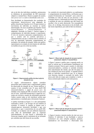 são os de dois dos indivíduos estudados, pertencentes
às dinâmicas de personalidade do HD emocional-
subjetivo e mental-físico. Dentre os papéis de usuário,
um é power user e o outro é classificado como user.
Para facilidade na demonstração dos resultados do
experimento, desenvolveu-se uma adaptação do
gráfico descrito por Sanchez et al. [9] para mostrar os
movimentos do indivíduo ao executar as tarefas
determinadas. Os eixos escolhidos por Sanchez foram
Arousal-Sleepiness e Pleasure/Displeasure. A
adaptação, mostrada na Figura 1, buscou mapear o
comportamento do indivíduo durante o experimento.
O eixo de iniciativa representa comportamentos em
que o usuário está no controle (pró-ativo) e
comportamentos em que o sistema está no controle. O
eixo de apreciação representa comportamento de
aceitação e de rejeição da situação. Sobre este gráfico,
representam-se os estados de movimento do indivíduo
na medida em que ele evolui nas tarefas.
Figura 1- Representação gráfica da observação de
situação de uso
A seguir, selecionaram-se alguns caminhos
percorridos pelo usuário para a representação gráfica
da observação da situação de uso. Nestes gráficos, a
usuária A (em vermelho) tem 32 anos, perfil HD
emocional-subjetivo e papel de power user; ela
trabalha como analista de DW. O usuário B (em azul)
tem 45 anos, perfil HD mental-físico e papel de user,
sendo um executivo usuário da informação gerencial.
Ambos usaram todas as três interfaces, porém aqui
apresentamos o resultado para a ferramenta Analyser.
A análise mostrada na Figura 2 é a dos participantes
realizando a tarefa 1, de navegar em um relatório já
existente. O usuário A, quando se depara com a
situação-gap-uso demonstra facilidade e age com
entusiasmo, o que é característica de seu perfil HD.
Contudo, ao se deparar com um ambiente impessoal,
com falta de oportunidade para se expressar
individualmente, ou seja, buscar a informação da
forma que imagina, gera o sentimento de ser arrastado
por caminhos que não foram de sua escolha.
Ao contrário do emocional-subjetivo, ao analisarmos
o comportamento do mental-físico, verificamos que o
usuário B demonstra ser “arrastado”, pois como tem
facilidade na visão do todo em um processo e não
consegue buscar a informação da forma que imagina,
a sensação de estar em caminhos que não foram sua
escolha o faz se sentir aborrecido. Em conseqüência
disso, ele se desliga, desconecta-se da atividade, sem
dar muita importância, por achá-la fácil em demasia.
Figura 2 - Observação de situação de uso para tarefa 1
(emocional- subjetivo X mental-fisico)
A figura 3 mostra o gráfico para a segunda tarefa, na
qual se solicita que os participantes modifiquem um
relatório existente. Note-se que o usuário A, indivíduo
emocional-subjetivo, continua se sentindo arrastado
pela especificação das tarefas, que não dá espaço ao
sua vontade de criar novas formas. A segunda tarefa é
dada ao indivíduo mental-físico que, ao se deparar
com barreiras durante a execução da tarefa, sofre
stress pela falta de tempo para completar a tarefa, e
busca comunicação objetiva com outra pessoa.
Figura 3- Observação de situação de uso para tarefa 2
(emocional-subjetivo X mental-físico)
A figura 4 mostra a terceira tarefa, de criar um novo
relatório. O indivíduo A tem facilidade e sente-se
confortável em criar soluções próprias, portanto,
mantendo-se em movimento e observando seus
Interaction South America 2010 Curitiba, Brazil - December 2-4
IxDA Curitiba - www.ixdacuritiba.com.br 128
 