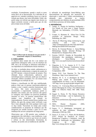 resultados. Eventualmente, quando a tarefa se torna
muito fácil, ele se desconcentra. Já o indivíduo B, no
papel de user, entende o problema, busca ver o tipo de
solução que deseja, mas sente dificuldade. Então, não
perde tempo em solicitar que alguém mais técnico ou
algum assistente execute a tarefa para que ele não
perca tempo nessa atividade.
Figura 5 Observação de situação de uso para tarefa 3
(Emocional- subjetivo X Mental-fisico)
6. CONCLUSÕES
O objetivo deste estudo não foi o de realizar um
experimento abrangente sobre o uso de interfaces de
DW, mas o de investigar as diferenças individuais e
sua importância no entendimento dessas interfaces.
Ao obter os resultados desse estudo, sedimentou-se a
importância do conhecimento a respeito do usuário de
um DW durante o desenvolvimento do projeto. Para
obtenção desse conhecimento, aplicou-se uma
metodologia pouco conhecida, sendo que um objetivo
alcançado, embora secundário, foi o de ensaiar essas
metodologias na avaliação de uso.
Embora a classificação do HD seja multifacetada,
pode-se dizer que as pessoas emocionais-subjetivas
tendem a criar e manter conexões harmoniosas com
os outros. São muito autoconscientes. Estão
acostumadas a experimentar mudanças, porém as
abordam com cautela, pois são sensíveis não apenas
às vantagens, mas também aos possíveis problemas
inerentes ao novo. As pessoas mental-físicas não
mudam com freqüência de direção ou
impensadamente. Pessoas mental-físicas mantêm seus
hábitos, dia após dia, porque tendo verificado o que
lhes é mais adequado não vêem qualquer motivo que
os faça mudar. Necessitam de tempo para avaliar
cuidadosamente as propostas de mudanças que lhe
assegurem um sentido racional, e para ver se estas
mudanças lhe servem a propósitos de longo prazo.
Observamos que o HD permite uma avaliação e
agrupamento dos indivíduos e suas tendências, o que
possibilita analisar os motivos que levam um usuário
a utilizar ou não determinadas ferramentas de
interface, de acordo com as tendências de cada HD.
A utilização da metodologia Sense-Making para
direcionamento da aplicação dos protocolos de
observação e entrevistas é válida conceitualmente e
adequada para representar as reações
comportamentais por dinâmica de personalidade (HD)
envolvida no processo, de forma ampla.
6. REFERÊNCIAS
1. Araújo, A.. Projeto de Interfaces Inteligentes -
Um Estudo de Caso para o Smart Analyst.
Mestrado em Informática, CT/UFES, Vitória,
1998
2. Cooper, A.; Reimann, R. About Face 2.0 The
essentials of interaction Design. Wiley
Publishing, Inc, 2003.
3. Dervin, B. Observing, being victimizing by, and
colluding with isms 1997.
http://communication.sbs.ohio-state.edu/Sense-
Making/inst/iDERVIN97isms.html/.
4. Dervin, B; Foreman-Wernet, L. Sense-Making
Methodology Reader. Selected Writings Of
Brenda Dervin. Hampton Press 2003.
5. Ferreira, S.M.S.P.. Estudos de Necessidade de
Informação: dos paradigmas tradicionais à
abordagem Sense-Making. 1997
http://www.eca.usp.br/nucleos/sense/textos/abord
.htm.
6. Filgueiras, L. V. L.; Aquino Jr, P. T.; User
Modeling With Personas. Conferencia Latino-
Americana De Interaccion Humano-
Computadora. 2005
7. Inmon, W.H. User Reaction To The Data
Warehouse http://www.inmoncif.com
8. Márdero, M. A. A. A abordagem do Sense-
Making para estudo de necessidades e
comportamento de busca e uso de informação.
1997 http://www.cg.org.br/gt/gtbv/artigo01.htm
9. Sanchez, J.A. Conveying Mood and Emotion in
Instant Messaging by Using a Two-Dimensional
Model for Affective States. IHC 2006. Natal,
2006.
10. Seagal, S.; Horne, D. The Human Dynamics
Body of Knowledge – and its Implications for
Education: A Brief
http://www.newhorizons.org/strategies/styles/hor
ne.htm.
11. SIEG, Human Dynamics (HD),
http://www.sieg.com.br/hd.html
12. Soares, V. J. Modelagem incremental no
ambiente de data warehouse, Dissertação
(Mestrado), UFRJ dez.1988.
13. Souza, C. S.; Leite, J. C.; Prates, R.O  Barbosa,
S.D.J., Projeto de Interfaces de Usuário:
Perspectivas Cognitiva e Semiótica, Anais da
Jornada de Atualização em Informática, XIX
Congresso da SBC, 1999.
http://www.dimap.ufrn.br/~jair/piu/
Interaction South America 2010 Curitiba, Brazil - December 2-4
IxDA Curitiba - www.ixdacuritiba.com.br 129
 