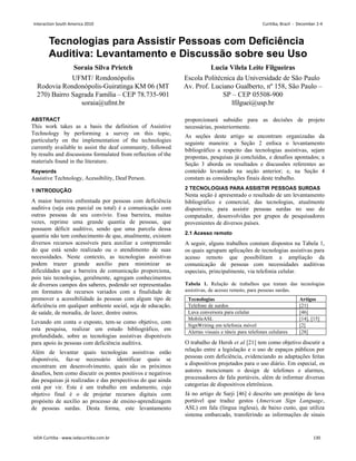 Tecnologias para Assistir Pessoas com Deficiência
Auditiva: Levantamento e Discussão sobre seu Uso
Soraia Silva Prietch
UFMT/ Rondonópolis
Rodovia Rondonópolis-Guiratinga KM 06 (MT
270) Bairro Sagrada Família – CEP 78.735-901
soraia@ufmt.br
Lucia Vilela Leite Filgueiras
Escola Politécnica da Universidade de São Paulo
Av. Prof. Luciano Gualberto, nº 158, São Paulo –
SP – CEP 05508-900
lfilguei@usp.br
ABSTRACT
This work takes as a basis the definition of Assistive
Technology by performing a survey on this topic,
particularly on the implementation of the technologies
currently available to assist the deaf community, followed
by results and discussions formulated from reflection of the
materials found in the literature.
Keywords
Assistive Technology, Acessibility, Deaf Person.
1 INTRODUÇÃO
A maior barreira enfrentada por pessoas com deficiência
auditiva (seja esta parcial ou total) é a comunicação com
outras pessoas de seu convívio. Essa barreira, muitas
vezes, reprime uma grande quantia de pessoas, que
possuem déficit auditivo, sendo que uma parcela dessa
quantia não tem conhecimento de que, atualmente, existem
diversos recursos acessíveis para auxiliar a compreensão
do que está sendo realizado ou o atendimento de suas
necessidades. Neste contexto, as tecnologias assistivas
podem trazer grande auxílio para minimizar as
dificuldades que a barreira de comunicação proporciona,
pois tais tecnologias, geralmente, agregam conhecimentos
de diversos campos dos saberes, podendo ser representadas
em formatos de recursos variados com a finalidade de
promover a acessibilidade às pessoas com algum tipo de
deficiência em qualquer ambiente social, seja de educação,
de saúde, de moradia, de lazer, dentre outros.
Levando em conta o exposto, tem-se como objetivo, com
esta pesquisa, realizar um estudo bibliográfico, em
profundidade, sobre as tecnologias assistivas disponíveis
para apoio às pessoas com deficiência auditiva.
Além de levantar quais tecnologias assistivas estão
disponíveis, faz-se necessário identificar quais se
encontram em desenvolvimento, quais são os próximos
desafios, bem como discutir os pontos positivos e negativos
das pesquisas já realizadas e das perspectivas do que ainda
está por vir. Este é um trabalho em andamento, cujo
objetivo final é o de projetar recursos digitais com
propósito de auxílio ao processo de ensino-aprendizagem
de pessoas surdas. Desta forma, este levantamento
proporcionará subsídio para as decisões de projeto
necessárias, posteriormente.
As seções deste artigo se encontram organizadas da
seguinte maneira: a Seção 2 enfoca o levantamento
bibliográfico a respeito das tecnologias assistivas, sejam
propostas, pesquisas já concluídas, e desafios apontados; a
Seção 3 aborda os resultados e discussões referentes ao
conteúdo levantado na seção anterior; e, na Seção 4
constam as considerações finais deste trabalho.
2 TECNOLOGIAS PARA ASSISTIR PESSOAS SURDAS
Nesta seção é apresentado o resultado de um levantamento
bibliográfico e comercial, das tecnologias, atualmente
disponíveis, para assistir pessoas surdas no uso do
computador, desenvolvidas por grupos de pesquisadores
provenientes de diversos países.
2.1 Acesso remoto
A seguir, alguns trabalhos constam dispostos na Tabela 1,
os quais agrupam aplicações de tecnologias assistivas para
acesso remoto que possibilitam a ampliação da
comunicação de pessoas com necessidades auditivas
especiais, principalmente, via telefonia celular.
Tabela 1. Relação de trabalhos que tratam das tecnologias
assistivas, de acesso remoto, para pessoas surdas.
Tecnologias Artigos
Telefone de surdos [21]
Luva conversora para celular [46]
MobileASL [14], [15]
SignWriting em telefonia móvel [2]
Alertas visuais e táteis para telefones celulares [28]
O trabalho de Hersh et al [21] tem como objetivo discutir a
relação entre a legislação e o uso de espaços públicos por
pessoas com deficiência, evidenciando as adaptações feitas
a dispositivos projetados para o uso diário. Em especial, os
autores mencionam o design de telefones e alarmes,
processadores de fala portáveis, além de informar diversas
categorias de dispositivos eletrônicos.
Já no artigo de Sarji [46] é descrito um protótipo de luva
portável que traduz gestos (American Sign Language,
ASL) em fala (língua inglesa), de baixo custo, que utiliza
sistema embarcado, transferindo as informações de sinais
Interaction South America 2010 Curitiba, Brazil - December 2-4
IxDA Curitiba - www.ixdacuritiba.com.br 130
 