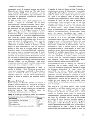 comunicadas através da luva com sensores, por meio de
Bluetooth, para telefone celular ou PDA, além disso,
utiliza aplicações COTS. Assim é enfatizado o uso de
interface natural e de mobilidade, cujas características são
exploradas para possibilitar o aumento da comunicação
entre pessoas surdas e ouvintes.
Em 2006, Cavender, Ladner e Roth [14] publicaram um
trabalho a respeito do MobileASL, que na época
mencionaram que o acesso a celulares nos Estados Unidos,
por pessoas surdas, era limitado a mensagens de texto, o
que ocasionava em uma pressão pela comunicação em
língua inglesa ao invés da Língua Americana de Sinais
(ASL), sua língua materna. Neste sentido, os autores
realizaram sua pesquisa, com o auxílio de pessoas surdas,
a fim de determinar as técnicas de compressão de vídeo
mais viáveis para explorar a natureza visual da língua de
sinais, já vislumbrando a possibilidade futura de acesso em
tempo real através do telefone celular. Com o passar de
alguns anos, no artigo de Cherniavsky et al [15], em
continuidade ao trabalho anterior, é descrito o sistema
MobileASL para comunicação de vídeo em tempo real
através da rede atual de telefonia celular dos EUA.
Segundo os autores, o objetivo do MobileASL é possibilitar
que as pessoas surdas se comuniquem em língua de sinais,
via celular, através de compressão e transmissão de vídeos,
em tempo real, da língua de sinais. O sistema foi avaliado
em um estudo de usuário com participantes fluentes em
ASL, os quais foram envolvidos em conversas irrestritas de
telefones celulares em um laboratório, tendo como
resultado que o dispositivo pode possibilitar o aumento da
comunicação visual entre pessoas surdas e ouvintes.
Contudo, de todos os artigos mencionados na Tabela 1 o
trabalho de Ketabdar e Polzehl [28], apesar de relatar uma
versão demo, se destaca por sua utilidade no dia-a-dia, pois
através do microfone do celular é captado o áudio do
ambiente, sobre o qual é realizada análise de contexto para
emissão de avisos de mudanças que ocorreram naquele
local.
2.2 Acesso direto/ local
Nesta subseção são abordados trabalhos que relatam o
projeto, o desenvolvimento e/ou a avaliação de tecnologias
assistivas de acesso direto ou local, as quais podem
proporcionar maior interação entre ouvintes e pessoas com
deficiência auditiva. Tais trabalhos podem ser
visualizados, de forma resumida, na Tabela 2.
Tabela 2. Relação de trabalhos que tratam das tecnologias
assistivas, de acesso direto/ local, para pessoas surdas.
Tecnologias Artigos
Processadores de fala portáteis [21]
Luva tradutora [7]
BSL para correios [16], [27]
Semi-transparência de vídeo em reuniões [35]
O trabalho de Bedregal, Dimuro e Costa [7] introduz o
reconhecimento de gestos de mão, durante a comunicação
na Língua Brasileira de Sinais, adquiridos por uma luva de
dados. O método usa um conjunto de ângulos das juntas
dos dedos e da separação entre os dedos para a
classificação das configurações de mão, e classificações de
segmentos de gestos de mão para a realização do
reconhecimento. Assim, considera-se que esta seja uma
aplicação interessante para locais onde ouvintes não
compreendem a língua de sinais, e a luva serviria como
um sistema tradutor. Contudo, algumas questões ainda
devem ser consideradas como, por exemplo, as expressões
faciais, o movimento do corpo e do braço, dentre outros
pontos de extrema importância para efetuar o
reconhecimento de uma comunicação em língua de sinais.
No artigo de Cox et al [16] é apresentado o TESSA, um
sistema experimental que objetiva auxiliar transações entre
uma pessoa surda e um funcionário dos Correios através da
tradução da fala do funcionário para a língua de sinais.
Um sistema reconhecedor de fala reconhece a fala do
funcionário e, então, o sistema sintetiza a sequência
apropriada de sinais na Língua Britânica de Sinais (BSL)
usando um avatar desenvolvido especialmente para esta
finalidade. Os resultados desta avaliação foram positivos,
apesar de alguns pontos que foram apontados, não haviam
sido ainda melhorados no sistema. Contudo, os autores
colocam, ainda, que a maioria dos aspectos identificados
para melhorias estava sendo planejada para serem
desenvolvidas mais adiante no projeto ViSiCAST.
Neste contexto, no artigo de Kennaway [27] é discutida a
experiência que os autores tiveram com o projeto
ViSiCAST, no qual foi utilizada uma descrição de gestos
de linguagem independente de avatar. Assim, foi
desenvolvido um software chamado Animgen, para
sintetizar animação de dados a partir de tais descrições,
juntamente com uma descrição de geometria do avatar
particular, primariamente se preocupado com o aspecto
não-linguístico. Nota-se que na ausência de um dos
sentidos do corpo humano, no caso a audição, outros
sentidos devem ser estimulados, neste caso, o visual por
meio de animação.
Para Miller et al [35], realizar reuniões é parte vital da
participação em atividades sociais, sendo que para uma
pessoa surda, que não entende a língua falada,
acompanhar um discurso em reuniões pode se tornar
confuso se existirem muitas fontes de informações
simultaneamente. Quando a pessoa se concentra em uma
das fontes de informação, esta perde as informações
provenientes de outras fontes; por exemplo, enquanto a
pessoa olha os slides de um apresentador, esta perde
informações advindas do intérprete de sinais. Assim, o
trabalho dos referidos autores relata o uso da tecnologia de
semi-transparência de vídeo, a partir da qual foram
desenvolvidas duas aplicações para assistir o surdo em
Interaction South America 2010 Curitiba, Brazil - December 2-4
IxDA Curitiba - www.ixdacuritiba.com.br 131
 