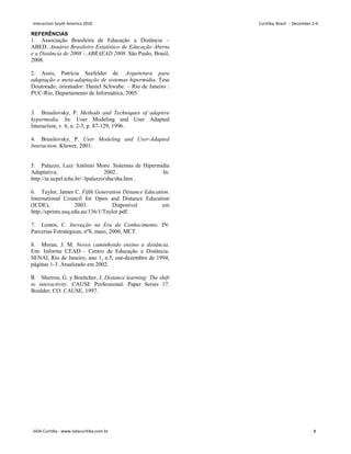 REFERÊNCIAS
1. Associação Brasileira de Educação a Distância –
ABED. Anuário Brasileiro Estatístico de Educação Aberta
e a Distância de 2008 – ABRAEAD 2008. São Paulo, Brasil,
2008.
2. Assis, Patrícia Seefelder de. Arquitetura para
adaptação e meta-adaptação de sistemas hipermídia. Tese
Doutorado; orientador: Daniel Schwabe. – Rio de Janeiro :
PUC-Rio, Departamento de Informática, 2005.
3. Brusilovsky, P. Methods and Techniques of adaptive
hypermedia. In: User Modeling and User Adapted
Interaction, v. 6, n. 2-3, p. 87-129, 1996.
4. Brusilovsky, P. User Modeling and User-Adapted
Interaction. Kluwer, 2001.
5. Palazzo, Luiz Antônio Moro. Sistemas de Hipermídia
Adaptativa, 2002. In:
http://ia.ucpel.tche.br/~lpalazzo/sha/sha.htm .
6. Taylor, James C. Fifth Generation Distance Education.
International Council for Open and Distance Education
(ICDE), 2003. Disponível em
http://eprints.usq.edu.au/136/1/Taylor.pdf.
7. Lemos, C. Inovação na Era do Conhecimento. IN:
Parcerias Estratégicas, nº8, maio, 2000, MCT.
8. Moran, J. M. Novos caminhosdo ensino a distância.
Em: Informe CEAD - Centro de Educação a Distância.
SENAI, Rio de Janeiro, ano 1, n.5, out-dezembro de 1994,
páginas 1-3. Atualizado em 2002.
9. Sherron, G. y Boettcher, J. Distance learning: The shift
to interactivity. CAUSE Professional. Paper Series 17.
Boulder; CO: CAUSE, 1997.
Interaction South America 2010 Curitiba, Brazil - December 2-4
IxDA Curitiba - www.ixdacuritiba.com.br 8
 