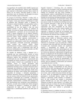 sua experiência. Os resultados deste trabalho sugerem que
o MHC pode, potencialmente, oferecer maior significado
para expressar a informação emocional básica a partir de
música em um display vibro-tátil quando os sinais se
aproximam mais aos elementos de percepção da música
tais como melodia e peças instrumentais.
Na pesquisa de Ho-Ching, Mankoff e Landay [22], os
autores desenvolveram dois protótipos, os quais consistem
em displays visuais para fornecer sensibilização do áudio
do ambiente para indivíduos surdos. A pesquisa foi
realizada no campo de trabalho, com participantes surdos e
ouvintes, a atenção foi concentrada no suporte à
sensibilidade de sons não ligados à fala, tais como
telefones tocando e sons de batidas, no ambiente de
trabalho. Em termos de design, foram utilizados dois tipos
de equipamentos: o primeiro, um (a) spectrograph, que
realiza o registro fotográfico de um espectro luminoso,
mostrando passo e amplitude, enquanto o segundo, um (b)
positional ripples, mostra amplitude e localização dos
sons, sendo que ambos suportam monitoramento e
notificação de sons, a descoberta de novos sons, e não
requerem um conhecimento a priori dos sons detectados.
Um experimento controlado envolvendo participantes
surdos resultou que nenhum display distrai
significativamente. Contudo, usuários preferiram o display
positional ripples, pois o consideraram mais fácil de
monitorar (notificações de sons foram detectadas com 90%
de sucesso no laboratório instalado).
No trabalho de Matthews, Fong e Mankoff [33] é
ponderado que sons constantemente ocorrem ao nosso
redor, nos mantendo alerta no ambiente e que pessoas com
deficiência auditiva têm dificuldade em manter essa
sensibilização dos sons. Desta forma, é apresentada uma
investigação de displays periféricos e visuais para auxiliar
pessoas surdas a manter essa sensibilidade de som do
ambiente. Assim, os autores apresentam duas
contribuições: primeiro, (a) é apresentado um conjunto de
preferências de design visual e requisitos funcionais para a
visualização dos periféricos de áudio sem fala que irão
auxiliar em melhorias em futuras aplicações. Sendo assim,
preferências de design visual incluem fácil interpretação,
capacidade de enxergar, e distrações apropriadas, e
requisitos funcionais incluem a capacidade de identificar
que som ocorreu, exibe um histórico de sons apresentados,
customiza a informação que é mostrada, e determina a
precisão da informação apresentada; e, segundo, (b) foram
projetados, implementados e avaliados dois protótipos em
pelo funcionamento que incorporam essas preferências e
requisitos, servindo como exemplo para futuros designers
na tentativa de promover o progresso em direção à
compreensão de saber qual a melhor forma de
proporcionar a sensibilização periférica de áudio para os
surdos.
Segundo Tomitsch e Grechenig [51], em trabalhos
anteriores já foi investigado o valor da visualização de sons
de ambiente para pessoas com deficiência auditiva. Este
trabalho foi construído com base nestes resultados e
especificamente explora a aplicabilidade do teto para tais
visualizações. Assim, foram reunidos requisitos de design
baseados em um processo de design participativo incluindo
entrevistas com especialistas, um questionário online, bem
como um workshop de design em uma organização local
para pessoas surdas. Os resultados do workshop mostraram
que as pessoas aprovaram a ideia do uso do teto para
visualização de ambiente. Contudo, eles também
expressaram uma forte necessidade de um display
tradicional suplementar para obter maiores detalhes das
informações sobre como ocorrem os sons. Os autores
expressam a intenção da criação de um protótipo com
aplicações de computação ubíqua e reforçam a importância
do levantamento de requisitos junto ao público-alvo.
Conforme Ohene-Djan, Wright e Combie-Smith [39],
muitas pessoas surdas ou deficientes auditivas usam
legendas para obter acesso ao conteúdo de áudio de
apresentações na TV e em filmes. Contudo, legendas
informam ao visualizador o que está sendo dito, e falham
ao comunicar como está sendo dito. Esta falha emocional
vivenciada pelo visualizador destaca um significante
prejuízo à apresentação da legenda em curso,
especialmente quando usado para aprendizagem por uma
pessoa surda. Portanto, no artigo mencionado, foi descrito
um sistema que demonstra a apresentação de legendas que
descreve as emoções por trás das palavras usadas na tela.
O sistema também oferece aos espectadores a habilidade de
personalizar e adaptar suas interações com as legendas,
para auxiliá-los em seu processo de aprendizagem. No
entanto, é válido refletir se esse tipo de recurso, ao invés de
auxiliar, não iria atrapalhar o leitor/usuário por aumentar
a quantidade de texto a ser lido.
O artigo de Piper e Hollan [42] descreve o projeto e a
avaliação da Interface Compartilhada de Fala (Shared
Speech Interface, SSI), uma aplicação para um display de
mesa (tabletop) multitoque interativo projetado para
facilitar conversações médicas entre um paciente surdo e
um ouvinte, onde o médico não possui domínio da língua
de sinais. Assim, foi empregado um processo de projeto
participativo envolvendo pessoas surdas, bem como
médicos e especialista. Sendo relatados os resultados a
partir de uma avaliação que compara a conversação
quando facilitada por: (a) uma mesa digital, (b) um
intérprete de língua de sinais humano, e (c) ambos. Essa
pesquisa revela que os displays de mesa têm propriedades
valiosas para facilitar a discussão entre os indivíduos
mencionados, bem como melhora a privacidade e
independência.
É importante destacar os trabalhos de Karam et al [26] e
de Nanayakkara et al [37], pois nos mesmos são relatados
Interaction South America 2010 Curitiba, Brazil - December 2-4
IxDA Curitiba - www.ixdacuritiba.com.br 135
 