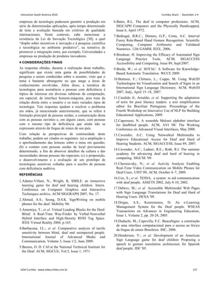 empresas de tecnologia pudessem garantir a produção em
série de determinadas aplicações, após tempo determinado
de teste e avaliação baseada em critérios de qualidade
internacionais. Neste contexto, cabe mencionar a
existência da Lei da Inovação Tecnológica [30], a qual
“dispõe sobre incentivos à inovação e à pesquisa científica
e tecnológica no ambiente produtivo”, na tentativa de
promover a integração entre, por exemplo, Universidades e
empresas na produção de produtos inovadores.
4 CONSIDERAÇÕES FINAIS
As respostas obtidas, durante a realização deste trabalho,
significam que existe uma gama de possibilidades de
pesquisa a serem conduzidas sobre o assunto, visto que o
tema é bastante abrangente no que tange a áreas de
conhecimento envolvidas. Além disso, a temática de
tecnologias para assistência a pessoas com deficiência é
tópico de interesse em diversas subáreas da computação,
em especial, de interface homem-máquina, pois trata da
relação direta entre o usuário e os mais variados tipos de
tecnologia. Tais respostas ajudam a resolver o problema
em mãos, já mencionado anteriormente, que se refere à
limitação principal de pessoas surdas, a comunicação desta
com as pessoas ouvintes e, em alguns casos, com pessoas
com o mesmo tipo de deficiência que ainda não se
expressam através da língua de sinais de seu país.
Com relação às perspectivas de continuidade deste
trabalho, podem ser citados os seguintes: (a) a ampliação e
o aprofundamento das leituras sobre o tema em questão;
(b) o contato com pessoas surdas de local previamente
determinado, a fim de absorver detalhes da cultura e das
necessidades dessas pessoas tão especiais; (c) a proposição,
o desenvolvimento e a avaliação de um protótipo de
tecnologias assistivas voltadas para o auxílio de pessoas
com deficiência auditiva.
REFERÊNCIAS
1.Adamo-Villani, N.; Wright, K. SMILE: an immersive
learning game for deaf and hearing children. Intern.
Conference on Computer Graphics and Interactive
Techniques archive, ACM SIGGRAPH 2007, No. 17.
2.Ahmed, A.S.; Seong, D.S.K. SignWriting on mobile
phones for the deaf. Mobility '06.
3.Amemiya, T.; et al. Virtual Leading Blocks for the Deaf-
Blind: A Real-Time Way-Finder by Verbal-Nonverbal
Hybrid Interface and High-Density RFID Tag Space.
IEEE Virtual Reality 2004, p.165.
4.Barbacena, I.L.; et al. Comparative analysis of tactile
sensitivity between blind, deaf and unimpaired people.
International Journal of Advanced Media and
Communication, Volume 3, Issue 1/2, June 2009.
5.Barnes, O. D. CAI at the National Technical Institute for
the Deaf. ACM, SIGCUE, Vol.5, Issue 1, 1971.
6.Bates, R.L. The deaf in computer professions. ACM,
SIGCAPH Computers and the Physically Handicapped,
Issue 6, April 1972.
7.Bedregal, B.R.C.; Dimuro, G.P.; Costa, A.C. Interval
Fuzzy Rule-Based Hand Gesture Recognition. Scientific
Computing, Computer Arithmetic and Validated
Numerics. 12th GAMM, IEEE, 2006.
8.Brashear, H. Improving the Efficacy of Automated Sign
Language Practice Tools. ACM, SIGACCESS
Accessibility and Computing, Issue 89, Sept/2007.
9.Breda, W.; et al. SOTAC: A Software for Knowledge-
Based Automatic Translation. WCCE 2009.
10.Buttussi, F.; Chittaro, L.; Coppo, M. Using Web3D
Technologies for Visualization and Search of Signs in an
International Sign Language Dictionary. ACM, Web3D
2007, Italy, April 15–18, 2007.
11.Candido Jr, Arnaldo; et al. Supporting the adaptation
of texts for poor literacy readers: a text simplification
editor for Brazilian Portuguese. Proceedings of the
Fourth Workshop on Innovative Use of NLP for Building
Educational Applications, 2009.
12.Caporusso, N. A wearable Malossi alphabet interface
for deafblind people. ACM, AVI '08: The Working
Conference on Advanced Visual Interfaces, May 2008.
13.Cavender, A.C. Using Networked Multimedia to
Improve Educational Access for Deaf and Hard of
Hearing Students. ACM, SIGACCESS, Issue 89, 2007.
14.Cavender, A.C.; Ladner, R.E.; Roth, R.I. The summer
academy for advancing deaf and hard of hearing in
computing. SIGCSE '09.
15.Cherniavsky, N.; et al. Activity Analysis Enabling
Real-Time Video Communication on Mobile Phones for
Deaf Users. UIST’09, ACM, October 4–7, 2009.
16.Cox, S.; et al. TESSA, a system to aid communication
with deaf people. ASSETS 2002, July 8-10, 2002.
17.Debevc, M.; et al. Accessible Multimodal Web Pages
with Sign Language Translations for Deaf and Hard of
Hearing Users. DEXA '09.
18.Drigas, A.S., Kouremenos, D. An e-Learning
Management System for the Deaf people. WSEAS
Transactions on Advances in Engineering Education,
Issue 1, Volume 2, pp. 20-24, 2005.
19.Duduchi, M.; Capovilla, F.C. BuscaSigno: a construção
de uma interface computacional para o acesso ao léxico
da língua de sinais Brasileira. IHC, 2006.
20.Henderson, V.; et al. Development of an American
Sign Language game for deaf children Proposing a
speech to gesture translation architecture for Spanish
deaf people. IDC '05.
Interaction South America 2010 Curitiba, Brazil - December 2-4
IxDA Curitiba - www.ixdacuritiba.com.br 137
 