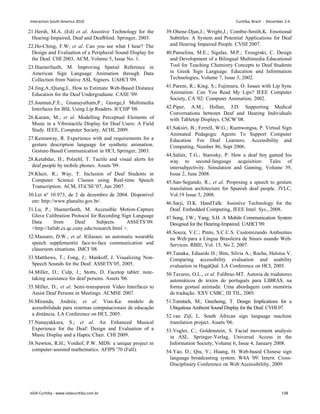 21.Hersh, M.A. (Ed) et al. Assistive Technology for the
Hearing-Impaired, Deaf and Deafblind. Springer, 2003.
22.Ho-Ching, F.W; et al. Can you see what I hear? The
Design and Evaluation of a Peripheral Sound Display for
the Deaf. CHI 2003, ACM, Volume 5, Issue No. 1.
23.Huenerfauth, M. Improving Spatial Reference in
American Sign Language Animation through Data
Collection from Native ASL Signers. UAHCI '09.
24.Jing,A.;Qiang,L. How to Estimate Web-Based Distance
Education for the Deaf Undergraduate. CASE '09.
25.Joumun,F.E.; Gnanayutham,P.; George,J. Multimedia
Interfaces for BSL Using Lip Readers. ICCHP '08.
26.Karam, M.; et al. Modelling Perceptual Elements of
Music in a Vibrotactile Display for Deaf Users: A Field
Study. IEEE, Computer Society, ACHI, 2009.
27.Kennaway, R. Experience with and requirements for a
gesture description language for synthetic animation.
Gesture-Based Communication in HCI, Springer, 2003.
28.Ketabdar, H.; Polzehl, T. Tactile and visual alerts for
deaf people by mobile phones. Assets '09.
29.Kheir, R.; Way, T. Inclusion of Deaf Students in
Computer Science Classes using Real-time Speech
Transcription. ACM, ITiCSE’07, Jun 2007.
30.Lei nº 10.973, de 2 de dezembro de 2004. Disponível
em: http://www.planalto.gov.br/.
31.Lu, P.; Huenerfauth, M. Accessible Motion-Capture
Glove Calibration Protocol for Recording Sign Language
Data from Deaf Subjects. ASSETS’09.
http://latlab.cs.qc.cuny.edu/research.html .
32.Massaro, D.W.; et al. IGlasses: an automatic wearable
speech supplementin face-to-face communication and
classroom situations. IMCI '08.
33.Matthews, T.; Fong, J.; Mankoff, J. Visualizing Non-
Speech Sounds for the Deaf. ASSETS’05, 2005.
34.Miller, D.; Culp, J.; Stotts, D. Facetop tablet: note-
taking assistance for deaf persons. Assets '06.
35.Miller, D.; et al. Semi-transparent Video Interfaces to
Assist Deaf Persons in Meetings. ACMSE 2007.
36.Miranda, Andréa; et al. Vias-Ka: modelo de
acessibilidade para sistemas computacionais de educação
a distância. LA Conference on HCI, 2005.
37.Nanayakkara, S.; et al. An Enhanced Musical
Experience for the Deaf: Design and Evaluation of a
Music Display and a Haptic Chair. CHI 2009.
38.Newton, R.H.; Vonhof, P.W. MDS: a unique project in
computer-assisted mathematics. AFIPS '70 (Fall).
39.Ohene-Djan,J.; Wright,J.; Combie-Smith,K. Emotional
Subtitles: A System and Potential Applications for Deaf
and Hearing Impaired People. CVHI 2007.
40.Panselina, M.E.; Sigalas, M.P.; Tzougraki, C. Design
and Development of a Bilingual Multimedia Educational
Tool for Teaching Chemistry Concepts to Deaf Students
in Greek Sign Language. Education and Information
Technologies, Volume 7, Issue 3, 2002.
41.Parent, R.; King, S.; Fujimura, O. Issues with Lip Sync
Animation: Can You Read My Lips? IEEE Computer
Society, CA '02: Computer Animation, 2002.
42.Piper, A.M.; Hollan, J.D. Supporting Medical
Conversations between Deaf and Hearing Individuals
with Tabletop Displays. CSCW’08.
43.Saksiri, B.; Ferrell, W.G.; Ruenwongsa, P. Virtual Sign
Animated Pedagogic Agents To Support Computer
Education For Deaf Learners. Accessibility and
Computing, Number 86, Sept 2006.
44.Saliés, T.G.; Starosky, P. How a deaf boy gamed his
way to second-language acquisition: Tales of
intersubjectivity. Simulation and Gaming, Volume 39,
Issue 2, June 2008.
45.San-Segundo, R.; et al. Proposing a speech to gesture
translation architecture for Spanish deaf people. JVLC,
Vol.19 Issue 5, 2008.
46.Sarji, D.K. HandTalk: Assistive Technology for the
Deaf. Embedded Computing, IEEE Intel. Sys., 2008.
47.Song, J.W.; Yang, S.H. A Mobile Communication System
Designed for the Hearing-Impaired. UAHCI '09.
48.Souza, V.C.; Pinto, S.C.C.S. Customizando Ambientes
na Web para a Língua Brasileira de Sinais usando Web-
Services. RBIE, Vol. 15, No 2, 2007.
49.Tanaka, Eduardo H.; Bim, Sílvia A.; Rocha, Heloísa V.
Comparing accessibility evaluation and usability
evaluation in HagáQuê. LA Conference on HCI, 2005.
50.Tavares, O.L., et al. Falibras-MT. Autoria de tradutores
automáticos de textos do português para LIBRAS, na
forma gestual animada: Uma abordagem com memória
de tradução. XXV CSBC, III TIL, 2005.
51.Tomitsch, M.; Grechenig, T. Design Implications for a
Ubiquitous Ambient Sound Display for the Deaf. CVHI 07.
52.van Zijl, L. South African sign language machine
translation project. Assets '06.
53.Vogler, C.; Goldenstein, S. Facial movement analysis
in ASL. Springer-Verlag, Universal Access in the
Information Society, Volume 6, Issue 4, January 2008.
54.Yao, D.; Qiu, Y.; Huang, H. Web-based Chinese sign
language broadcasting system. W4A '09: Intern. Cross-
Disciplinary Conference on Web Accessibililty, 2009.
Interaction South America 2010 Curitiba, Brazil - December 2-4
IxDA Curitiba - www.ixdacuritiba.com.br 138
 