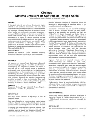 Circinus
Sistema Brasileiro de Controle de Tráfego Aéreo
Por Michelle Dalmas Loeffler – Graduada em Design pelo Uniritter
RESUMO
O transporte aéreo é um meio de deslocamento rápido,
cômodo e em contínuo crescimento. Em vista deste
crescimento observa-se a superlotação e congestionamentos
em aeroportos. O impacto deste fluxo no controle de tráfego
aéreo resulta em profissionais estressados propensos a
erros, que fatalmente podem resultar em graves acidentes.
Diante deste cenário, surge a iniciativa de propor uma
transformação no sistema de controle atualmente utilizado
pelos controladores de tráfego aéreo, em um sistema com
maior autonomia de controle e com uma interface gráfica
amigável, minimizando a sobrecarga cognitiva destes
profissionais. O presente trabalho sugere soluções para o
problema em questão seguindo o método do projeto “E” de
Meurer e Szabluk (2009).
Palavras-chaves
Desenho de Interação, Design, Desenho Industrial,
Ergonomia Cognitiva, Tráfego Aéreo, IGA, Automação.
ABSTRACT
Air transport is a means of rapid deployment and comodo
that increasingly growing. In view of this growth there is a
super-capacity and congestion at airports. The impact of
this flow on air traffic control results in stressed-out
professionals prone to error, which may inevitably result in
serious accidents. In this scenario, there is the initiative of
transforming the control system currently used by air traffic
controllers in a system with greater autonomy and control
with a friendly graphical user interface, minimizing the
cognitive overload of these professionals. This study
analyzes and proposes solutions to the problem in question,
following the method E, Meurer and Szabluk, (2009).
Key words
Interaction Design, Design, Industrial Design, Cognitive
Ergonomics, Air Traffic, IGA, Automation.
INTRODUÇÃO
Este artigo resume o trabalho de diplomação do curso de
Design da autora.
Com a popularização do transporte aéreo, muitas pessoas
acabam o elegendo por ser rápido, cômodo, além de custar
quase o mesmo que o transporte rodoviário. Essa crescente
demanda ocasionou transtornos às companhias aéreas, aos
aeroportos, à administração de transporte aéreo, e, em
especial, ao controle de tráfego aéreo.
Atualmente o sistema em uso para o controle de tráfego
aéreo no Brasil é o sistema X-4000. Um outro sistema,
começou a ser instalado, em novembro de 2009 no
CINDACTA II (Centro Integrado de Defesa Aérea e
Controle de Tráfego Aéreo) de Curitiba, onde seguirá com
as instalações primeiramente nos centros de controle (ACC)
e futuramente também irá para os controles de aproximação
(APP) em aeroportos. O nome desse sistema é Sagitario que
significa “Sistema Avançado de Gestão das Informações de
Tráfego Aéreo e Relatórios de Interesse Operacional”. O
sistema Sagitario foi concebido com preocupações em
fatores humanos, tendo como uma das principais
referências a Eurocontrol (Organização Européia para a
Segurança da Navegação Aérea), e possui ícones melhor
elaborados, menu de interação sobre as etiquetas eletrônicas
(representação gráfica de um voo, com informações
referentes a ele) entre outras funcionalidades.
Segundo a FAA, não existe um estudo conclusivo sobre a
melhor visualização em contraste de figura fundo,
recomendam cautela quanto ao uso das cores, “Atualmente,
parece haver consenso de que o fundo deve ser cinza, assim
como as demais informações de estrutura do espaço aéreo
(aerovias, aeródromos, etc.) também devam ser
representados em distintas tonalidades de cinza” (Siewerdt
– Atech, em uma conversa por e-mail, 2009). Alguns países
de primeiro mundo projetam para daqui alguns anos tornar
obsoleta a tecnologia por radar, dando espaço ao controle
por satélite, onde a cobertura é total, evitando assim riscos
de perder conexões com aeronaves.
Em Portugal, o sistema de controle utilizado é o LISATM-
L2k, esse sistema possui interface caracter, porém conta
com janelas de cor de fundo branco onde são exibidos os
comandos mais executados.
OBJETIVO PRINCIPAL
Projetar uma Interface Gráfica Amigável (IGA) para o
Sistema de Controle de Tráfego Aéreo brasileiro para APP,
e ACC, focando a ergonomia cognitiva e automação do
sistema.
METODOLOGIA
Para desenvolvimento da interface gráfica do Sistema de
A compilação deste trabalho tem todos os direitos de reprodução ©2009
reservados. Nenhuma parte pode ser compilada ou impressa, gravada e
fotocopiada, através de qualquer meio mecânico ou eletrônico, sem a
devida autorização da autora e detentora dos direitos de reprodução.
Interaction South America 2010 Curitiba, Brazil - December 2-4
IxDA Curitiba - www.ixdacuritiba.com.br 139
 