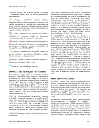 Controle de Tráfego Aéreo, o método aplicado é o “Projeto
E”, de Meurer e Szabluk, 2009. Este método compreende as
seguintes etapas:
Estratégia – justificativa, objetivos, métodos,
cronograma, recursos, questões projetuais, identificação dos
cenários, situação inicial e situação final, equalização dos
fatores projetuais, taxonomia, análises linguísticas, análises
desenhísticas, análise heurística, lista de identificação dos
requisitos e restrições do projeto;
Escopo – organização do conteúdo em módulos,
submódulos e categorias, geração de alternativas,
posicionamento do produto entre seus concorrentes;
Estrutura – desenho completo do organograma geral e
dos fluxos de tarefas, gerar alternativas, “buscando modelos
que atendam os requisitos e restrições identificados na
Estratégia” (Meurer e Szabluk, 2009).
Esqueleto – alternativas de wireframes (quadros de
arames) estruturais e arquiteturais, definição de malhas
filosofal, construtiva e diagramacional;
Estética – estudo e definição das malhas, composição,
diagramação e identidade gráfico-visual;
Execução – modelo funcional navegável.
ORGANIZAÇÃO DO CONTROLE DE TRÁFEGO AÉREO
Para controlar o espaço aéreo, são necessários diversos
órgãos para garantir voos seguros. Segundo o Departamento
de Controle de Espaço Aéreo (DECEA1
), o Brasil é
responsável por administrar um espaço aéreo territorial de
8.511.965 km², além de o espaço sobrejacente à área
oceânica, que se estende até o meridiano 10º W, perfazendo
um total de 22 milhões de Km². Neste espaço existe uma
série de eventos acontecendo ao mesmo tempo: aeronaves
comerciais voando, aeronaves militares em treinamento,
voos de asa-delta, e todos esses eventos devem acontecer
harmoniosamente ente eles.
O DECEA, é o órgão responsável por gerenciar e controlar
as atividades inerentes à segurança da navegação aérea. O
tráfego aéreo organiza-se em centros de controle de área
(ACC), em Controle de Aproximação terminal (APP) e as
Torres de Controle (TWR). O CINDACTA, conforme
Jucewicz (1997, p. 122), é o Centro integrado de Defesa
Aérea e Controle de Tráfego Aéreo, constituído pelos
subsistemas de detecção por radar, tratamento de dados,
1
http://www.decea.gov.br/espaco-aereo/gerenciamento-de-
trafego-aereo/
defesa aérea, tratamento de plano de voo, visualização e
comunicações. O sistema de detecção por radar é composto
por radares distribuídos nas áreas de monitoramento. Nas
áreas de monitoramento encontram-se dois radares
independentes, o radar primário e o radar secundário. O
radar primário permite a visualização na tela como uma
imagem bruta, apresentando a localização geográfica, a
distância e o rumo; e o radar secundário, apresenta a
altitude e a velocidade das aeronaves em uma imagem
sintética no monitor, enviadas pelo transponder do avião. A
cobertura dos radares alcança 260 milhas náuticas
(aproximadamente 480 km) e altitude ilimitada.
O CINDACTA I está localizado em Brasília e é
responsável, além de Brasília, pelos estados do Rio de
Janeiro, São Paulo e Belo Horizonte; o CINDACTA II,
localizado em Curitiba, é responsável pelos estados do Rio
Grande do Sul, Santa Catarina, Paraná, Mato Grosso do Sul
e parte do sul de São Paulo; o CINDACTA III, de Recife, é
responsável pela região nordeste e pela área oceânica que
separa o Brasil da África e da Europa; e o CINDACTA IV,
localizado em Manaus, é responsável pela região
amazônica. Os ACC são responsáveis pelo controle de
largas extensões das aerovias dentro dos limites de
jurisdição correspondentes ao CINDACTA de controle; o
APP é responsável pelo controle da chegada e da saída dos
voos nos aeroportos, se responsabilizando por um raio de
40 milhas náuticas de controle. A TWR, que atua em um
raio de 2,7 milhas náuticas, controla visualmente o
aeródromo quando os aviões pousam ou decolam da
cabeceira da pista. Este controle não exige o uso intenso do
monitor, porém possui um sistema específico para torre,
com o mapa do aeródromo, diferente dos usados nos APP e
ACC.
PERFIL DOS CONTROLADORES
No Brasil, o controle é feito em sua maioria por militares,
homens e mulheres (em menor escala), com idade entre 20
e 50 anos. È exigido deste profissional raciocínio rápido e
lógico, domínio da fraseologia técnica, bom conhecimento
da língua inglesa, das normas e das instruções que
disciplinam a atividade de controle de tráfego aéreo
emitidas pelo DECEA, equilíbrio emocional e visão
espacial. (Ministério da Defesa, Comando da Aeronáutica ,
2006).
O controlador é responsável por manter a distância mínima
de segurança entre as aeronaves, de 5 milhas (9
quilômetros) lateralmente e 1000 pés (cerca de 300 metros)
de altitude, através da observação na imagem sintética
obtida pelo sistema de controle de tráfego aéreo; conceder
informações meteorológicas ao piloto a bordo, via rádio ou
mensagem; autorizar e manejar pousos de emergências,
remanejando o tráfego em tais eventualidades; calcular e
autorizar altitudes e velocidades; autorizar planos de voos,
Interaction South America 2010 Curitiba, Brazil - December 2-4
IxDA Curitiba - www.ixdacuritiba.com.br 140
 