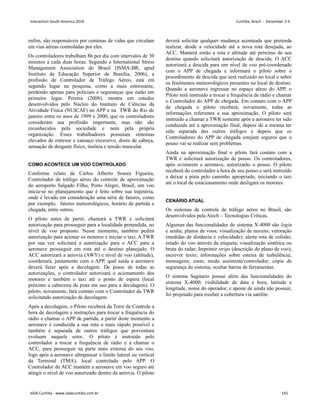 enfim, são responsáveis por centenas de vidas que circulam
em vias aéreas controladas por eles.
Os controladores trabalham 8h por dia com intervalos de 30
minutos a cada duas horas. Segundo a International Stress
Management Association do Brasil (ISMA-BR, apud
Instituto de Educação Superior de Brasília, 2006), a
profissão de Controlador de Tráfego Aéreo, está em
segundo lugar na pesquisa, como a mais estressante,
perdendo apenas para policiais e seguranças que estão em
primeiro lugar. Pereira (2008), mostra em estudos
desenvolvidos pelo Núcleo do Instituto de Ciências da
Atividade Física (NUICAF) no APP e na TWR do Rio de
janeiro entre os anos de 1999 e 2000, que os controladores
consideram sua profissão importante, mas não são
reconhecidos pela sociedade e nem pela própria
organização. Esses trabalhadores possuíam sintomas
elevados de estresse e cansaço excessivo, dores de cabeça,
sensação de desgaste físico, insônia e tensão muscular.
COMO ACONTECE UM VOO CONTROLADO
Conforme relato de Carlos Alberto Soares Figueira,
Controlador de tráfego aéreo do controle de aproximação
do aeroporto Salgado Filho, Porto Alegre, Brasil, um voo
inicia-se no planejamento que é feito sobre sua trajetória,
onde é levado em consideração uma série de fatores, como
por exemplo, fatores meteorológicos, horário de partida e
chegada, entre outros.
O piloto antes de partir, chamará a TWR e solicitará
autorização para prosseguir para a localidade pretendida, no
nível de voo proposto. Nesse momento, também pedirá
autorização para acionar os motores e iniciar o taxi. A TWR
por sua vez solicitará a autorização para o ACC para a
aeronave prosseguir em rota até o destino planejado. O
ACC autorizará a aerovia (AWY) e nível de voo (altitude),
coordenará, juntamente com o APP, qual saída a aeronave
deverá fazer após a decolagem. De posse de todas as
autorizações, o controlador autorizará o acionamento dos
motores e também o taxi até o ponto de espera (local
próximo a cabeceira da pista em uso para a decolagem). O
piloto, novamente, fará contato com o Controlador da TWR
solicitando autorização de decolagem.
Após a decolagem, o Piloto receberá da Torre de Controle a
hora de decolagem e instruções para trocar a frequência do
rádio e chamar o APP de partida, a partir deste momento a
aeronave é conduzida a sua rota o mais rápido possível e
também é separada de outros tráfegos que porventura
evoluam naquele setor.. O piloto é instruído pelo
controlador a trocar a frequência de rádio e a chamar o
ACC, para prosseguir na parte mais extensa do seu voo,
logo após a aeronave ultrapassar o limite lateral ou vertical
da Terminal (TMA), local controlado pelo APP. O
Controlador do ACC mantém a aeronave em voo seguro até
atingir o nível de voo autorizado dentro da aerovia. O piloto
deverá solicitar qualquer mudança acentuada que pretenda
realizar, desde a velocidade até a nova rota desejada, ao
ACC. Manterá então a rota e altitude até próximo de seu
destino quando solicitará autorização de descida. O ACC
autorizará a descida para um nível de voo pré-coordenado
com o APP de chegada e informará o piloto sobre o
procedimento de descida que será realizado no local e sobre
os fenômenos meteorológicos presentes no local de destino.
Quando a aeronave ingressar no espaço aéreo do APP, o
Piloto será instruído a trocar a frequência de rádio e chamar
o Controlador do APP de chegada. Em contato com o APP
de chegada o piloto receberá, novamente, todas as
informações referentes a sua aproximação. O piloto será
instruído a chamar a TWR somente após a aeronave ter sido
conduzida até a aproximação final, depois de a mesma ter
sido separada dos outros tráfegos e depois que os
Controladores do APP de chegada estejam seguros que o
pouso vai se realizar sem problemas.
Ainda na aproximação final o piloto fará contato com a
TWR e solicitará autorização de pouso. Os controladores,
após avistarem a aeronave, autorizarão o pouso. O piloto
receberá do controlador a hora de seu pouso e será instruído
a deixar a pista pelo caminho apropriado, iniciando o taxi
até o local de estacionamento onde desligará os motores.
CENÁRIO ATUAL
Os sistemas de controle de tráfego aéreo no Brasil, são
desenvolvidos pela Atech – Tecnologias Críticas.
Algumas das funcionalidades do sistema X-4000 são login
e senha; planos de voos; visualização de nuvens; vetoração
(medidas de distância e velocidade); alerta rota de colisão;
estado do voo através da etiqueta; visualização sintética ou
bruta do radar; Imprimir strips (descrição do plano de voo);
escrever texto; informações sobre esteira de turbulência;
mensagens; zoon; modo assistente/controlador; cópia de
segurança do sistema; ocultar barras de ferramentas.
O sistema Sagitario possui além das funcionalidades do
sistema X-4000; visibilidade de data e hora, latitude e
longitude, nome do operador; e apesar de ainda não possuir,
foi projetado para receber a cobertura via satélite.
Interaction South America 2010 Curitiba, Brazil - December 2-4
IxDA Curitiba - www.ixdacuritiba.com.br 141
 
