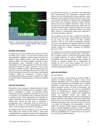 Figura 8 – Tela do sistema X-4000 com aplicação de um vídeo-
mapa (sobreposição de imagem no fiundo). Fonte: arquivo
pessoal
CENÁRIO PRETENDIDO
A proposta de uma nova interface para sistema de controle
de tráfego aéreo, sugere o uso de recursos estéticos para
tornar agradável e amigável o sistema, buscar um nome que
agregue valor simbólico afetivo, além das funções do
sistema X-4000 e do sistema Sagitário, pretende-se outras
funcionalidades como: visulização vertical dos niveis;
visualização em 3D; ajuda; glossário de termos do sistema;
glossário de termos em inglês; selecionar e mover strips
arrastando e soltando o mouse; cópia de segurança da caixa
preta das aeronaves controladas; procurar voos; isolar voos
na tela; mensagens de texto livre com vídeo; contramedida
eletrônica; opções de costumizar o sistema; buscar
automaticamente melhores rotas para o plano de voo; opção
de transferir planos automaticamente e controle do tamanho
da fonte.
ANÁLISE DIACRÔNICA
Inicialmente, entre a primeira e segunda década do século
passado, o controle de tráfego aéreo era realizado via rádio,
entre o controlador e o piloto. O controlador recebia
informações do piloto referentes à jurisdição em que o voo
se encontrava e ao controlador cabia a tarefa de memorizar
e imaginar tal área. Essas informações eram anotadas em
fichas e organizadas em escaninhos verticais , separados por
altitude que serviam de base para as instruções e
procedimentos que o controlador emitia ao piloto com a
finalidade de manter os aviões adequadamente separados
entre si, tanto no espaço aéreo como nos aeroportos.
Nas décadas de 40, 50 e 60 no Brasil, e no ano de 1967 em
Porto Alegre, Rio Grande do Sul, Brasil, o radar muda
consideravelmente o sistema de controle. Este equipamento
possibilitou aos controladores visualizarem a jurisdição em
que determinada aeronave se encontrava, não dependiam
mais exclusivamente das informações fornecidas pelos
pilotos. Com tela circular de tubo de raios catódicos, o radar
apresentava uma imagem bruta da reflexão (eco) dos alvos
(voos) na tela. Inicialmente as telas que eram “impregnadas
com fósforo que iluminava conforme recebia impulsos
elétricos de um alvo refletido” (Siewerdt – Atech, em uma
conversa por e-mail, 2009), possuíam um fundo entre cor
de cobre e marrom, depois vieram os fundos em cor verde e
alguns em cinza escuro. Importante destacar que ainda
nesse sistema os controladores tinham que memorizar a
informação referente a cada alvo.
Entre a década de 70 e 80, com a evolução da informática,
foi possível “transformar o sinal analógico de vídeo bruto
do eco radar em sinais digitais de vídeo sintético”
(Jucewicz, 1997, p. 111), assim, as informações referentes
aos voos, eram impressas em etiquetas eletrônicas na tela,
ao lado de cada alvo. Aqui a interação entre controlador e
sistema, limitava-se a alguns comandos do MS-DOS.
(Jucewicz, 1997).
Na década de 90, os monitores circulares foram substituídos
por monitores de LCD de resolução 2048 x 2048 (2K x
2K), a imagem sintética vai além da representação gráfica
da etiqueta eletrônica. O sistema X-4000 permite ao
controlador, enviar e receber mensagens entre os órgãos de
controle, as etiquetas mudam de cor dependendo da
situação do voo e, entre outras funções, há o uso de
trackball, isto é, uma espécie de mouse. Este sistema é o
utilizado atualmente pelo DECEA.
ANÁLISE SINCRÔNICA
Sistema Sagitário
O sistema Sagitario, é uma evolução do sistema X-4000. A
interface do sistema Sagitario é limpa e possui ícones
melhores elaborados, prevê minimização de informações;
as tarefas mais frequentes são executadas sobre a etiqueta
eletrônica; a síntese aérea ocupa toda a tela; o acesso as
demais operações ocorrem via barra de ferramentas, que
pode ser fechada quando não estiver em uso; disponibiliza
recurso de sobreposição de imagens meteorológicas e
imagens de interesse sobre a síntese aérea; disponibiliza
recurso de múltiplas janelas que podem ser
redimensionadas; disponibiliza dois tipos de visualização da
etiqueta eletrônica, uma padrão, onde apenas informações
básicas sobre o voo ficam visíveis e outra estendida onde,
as demais informações sobre voo ficam visíveis. Os menus
e as janelas de mensagens não acompanham o mesmo
padrão de coerência formal estética, representados nos
ícones. A família tipográfica utilizada é a Arial. O sistema
Sagitario é uma grande evolução em sistema de controle em
termos de usabilidade, pois no desenvolver de seu projeto,
teve como foco os fatores humanos.
Interaction South America 2010 Curitiba, Brazil - December 2-4
IxDA Curitiba - www.ixdacuritiba.com.br 142
 