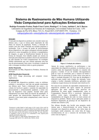 Sistema de Rastreamento da Mão Humana Utilizando
Visão Computacional
Rodrigo Fernandes Freitas, Paulo César Cortez, Rodrigo C. S. Costa, Antônio C. da S. Barros
Laboratório de Engenharia de Sistemas de Computação
Campus do Pici S/N, Bloco 723,
rodrigo@gihm.info, cortez@gihm.info
RESUMO
O mercado de dispositivos portáteis tem crescido muito nos
últimos anos, o que os tornou parte importante da vida
diária da maioria da população. Porém, a interação
usuário com eles ainda é baseada em teclados pequenos e
incômodos. Com o avanço do poder
desses dispositivos, eles agora conseguem executar pesados
aplicativos como navegadores de internet e manipuladores
de imagens, os quais se beneficiariam bastante de novas
formas de interação. Este trabalho propõe um sistema de
interação para dispositivos portáteis através do rastreamento
da mão baseado em Visão Computacional. Os resultados
obtidos demonstram que este sistema apresenta uma boa
taxa de processamento, bem como é invariante à rotação da
mão e consegue reconhecer todos os gest
Author Keywords
Rastreamento da Mão, Dispositivos Portáteis
Interação.
ACM Classification Keywords
I.4.9. I.4.9. Image processing and computer vision:
Applications.
INTRODUÇÃO
O mercado dos dispositivos portáteis, como os telefones
celulares e smartphones, tem tido um grande crescimento
nos últimos anos. Tanto a diminuição dos custos e do
volume de hardware quanto o aumento da capacidade de
processamento e armazenamento ajudaram
tipo de dispositivo mais popular, fazendo deles parte
indispensável da rotina diária da maioria
cada geração são desenvolvidos dispositivos cada vez
menores e com maior poder computacional, como visto na
Figura 1 [28].
Permission to make digital or hard copies of all or part of this work for
personal or classroom use is granted without fee provided that copies are
not made or distributed for profit or commercial advantage and that copies
bear this notice and the full citation on the first page. To copy otherwise,
or republish, to post on servers or to redistribute to lists, requires prior
specific permission and/or a fee.
CHI 2009, April 4–9, 2009, Boston, Massachusetts, USA.
Copyright 2009 ACM 978-1-60558-246-7/09/04...$5.00.
Sistema de Rastreamento da Mão Humana Utilizando
Computacional para Aplicações Embarcadas
, Paulo César Cortez, Rodrigo C. S. Costa, Antônio C. da S. Barros
Laboratório de Engenharia de Sistemas de Computação, Universidade Federal do Ceará
, Bloco 723, Cx. Postal 6015, CEP 60455-970 – Fortaleza
cortez@gihm.info, rodcosta@gimh.info, carlos@gimh.info
O mercado de dispositivos portáteis tem crescido muito nos
últimos anos, o que os tornou parte importante da vida
da população. Porém, a interação do
ainda é baseada em teclados pequenos e
de processamento
desses dispositivos, eles agora conseguem executar pesados
aplicativos como navegadores de internet e manipuladores
de imagens, os quais se beneficiariam bastante de novas
. Este trabalho propõe um sistema de
para dispositivos portáteis através do rastreamento
da mão baseado em Visão Computacional. Os resultados
obtidos demonstram que este sistema apresenta uma boa
taxa de processamento, bem como é invariante à rotação da
mão e consegue reconhecer todos os gestos propostos.
Dispositivos Portáteis, Sistemas de
Image processing and computer vision:
O mercado dos dispositivos portáteis, como os telefones
, tem tido um grande crescimento
nos últimos anos. Tanto a diminuição dos custos e do
quanto o aumento da capacidade de
processamento e armazenamento ajudaram a tornar este
tipo de dispositivo mais popular, fazendo deles parte
maioria da população. A
cada geração são desenvolvidos dispositivos cada vez
menores e com maior poder computacional, como visto na
Figura 1. Evolução dos celulares.
Apesar do avanço significativo na performance e nas
capacidades dos dispositivos portáteis, as interfaces com os
usuários ainda são largamente baseadas no conjunto
pequena e teclado. O uso
pode às vezes ser incômodo, pois o número de botões é
limitado e deve-se pressionar as teclas várias vezes para se
obter o resultado desejado [13
suficiente para modos mais simples de interação, como
originar e receber chamadas telefônicas; aplicações mais
complexas exigem técnicas de interação mais intuitivas
Por causa do seu aumento de capacidade computacional, os
dispositivos portáteis são agora capazes de processar
aplicações que antes somente
plataformas de maior poder computacional, como os
Computadores Pessoais (PCs) e
gráficos como jogos, navegadores de internet e
manipuladores de imagens são cada vez mais comuns em
dispositivos portáteis. Muitas dess
beneficiar largamente da presença de um dispositivo de
entrada mais intuitivo [28].
Nas últimas décadas tem havido uma pesquisa muito
intensa para o desenvolvimento de novas formas de
interação com dispositivos portáteis, com vários
tecnologias sendo propostas, tais como telas de toque,
reconhecimento de voz e sensores de movimento
como visto na Figura 2.
Permission to make digital or hard copies of all or part of this work for
classroom use is granted without fee provided that copies are
not made or distributed for profit or commercial advantage and that copies
bear this notice and the full citation on the first page. To copy otherwise,
istribute to lists, requires prior
9, 2009, Boston, Massachusetts, USA.
7/09/04...$5.00.
Sistema de Rastreamento da Mão Humana Utilizando
para Aplicações Embarcadas
, Paulo César Cortez, Rodrigo C. S. Costa, Antônio C. da S. Barros
Federal do Ceará - UFC
Fortaleza - CE
carlos@gimh.info
. Evolução dos celulares.
Apesar do avanço significativo na performance e nas
capacidades dos dispositivos portáteis, as interfaces com os
usuários ainda são largamente baseadas no conjunto tela
pequena e teclado. O uso de teclados não-ergonômicos
pode às vezes ser incômodo, pois o número de botões é
se pressionar as teclas várias vezes para se
[13]. Esse tipo de abordagem é
suficiente para modos mais simples de interação, como
riginar e receber chamadas telefônicas; aplicações mais
complexas exigem técnicas de interação mais intuitivas [3].
Por causa do seu aumento de capacidade computacional, os
dispositivos portáteis são agora capazes de processar
aplicações que antes somente eram possíveis em
plataformas de maior poder computacional, como os
Computadores Pessoais (PCs) e notebooks. Aplicativos
gráficos como jogos, navegadores de internet e
manipuladores de imagens são cada vez mais comuns em
dispositivos portáteis. Muitas dessas aplicações podem se
beneficiar largamente da presença de um dispositivo de
Nas últimas décadas tem havido uma pesquisa muito
intensa para o desenvolvimento de novas formas de
interação com dispositivos portáteis, com vários tipos de
tecnologias sendo propostas, tais como telas de toque,
reconhecimento de voz e sensores de movimento [15],
Interaction South America 2010 Curitiba, Brazil - December 2-4
IxDA Curitiba - www.ixdacuritiba.com.br 9
 