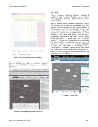 Figura 9 – Definição de wireframe estrutural
Após as definições de malhas e wireframe estrutural,
aplicou-se a informação, obtendo-se o wireframe
arquitetural:
10
2
0
3
0
4
0
5
0
6
0
7
0
8
0
9
0
10
0
110
1
2
0
1
3
0
1
4
0
1
5
0
1
6
0
1
8
0
1
9
0
2
0
0
210
2
2
0
2
3
0
2
4
0
2
5
0
2
6
0
2
7
0
2
8
0
10 20 30 40 50 60 70 80 90 100 110 120 130 140 150 160 180 190 200 210 220 230 240 250 260 270 280 290 300 310 320 330 340 350
Assinatura visual Nome do operador Latitude 220° Longitude 60°
Temperatura 25°
20/10/2009
14:33
Logoff Plano de voo Informações Relatório Ajuda
Backup
Cobertura
Mostrar/ocultar Configurações
Padrão Níveis verticais Videos-mapa 3D Imagem bruta
1 2
Turbulência Zoon Mensagens Nuvem Assistente Vetor Localizar
VRG2402
Origem: SBRJ
Tipo: DEP
Estatus: em e
spera, sem at
raso
RVSM: Homologado
Nível de cruzei
ro: 680
Destino: SBSP
V
elocidade: N0444
TAM5402
Origem: SBRJ
Tipo: DEP
Estatus: em e
spera, sem at
raso
RVSM: Homologado
Nível de cruzei
ro: 680
Destino: SBSP
V
elocidade: N0444
GOL2025
Origem: SBRJ
Tipo: DEP
Estatus: em e
spera, sem at
raso
RVSM: Homologado
Nível de cruzei
ro: 680
Destino: SBSP
V
elocidade: N0444
AZU2402
Origem: SBRJ
Tipo: DEP
Estatus: em e
spera, sem at
raso
RVSM: Homologado
Nível de cruzei
ro: 680
Destino: SBSP
V
elocidade: N0444
VRG2402
020 680
444
V Multidetecção
S01 W
VRG2402
020 680
Figura 10 – Definição de wireframe arquiterual
ESTÉTICA
Com os wireframes definidos, aplica-se o desenho de
superfície, onde é definido, logotipo, ícones, imagens,
fontes tipográficas de texto, define-se também cores e
conceito gráfico.
Aqui foi possível definir o contraste entre figura e fundo.
Foi proposto que o voos não controlados pelo posto
operador ficassem na mesma cor dos voos controlados, na
cor branca, porém em uma opacidade mais baixa para que
não se sobressaíssem aos voos controlados pelo posto.
Também foi proposto cor de fundo branco nas janelas
interativas e nas strips, bem como o cuidado com o
espaçamento entrelinhas de texto, para facilitar a leitura
dessas informações e tornar essa uma experiência
agradável. O uso de uma forma de fechamento da etiqueta
eletrônica, facilita a identificação de um grupo de
informações relativas a um voo. A família tipográfica
escolhida para apresentar as informações foi a
TiresiasPcFontZ, desenhada especificamente para uso em
tela. Possui diferenciação entre o número zero e a letra “o”,
em que o número zero possui um traço na diagonal, o que
proporciona boa visibilidade.
Figura 11 – Layout final
Interaction South America 2010 Curitiba, Brazil - December 2-4
IxDA Curitiba - www.ixdacuritiba.com.br 145
 