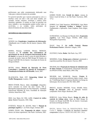 profissionais que estão constantemente dedicando suas
vidas para o desenvolvimento da sociedade.
Foi possível perceber que é preciso preocupar-se com a a
interface como um todo e não com áreas isoladas, por
exemplo, escopo, estrutura, wireframe e estética como
elementos separados. O usuário no final irá perceber um
único trabalho e seu desempenho poderá avaliar todos os
envolvidos, e na verdade, todos participam do
desenvolvimento de uma única interface.
REFERÊNCIAS BIBLIOGRÁFICAS
Livros
AGNER, Luiz. Ergodesign e Arquitetura de Informação:
Trabalhando com o Usuário. Rio de Janeiro: Quartet, 2006.
176p.
BARBA, Polyana; LERNER, Miriam; MORAES,
Anamaria de. O trabalho dos controladores de
aproximação de vôo do Aeroporto Internacional do Rio
de Janeiro: as causas do stress e como ele pode dificultar a
execução da tarefa. Anais do PD Design 96 Estudos em
Design AenD-BR. Rio de Janeiro: Associação de Ensino de
Design do Brasil.
BETINI, Johnni. Manual de Operação do Posto
Controlador e Assistente do Sistema de Tratamento e
Visualização de Dados do APP Brasília. Atech, 2007.
BLACKLOCK, Mark 1997, Integrating Global Air
Traffic Management. Londres, 1998.
BROD JÚNIOR, Marcos. Arte e tecnologia: infografias:
novos conceitos no ensino das artes visuais. 108 p.
Monografia (Especialização em Arte-Educação) - Fundação
Educacional Machado de Assis, Faculdade de Educação
Artística, Santa Rosa, 2001.
DIEZ, Jose Maria Gil 1984, A.T.C. Control de tráfico
aéreo. Madrid: Paraninfo, 1984. 360p.
EYSENCK, Michael W.; KEANE, Mark T. Manual de
psicologia cognitiva. 5. ed. Porto Alegre: Artmed, 2007.
GOMES FILHO, João. Ergonomia do objeto: sistema
técnico de leitura ergonômica. São Paulo: Escrituras, 2003.
255 p.
GOMES FILHO, João. Gestalt do objeto: sistema de
leitura visual da forma. 6. ed. São Paulo: Escrituras, 2004.
127 p.
GOMES, Luiz Vidal Negreiros; MEDEIROS, Ligia Maria
Sampaio de. Retículas, Grelhas e Malhas: Noções
Fundamentais e Aplicações. Anais Graphica. Porto Alegre,
2005.
GUIMARÃES, Lia Buarque de Macedo (Ed.). Ergonomia
cognitiva. 2.ed. Porto Alegre: FEENG, 2004. (Série
Monográfica Ergonomia).
ISAAC, Anne R. Air traffic Control: Human
Performance Factors. Aldershot: Ashgate, 1999.
JUCEWICZ, Stefan. Radar. São Paulo: Asa, 1997.
MEMÓRIA, Felipe. Design para a Internet: projetando a
experiência perfeita. Rio de Janeiro: Elsevier, 2005.
MEURER, Heli. Projetação de Sistema de Administração
de Sítios Virtuais: O Atualizador®. Dissertação (Mestrado
em PPGEP/UFSM). Santa Maria, 2004.130p.
MEURER, heli; SZABLUK, Daniela. Projeto E:
metodologia projetual para ambientes dígito-virtuais. Anais
do 3º InfoDesign Brasil | Congresso Brasileiro de Design da
Informação. Rio de Janeiro RJ: PUC RIO, 2009.
PREECE, Jennifer; ROGERS, Yvone; SHARP, Helen.
Design de interação: além da interação homem-
computador. Porto Alegre: Bookman, 2005.
REBELLO, Luiza Helena Boueri. Design de salas de
controle de tráfego aéreo. Anais do PD Design 96
Estudos em Design AenD-BR. Rio de Janeiro: Associação
de Ensino de Design do Brasil.
ROCHA, Heloisa Vieira da; BARANAUSKAS, Maria
Cecília C. Design e avaliação de Interfaces humano-
computador.Campinas: NIED/UNICAMP, 2003. 244 p.
Interaction South America 2010 Curitiba, Brazil - December 2-4
IxDA Curitiba - www.ixdacuritiba.com.br 147
 