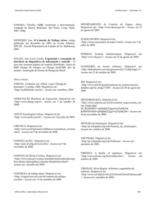 SAMARA, Timothy. Grid: construção e desconstrução.
Tradução de Denise Bottmann. São Paulo: Cosac Naify,
2007. 208p.
SIEWERDT, Eno. O Controle de Tráfego Aéreo. Artigo
publicado em dezembro de 2003 na revista Albatroz,
EPCAR - Escola Preparatória de Cadetes do Ar. Barbacena,
2003.
TELLES, Ana Luiza Corrêa. Ergonomia e concepção de
interfaces de dispositivos de informação e controle – O
caso dos sistemas digitais de controle distribuído. Anais do
PD Design 96 Estudos em Design AenD-BR. Rio de
Janeiro: Associação de Ensino de Design do Brasil.
Sítios virtuais
AMSTEL, Frederick van. Afinal, o que é Design de
Interação?. Curitiba, 2006. Disponível em:
http://usabilidoido.com.br/. Acesso em: setembro, 2008.
ASSOCIAÇÃO Brasileira de Ergonomia. Disponível em:
http://www.abergo.org.br. Acesso em 3 de outubro de
2009.
ATECH Tecnologias Críticas. Disponível em:
http://www.atech.com.br/. Acesso em 3 de julho de 2008.
CIRCINUS. Disponível em:
http://www.on.br/glossario/alfabeto/c/constelacao_circinus
.html. Acesso em 9 de novembro de 2008.
CONSTELAÇÃO. Disponível em:
http://astro.if.ufrgs.br/const.htm. Acesso em 9 de
novembro de 2008.
CONSTELAÇÃO de Circinus. Disponível em:
http://www.nasa.gov/centers/marshall/multimedia/photoga
llery/photos/photogallery/chandra/chandra5test.html.
Acesso em: setembro de 2009.
CONTROLE de tráfego aéreo. Disponível em:
http://viagem.hsw.uol.com.br/controle-de-trafego-
eua.htm. Acesso em: 16 de setembro de 2008.
DEPARTAMENTO de Controle de Espaço Aéreo.
Disponível em: http://www.decea.gov.br. Acesso em 27
de agosto de 2009.
EUROCONTROL Disponível em:
http://www.eurocontrol.int/index1.html. Acesso em 5 de
julho de 2008.
FEDERAL Aviation Administration. Disponível em:
http://www.faa.gov/. Acesso em 22 de agosto de 2009.
GLOSSÁRIO de termos militares. Disponível em:
http://defesabrasil.com/site/glossario/list-12.php?page=2.
Acesso em 21 de outubro de 2009.
ISB. Disponível em:
http://www.iesb.br/grad/jornalismo/na_pratica/noticias_
detalhes.asp?id_artigo=5296. Acesso em 30 de agosto de
2009.
METEOROLOGIA. Disponível em:
http://www.redemet.aer.mil.br/consulta_msg/consulta_mo
nta_tempo.php?
ID_REDEMET=q8f4jfp9j32pg16vp7rje8k2h4
PHPSESSID=q8f4jfp9j32pg16vp7rje8k2h4. Acesso em
30 de novembro de 2008.
SISTEMA de informação. Disponível em:
http://pt.wikipedia.org/wiki/Sistema_de_informação.
Acesso em: outubro de 2009.
SOFTWARE. Disponível em:
http://pt.wikipedia.org/wiki/Software. Acesso em:
setembro de 2009.
TIRESIAS. A family of typefaces. Disponível em:
http://www.tiresias.org/fonts/index.htm. Acesso em
outubro de 2009.
VIRGILIO, Silvia Regina. Software e engenharia de
software. Disponível em:
http://www.inf.ufpr.br/silvia/ES/SweES/SweESalunos.pdf
. Acesso em: setembro de 2009.
Interaction South America 2010 Curitiba, Brazil - December 2-4
IxDA Curitiba - www.ixdacuritiba.com.br 148
 