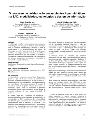 O processo de colaboração em ambientes hipermidiáticos
na EAD: modalidades, tecnologias e design de informação
Israel Braglia, Ms.
Universidade Federal de Santa Catarina
Programa de Pós-Graduação em Engenharia do
Conhecimento
israelbraglia@gmail.com
Berenice Gonçalves, Drª.
Universidade Federal de Santa Catarina
Programa de Pós-Graduação em Design e Expressão Gráfica
berenice@cce.ufsc.br
Alice Cybis Pereira, PhD.
Universidade Federal de Santa Catarina
Programa de Pós-Graduação em Engenharia do
Conhecimento
acybis@gmail.com
RESUMO
A colaboração contribui e muito para o processo de ensino
aprendizagem em educação a distância. Sua articulação
com os sistemas hipermidiáticos favorece a troca de
conhecimento e o desenvolvimento do design da
informação na web. Assim, a partir de uma abordagem
analítica, este artigo, apresenta conceitos, modalidade e
processos tecnológicos que dão suporte a colaboração.
Aponta-se as características qualitativas e as contribuições
do processo colaborativo na internet, e sobretudo, no
contexto da educação à distância.
Palavras Chave
Colaboração, design de informação, hipermídia, educação à
distância.
ACM Classification Keywords
H5.m. Information interfaces and presentation (e.g., HCI):
Miscellaneous.
INTRODUÇÃO
A introversão e o isolamento, características dos primeiros
processos que envolviam usuários e computadores,
perderam lugar para as comunidades on-line de interação e
de equipes ativas, movimentadas por multidões de usuários
em chats, fóruns e ferramentas similares. O exercício de
conexão à internet fez juntar milhares de usuários em
listservers, visitar salas de bate-papo e preencher
comunidades on-line com informações úteis e suporte de
respostas recheadas de uma grande diversidade de
conteúdos.
O cenário geral das Tecnologias de Informação e
Comunicação (TICs) vem ampliando as possibilidades de
comunicação. As TICs beneficiam-se das potencialidades
da Internet para incorporar às situações reais um
aprimoramento para a educação a distância (EAD)
elementos como a aprendizagem informal, a aprendizagem
autônoma e a aprendizagem cooperativa para atender às
demandas da sociedade por um novo paradigma
educacional. A educação on-line é uma ação sistemática de
uso de tecnologias, incluindo hipertexto e redes de
comunicação interativa, para distribuição de conteúdo
educacional e apoio à aprendizagem, sem limitação de
tempo ou lugar (FILATRO, 2004). Sua principal
característica é a mediação tecnológica através da conexão
em rede.
A educação on-line se concretiza em diferentes
modalidades, que vão desde a educação presencial apoiada
por tecnologias até a educação totalmente à distância. O
nível de utilização das TICs depende em grande parte da
infra-estrutura tecnológica disponível (como largura de
banda e espaço em disco), da capacidade humana em lidar
com as tecnologias, e também dos objetivos e educacionais
propostos.
O processo colaborativo por estar centrado na operação do
usuário das TICs muito se relaciona com o design da
informação1
Nessa perspectiva, o presente artigo então tem como foco
apontar os principais aspectos da colaboração e suas
contribuições para os processos de interação no contexto da
educação a distância online tendo como base os estudos de
Ben Schneidermann e Catherine Plaisant (2005). Além
que está centrado na aprendizagem e apreensão
do usuário quanto ao conteúdo transmitido através das
TICs.
1
O design de informação é uma área do design gráfico que
objetiva equacionar os aspectos sintáticos, semânticos e
pragmáticos que envolvem os sistemas de informação através da
contextualização, planejamento, produção e interface gráfica da
informação, explica a professora Carla Spinillo, presidente da
SBDI. Segundo Spinillo, seu princípio básico é o de otimizar o
processo de aquisição da informação efetivado nos sistemas de
comunicação analógicos e digitais (FRED PESSOA, 2003).
Interaction South America 2010 Curitiba, Brazil - December 2-4
IxDA Curitiba - www.ixdacuritiba.com.br 149
 