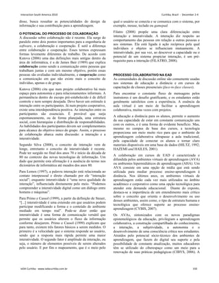 disso, busca ressaltar as potencialidades do design da
informação e sua contribuição para a aprendizagem.
O POTENCIAL DO PROCESSO DE COLABORAÇÃO
A discussão sobre colaboração não é recente. Ela surge do
paralelo entre dois pontos importantes para a engenharia de
software, a colaboração e cooperação. É sutil a diferença
entre colaboração e cooperação. Esses termos expressam
formas levemente diferentes de trabalho. De acordo com
Kutova (2006) uma das definições mais antigas dentro da
área de informática, é a de James Bair (1989) que explica
colaboração como sendo a comunicação entre pessoas que
trabalham juntas e com um mesmo objetivo, porém essas
pessoas são avaliadas individualmente, e cooperação como
a comunicação em que não existe mais o conceito de
indivíduo, apenas o de grupo.
Kutova (2006) cita que num projeto colaborativo há mais
espaço para autonomia e para relacionamentos informais. A
permanência dentro do escopo pré-estabelecido é de difícil
controle e nem sempre desejada. Deve haver um estímulo à
interação entre os participantes. Já num projeto cooperativo,
existe uma interdependência positiva. As interações entre os
participantes são essenciais. É provável que surja
espontaneamente, ou de forma planejada, uma estrutura
social, com hierarquias e distribuição de responsabilidades.
As habilidades dos participantes devem ser complementares
para alcance do objetivo único do grupo. Assim, o processo
de colaboração abarca outra discussão: a interação e a
interatividade.
Segundo Silva (2008), o conceito de interação vem de
longe, entretanto o conceito de interatividade é recente.
Pode ter surgido no final dos anos 70 e início da década de
80 no contexto das novas tecnologias de informação. Um
dado que permite esta afirmação é a ausência do termo nos
dicionários de informática até meados dos anos 80.
Para Lemos (1997), a palavra interação está relacionada ao
contato interpessoal e direto chamado por ele “interação
social”; enquanto interatividade é “uma nova qualidade de
interação”, influenciada diretamente pelo meio. “Podemos
compreender a interatividade digital como um diálogo entre
homens e máquinas”.
Para Primo e Cassol (1999), a partir da definição de Steuer,
“[...] interatividade é uma extensão em que usuários podem
participar modificando a forma e o conteúdo do ambiente
mediado em tempo real”. Pode-se dizer então que
interatividade é uma forma de comunicação versátil que
permite que os usuários alterem o fluxo da informação
conforme desejarem. Primo e Cassol (1999) explicam que
para tanto, existem três fatores básicos a serem medidos. O
primeiro é a velocidade que o sistema responde ao usuário,
sendo que a resposta mais rápida permite uma maior
interatividade. O segundo fator é amplitude da interação, ou
seja, o número de elementos possíveis de serem alterados
pelo usuário. E por fim o mapeamento, que é o meio pelo
qual o usuário se conecta e se comunica com o sistema, por
exemplo, mouse, teclado ou gamepad.
Filatro (2008) propõe uma clara diferenciação entre
interação e interatividade. A interação diz respeito ao
comportamento das pessoas em relação a outras pessoas e
aos sistemas. Ela está ligada à ação recíproca pela qual
indivíduos e objetos se influenciam mutuamente. A
interatividade, por sua vez, ao descrever a capacidade ou o
potencial de um sistema propiciar interação, é um pré-
requisito para a interação (FILATRO, 2008).
PROCESSO COLABORATIVO NA EAD
As comunidades de discussão online são comumente usadas
nos sistemas de educação a distância e em cursos de
capacitação de classes presenciais (face-to-face classes).
Para encontrar o constante fluxo de mensagens pelos
instrutores é um desafio gratificante, e os estudantes estão
geralmente satisfeitos com a experiência. A essência da
aula virtual é um meio de facilitar a aprendizagem
colaborativa, muitas vezes com projetos.
A educação a distância para os alunos, permite o aumento
da sua capacidade de estar em constante comunicação uns
com os outros, e é uma forma de evidente benefício. Mas,
mesmo no campus de base dos cursos, a tecnologia
proporciona um meio muito rico para que o ambiente de
aprendizagem colaborativa ultrapasse a aula tradicional,
pela capacidade de conectar os alunos e tornar claro
materiais disponíveis em uma base de dados (HILTZ, 1992;
HAZEMI and HAILES, 2001).
A colaboração em cursos de EAD é caracterizada e
difundida pelos ambientes virtuais de aprendizagem (AVA)
ou ambientes hipermidiáticos de aprendizagem (AHA). Um
AVA consiste em uma opção de mídia que está sendo
utilizada para mediar processo ensino-aprendizagem à
distância. Nos últimos anos, os ambientes virtuais de
aprendizagem estão cada vez mais utilizados no âmbito
acadêmico e corporativo como uma opção tecnológica para
atender esta demanda educacional. Diante do exposto,
destaca-se a importância de um entendimento mais crítico
sobre o conceito que orienta o desenvolvimento ou uso
desses ambientes, assim como, o tipo de estrutura humana e
tecnológica que oferece suporte ao processo ensino-
aprendizagem (CYBIS, 2007).
Os AVAs, sintonizados com os novos paradigmas
epistemológicos da educação, privilegiam a aprendizagem
colaborativa, a construção compartilhada do conhecimento,
a interação, a subjetividade, a autonomia e o
desenvolvimento de uma consciência crítica nos estudantes.
Atraídos pelo potencial sócio-técnico dos ambientes de
aprendizagem, que fazem do digital seu suporte e pela
possibilidade de constante atualização, muitos educadores
têm se utilizado do ciberespaço como um meio para a
renovação de suas práticas pedagógicas (CIBYS, 2006). A
Interaction South America 2010 Curitiba, Brazil - December 2-4
IxDA Curitiba - www.ixdacuritiba.com.br 150
 