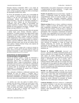 Interação Homem Computador (IHC) é um campo de
estudo interdisciplinar que tem como objetivo entender
como e porque as pessoas utilizam (ou não) as tecnologias
da informação (PADOVANI, 2002).
Os AVAs são projetados de acordo com a necessidade de
seus usuários. A premissa básica do design centrado no
usuário é a de que suas necessidades sejam levadas em
consideração durante todo processo de design e
desenvolvimento, o que pode ser alcançado avaliando-se o
design em vários estágios de seu desenvolvimento e
corrigindo-o para que se adapte às necessidades dos
usuários (GOULD e LEWIS, 1985). O design, portanto,
progride em ciclos interativos de design – avaliação – novo
design (redesign) (PREECE, et. al. 2005).
Os usuários preferem sistemas que sejam fáceis de aprender
e utilizar assim como eficazes, eficientes, seguros e
satisfatórios. É também essencial que alguns pontos sejam
agradáveis, atraentes, desafiadores, etc. Saber o que avaliar
a importância de avaliar e quando avaliar são, portanto,
tarefas fundamentais. Desse modo, a avaliação é necessária
para a certificação de que os usuários podem vir a utilizar o
produto e apreciá-lo (PREECE, 2002). Além disso, hoje os
usuários procuram muito mais do que um sistema usável,
como aponta a Nielsen Norman Group, uma empresa de
consultoria de usabilidade:
“A experiência do usuário” abrange todos os aspectos da interação do
usuário final... o primeiro requisito para uma experiência exemplar do
usuário consiste em encontrar as necessidades exatas do cliente, sem
ansiedade ou incomodação. A seguir, vem a simplicidade e a elegância,
que produzem produtos bons de se ter e de utilizar.
ESTRATÉGIAS (OU MODALIDADES) QUE
POTENCIALIZAM A COLABORAÇÃO
Através da interface2
Para a educação a distância a colaboração apresenta certa
amplitude de troca de saberes e contribui para o
aprendizado autodirigido. Schneidermann e Plaisant (2005)
apresentam modalidades de colaboração classificados por
eles como fatores de compartilhamento online. Quando bem
gráfica, o design de informação é
apresentado ao usuário, e que através dos sistemas de
informação, pode-se obter a colaboração do mesmo. A
colaboração online é capaz de potencializar o design da
informação através da troca e articulação do conhecimento
de seus usuários. Por este motivo, o processo colaborativo
na internet pode ser classificado de várias maneiras. A
colaboração é a articulação do usuário com a interface
gráfica e sistemas de informação.
2
A interface atua como uma espécie de tradutor realiza a
mediação entre duas partes, tornando uma sensível para a outra.
Em outras palavras, a relação governada pela interface é uma
relação semântica, caracterizada por significado e expressão
[...]Em seu sentido mais simples, a palavra interface se refere a
softwares que dão forma à interação entre usuários e o
computador. (JOHNSON, 2001, p. 17-18).
implementados, esses pontos caracterizam a interação entre
o usuário/sistema de forma qualitativa. A seguir, essas
modalidades são destacadas e comentadas.
Focada em parcerias (focused partnerships): segundo os
autores, a colaboração focada em parcerias permite o
compartilhamento através da parceria online por correio
eletrônico, bate-papo, mensagem instantânea, telefone,
mensagem de voz, vídeo conferência e outras combinações
de tecnologia.
Palestra ou demo (lecture or demo): conforme os mesmos
autores, a palestra ou demo são formatos onde a pessoa
pode compartilhar informações com o maior número de
usuários em locais remotos. A hora de início e a duração é
mesma para todos, as questões podem ser levantadas pelos
participantes. Não é necessária a manutenção do histórico
do assunto, mas a capacidade de se ter um replay é útil para
a posterior análise daqueles que não puderam comparecer –
afirmam eles.
Conferências (conferences): as conferências permitem a
comunicação de grupos distantes ao mesmo tempo (o que a
torna síncrona) ou separados ao longo do tempo (de
maneira assíncrona). Os recursos de colaboração de
conferências são utilizadas para reuniões, planejamentos,
discussões de estudos, problemas com os deveres de casa,
monitoria, etc.
Processo de trabalho estruturado (stuctured work
process): o processo de trabalho estruturado permite que as
pessoas colaborem com os papéis distintos da Organização
onde atuam em tarefas diferentes. Por exemplo, no
desenvolvimento de uma revista científica on-line um editor
projeta a apresentação, outro faz as revisões, outro a
publicação; e assim por diante. Ben Schneidermann e
Catherine Plaisant (2005) ainda dão um exemplo desse tipo
de colaboração em uma agência de seguro-saúde que recebe
notificações, e reembolsa ou rejeita as contas médicas, e até
em uma universidade que efetua admissões por comissão de
registros, opiniões ou aplicações.
Reunião de apoio à decisão (meeting and decision
support): essa colaboração pode ser realizada numa reunião
“face-to-fece” (onde todos estão presencialmente online),
em que cada usuário, utilizando o computador pode fazer
contribuições simultâneas, compartilhar idéias e arquivos e
discutir em janelas diferentes da principal de reunião.
Segundo eles, essa colaboração é ideal para votações.
Comércio eletrônico (electronic commerce): a colaboração
do comércio eletrônico é uma das mais caracterizadas e
utilizadas na web. Ela permite que as pessoas façam
pesquisas de preço, compartilhem suas opiniões sobre
produtos, sobre atendimento, sobre a, venda, serviços de
pós-venda, etc.
Interaction South America 2010 Curitiba, Brazil - December 2-4
IxDA Curitiba - www.ixdacuritiba.com.br 151
 