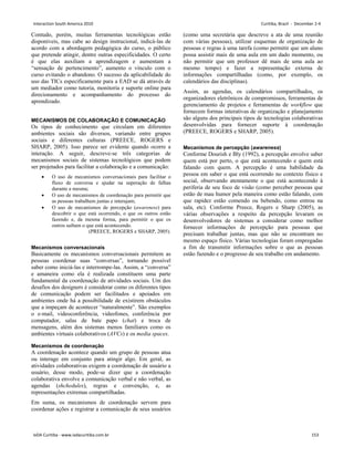 Contudo, porém, muitas ferramentas tecnológicas estão
disponíveis, mas cabe ao design instrucional, indicá-las de
acordo com a abordagem pedagógica do curso, o público
que pretende atingir, dentre outras especificidades. O certo
é que elas auxiliam a aprendizagem e aumentam a
“sensação de pertencimento”, aumento o vínculo com o
curso evitando o abandono. O sucesso da aplicabilidade do
uso das TICs especificamente para a EAD se dá através de
um mediador como tutoria, monitoria e suporte online para
direcionamento e acompanhamento do processo do
aprendizado.
MECANISMOS DE COLABORAÇÃO E COMUNICAÇÃO
Os tipos de conhecimento que circulam em diferentes
ambientes sociais são diversos, variando entre grupos
sociais e diferentes culturas (PREECE, ROGERS e
SHARP, 2005). Isso parece ser evidente quando ocorre a
interação. A seguir, descreve-se três categorias de
mecanismos sociais de sistemas tecnológicos que podem
ser projetados para facilitar a colaboração e a comunicação:
• O uso de mecanismos conversacionais para facilitar o
fluxo de conversa e ajudar na superação de falhas
durante a mesma;
• O uso de mecanismos de coordenação para permitir que
as pessoas trabalhem juntas e interajam;
• O uso de mecanismos de percepção (awareness) para
descobrir o que está ocorrendo, o que os outros estão
fazendo e, da mesma forma, para permitir o que os
outros saibam o que está acontecendo.
(PREECE, ROGERS e SHARP, 2005).
Mecanismos conversacionais
Basicamente os mecanismos conversacionais permitem as
pessoas coordenar suas “conversas”, tornando possível
saber como iniciá-las e interrompe-las. Assim, a “conversa”
e amaneira como ela é realizada constituem uma parte
fundamental da coordenação de atividades sociais. Um dos
desafios dos designers é considerar como os diferentes tipos
de comunicação podem ser facilitados e apoiados em
ambientes onde há a possibilidade de existirem obstáculos
que a impeçam de acontecer “naturalmente”. São exemplos
o e-mail, videoconferência, videofones, conferência por
computador, salas de bate papo (chat) e troca de
mensagens, além dos sistemas menos familiares como os
ambientes virtuais colaborativos (AVCs) e os media spaces.
Mecanismos de coordenação
A coordenação acontece quando um grupo de pessoas atua
ou interage em conjunto para atingir algo. Em geral, as
atividades colaborativas exigem a coordenação de usuário a
usuário, desse modo, pode-se dizer que a coordenação
colaborativa envolve a comunicação verbal e não verbal, as
agendas (shchedules), regras e convenção, e, as
representações extremas compartilhadas.
Em suma, os mecanismos de coordenação servem para
coordenar ações e registrar a comunicação de seus usuários
(como uma secretária que descreve a ata de uma reunião
com várias pessoas), utilizar esquemas de organização de
pessoas e regras à uma tarefa (como permitir que um aluno
possa assistir mais de uma aula em um dado momento, ou
não permitir que um professor dê mais de uma aula ao
mesmo tempo) e fazer a representação externa de
informações compartilhadas (como, por exemplo, os
calendários das disciplinas).
Assim, as agendas, os calendários compartilhados, os
organizadores eletrônicos de compromissos, ferramentas de
gerenciamento de projetos e ferramentas de workflow que
fornecem formas interativas de organização e planejamento
são alguns dos principais tipos de tecnologias colaborativas
desenvolvidas para fornecer suporte à coordenação
(PREECE, ROGERS e SHARP, 2005).
Mecanismos de percepção (awareness)
Conforme Dourish e Bly (1992), a percepção envolve saber
quem está por perto, o que está acontecendo e quem está
falando com quem. A percepção é uma habilidade da
pessoa em saber o que está ocorrendo no contexto físico e
social, observando atentamente o que está acontecendo à
periferia de seu foco de visão (como perceber pessoas que
estão de mau humor pela maneira como estão falando, com
que rapidez estão comendo ou bebendo, como entrou na
sala, etc). Conforme Preece, Rogers e Sharp (2005), as
várias observações a respeito da percepção levaram os
desenvolvedores de sistemas a considerar como melhor
fornecer informações de percepção para pessoas que
precisam trabalhar juntas, mas que não se encontram no
mesmo espaço físico. Várias tecnologias foram empregadas
a fim de transmitir informações sobre o que as pessoas
estão fazendo e o progresso de seu trabalho em andamento.
Interaction South America 2010 Curitiba, Brazil - December 2-4
IxDA Curitiba - www.ixdacuritiba.com.br 153
 
