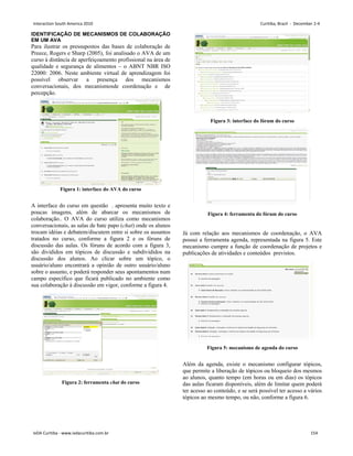 IDENTIFICAÇÃO DE MECANISMOS DE COLABORAÇÃO
EM UM AVA
Para ilustrar os pressupostos das bases de colaboração de
Preece, Rogers e Sharp (2005), foi analisado o AVA de um
curso à distância de aperfeiçoamento profissional na área de
qualidade e segurança de alimentos – o ABNT NBR ISO
22000: 2006. Neste ambiente virtual de aprendizagem foi
possível observar a presença dos mecanismos
conversacionais, dos mecanismosde coordenação e de
percepção.
Figura 1: interface do AVA do curso
A interface do curso em questão . apresenta muito texto e
poucas imagens, além de abarcar os mecanismos de
colaboração.. O AVA do curso utiliza como mecanismos
conversacionais, as salas de bate papo (chat) onde os alunos
trocam idéias e debatem/discutem entre si sobre os assuntos
tratados no curso, conforme a figura 2 e os fóruns de
discussão das aulas. Os fóruns de acordo com a figura 3,
são divididos em tópicos de discussão e subdivididos na
discussão dos alunos. Ao clicar sobre um tópico, o
usuário/aluno encontrará a opinião de outro usuário/aluno
sobre o assunto, e poderá responder seus apontamentos num
campo específico que ficará publicado no ambiente como
sua colaboração à discussão em vigor, conforme a figura 4.
Figura 2: ferramenta chat do curso
Figura 3: interface do fórum do curso
Figura 4: ferramenta do fórum do curso
Já com relação aos mecanismos de coordenação, o AVA
possui a ferramenta agenda, representada na figura 5. Este
mecanismo cumpre a função de coordenação de projetos e
publicações de atividades e conteúdos previstos.
Figura 5: mecanismo de agenda do curso
Além da agenda, existe o mecanismo configurar tópicos,
que permite a liberação de tópicos ou bloqueio dos mesmos
ao alunos, quanto tempo (em horas ou em dias) os tópicos
das aulas ficaram disponíveis, além de limitar quem poderá
ter acesso ao conteúdo, e se será possível ter acesso a vários
tópicos ao mesmo tempo, ou não, conforme a figura 6.
Interaction South America 2010 Curitiba, Brazil - December 2-4
IxDA Curitiba - www.ixdacuritiba.com.br 154
 
