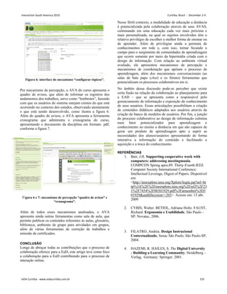 Figura 6: interface do mecanismo “configurar tópicos”.
Por mecanismo de percepção, o AVA do curso apresenta o
quadro de avisos, que além de informar os registros dos
andamentos dos trabalhos, serve como “lembretes”, fazendo
com que os usuários do sistema estejam cientes do que está
ocorrendo no contexto dos estudos, observando atentamente
o que está sendo desenvolvido, como ilustra a figura 6.
Além do quadro de avisos, o AVA apresenta a ferramenta
cronograma que administra o cronograma do curso,
apresentando o documento da disciplina em formato .pdf,
conforme a figura 7.
Figura 6 e 7: mecanismo de percepção “quadro de avisos” e
“cronograma”.
Além de todos esses mecanismos analisados, o AVA
apresenta ainda outras ferramentas como sala de aula, que
permite publicar os conteúdos referentes às aulas, glossário,
biblioteca, ambiente de grupo para atividades em grupos,
além de várias ferramentas de correção de trabalhos e
emissão de certificados.
CONCLUSÃO
Longe de abraçar todas as contribuições que o processo de
colaboração oferece para a EaD, este artigo teve como foco
a colaboração para a EaD contribuindo para o processo de
interação online.
Nesse fértil contexto, a modalidade de educação a distância
é potencializada pela colaboração através de seus AVAS,
culminando em uma educação cada vez mais próxima e
mais personalizada, na qual os sujeitos envolvidos têm o
relativo privilégio de escolher a melhor forma de ensinar ou
de aprender. Além de privilegiar ainda a permuta de
conhecimentos em rede e, com isso, tornar fecundo o
campo para o surgimento de comunidades de aprendizagem
que ocorre somente por meio da hipermídia criada com o
design de informação. Com relação ao ambiente virtual
avaliado, ele apresentou mecanismos de percepção e
mecanismos de coordenação que apóiam o processo de
aprendizagem, além dos mecanismos conversacionais (as
salas de bate papo (chat) e os fóruns) ferramentas que
potencializam os processos colaborativos em si.
No âmbito dessa discussão pode-se perceber que existe
certa fusão na relação da colaboração ao planejamento para
a EAD – que se apresenta como a responsável pelo
gerenciamento de informação e exposição do conhecimento
de seus usuários. Essas articulações possibilitam a criação
de conteúdos didáticos adaptados aos usuários através da
criação de banco de modelos de usuários. Por fim, a junção
do processo colaborativo ao design de informação culmina
num fator potencializador para aprendizagem e
conhecimento no ensino a distância em que são capazes de
gerar um produto de aprendizagem apto a suprir as
necessidades dos alunos/usuários apresentando de forma
interativa a informação do conteúdo e facilitando a
aquisição e a troca do conhecimento.
REFERÊNCIAS
1. Bair, J.H. Supporting cooperative work with
computers: addressing meetingmania.
COMPCON Spring apos;89. Thirty-Fourth IEEE
Computer Society International Conference:
Intellectual Leverage, Digest of Papers. Disponível
em:
http://ieeexplore.ieee.org/Xplore/login.jsp?url=ht
tp%3A%2F%2Fieeexplore.ieee.org%2Fiel2%2F23
1%2F7454%2F00301929.pdf%3Farnumber%3D3
01929authDecision=-203 Acesso em: 13 abr.
2009
2. CYBIS, Walter. BETIOL, Adriana Holtz. FAUST,
Richard. Ergonomia e Usabilidade. São Paulo –
SP: Novatec, 2006.
3. FILATRO, Andréa. Design Instrucional
Contextualizado, Senac São Paulo, São Paulo-SP,
2004.
4. HAZEMI, R. HAILES, S. The Digital University
- Building a Learning Community. Heidelberg –
Verlag, Germany: Springer. 2001.
Interaction South America 2010 Curitiba, Brazil - December 2-4
IxDA Curitiba - www.ixdacuritiba.com.br 155
 