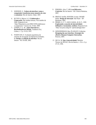 5. JOHNSON, S. Cultura da interface: como o
computador transforma nossa maneira de criar
e comunicar. Rio de Janeiro: Zahar. 2001
6. KUTOVA, Marcos A. S. Colaboração x
Cooperação. Das minhas leituras, 9 de outubro de
2006. Disponível em:
http://blog.kutova.com/2006/10/09/colaboracao-
x-cooperacao/ Acesso em: 10 abr. 2009.
7. LEMOS, A. L. M. Anjos Interativos e
Retribalização do Mundo. Tendência Xxi,
Lisboa, v. 2, p. 19-29, 1997.
8. PADOVANI, S. Avaliação ergonômica de
sistemas de navegação em hipertextos fechados.
In: Design e avaliação de interface. Rio de
Janeiro – RJ: IUsER, 2002.
9. PEREIRA, Alice T. AVA em Diferentes
Contextos. Rio de Janeiro – RJ: Ciência Moderna,
2007.
10. PREECE Jeniffer. ROGERS, Ivonne. SHARP.
Helen. Design de Interação. São Paulo – SP:
Bookman, 2005.
11. PRIMO, A. F. T. AND CASSOL, M. B. F., 1999.
Explorando o conceito de interatividade:
definições e taxonomias. [online]. Disponível em:
http://usr.psico.ufrgs.br/~aprimo/pb/pgie.htm
12. SHNEIDERMAN, Ben; PLAISANT, Catherine.
Designing the user interface. Strategies for
effective Human-Computer Interaction.
Pearson, 2005.
13. SILVA, M. Que é interatividade? Boletim
Técnico do SENAC, Rio de Janeiro, v. 24, n. 2, p.
27-35, 1998.
Interaction South America 2010 Curitiba, Brazil - December 2-4
IxDA Curitiba - www.ixdacuritiba.com.br 156
 