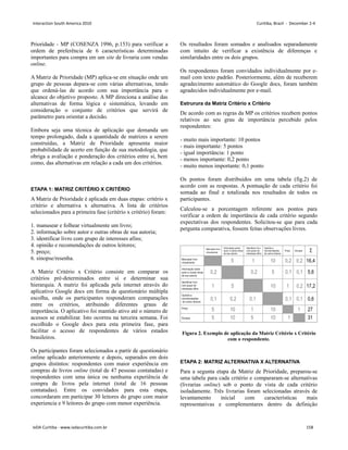 Prioridade - MP (COSENZA 1996, p.153) para verificar a
ordem de preferência de 6 características determinadas
importantes para compra em um site de livraria com vendas
online.
A Matriz de Prioridade (MP) aplica-se em situação onde um
grupo de pessoas depara-se com várias alternativas, tendo
que ordená-las de acordo com sua importância para o
alcance do objetivo proposto. A MP direciona a análise das
alternativas de forma lógica e sistemática, levando em
consideração o conjunto de critérios que servirá de
parâmetro para orientar a decisão.
Embora seja uma técnica de aplicação que demanda um
tempo prolongado, dada a quantidade de matrizes a serem
construídas, a Matriz de Prioridade apresenta maior
probabilidade de acerto em função de sua metodologia, que
obriga a avaliação e ponderação dos critérios entre si, bem
como, das alternativas em relação a cada um dos critérios.
ETAPA 1: MATRIZ CRITÉRIO X CRITÉRIO
A Matriz de Prioridade é aplicada em duas etapas: critério x
critério e alternativa x alternativa. A lista de critérios
selecionados para a primeira fase (critério x critério) foram:
1. manusear e folhear virtualmente um livro;
2. informação sobre autor e outras obras de sua autoria;
3. identificar livro com grupo de interesses afins;
4. opinião e recomendações de outros leitores;
5. preço;
6. sinopse/resenha.
A Matriz Critério x Critério consiste em comparar os
critérios pré-determinados entre si e determinar sua
hierarquia. A matriz foi aplicada pela internet através do
aplicativo Google docs em forma de questionário múltipla
escolha, onde os participantes responderam comparações
entre os critérios, atribuindo diferentes graus de
importância. O aplicativo foi mantido ativo até o número de
acessos se estabilizar. Isto ocorreu na terceira semana. Foi
escolhido o Google docs para esta primeira fase, para
facilitar o acesso de respondentes de vários estados
brasileiros.
Os participantes foram selecionados a partir de questionário
online aplicado anteriormente e depois, separados em dois
grupos distintos: respondentes com maior experiência em
compras de livros online (total de 47 pessoas contatadas) e
respondentes com uma única ou nenhuma experiência de
compra de livros pela internet (total de 16 pessoas
contatadas). Entre os convidados para esta etapa,
concordaram em participar 30 leitores do grupo com maior
experiencia e 9 leitores do grupo com menor experiência.
Os resultados foram somados e analisados separadamente
com intuito de verificar a existência de diferenças e
similaridades entre os dois grupos.
Os respondentes foram convidados individualmente por e-
mail com texto padrão. Posteriormente, além de receberem
agradecimento automático do Google docs, foram também
agradecidos individualmente por e-mail.
Estrurura da Matriz Critério x Critério
De acordo com as regras da MP os critérios recebem pontos
relativos ao seu grau de importância percebido pelos
respondentes:
- muito mais importante: 10 pontos
- mais importante: 5 pontos
- igual importância: 1 ponto
- menos importante: 0,2 ponto
- muito menos importante: 0,1 ponto
Os pontos foram distribuidos em uma tabela (fig.2) de
acordo com as respostas. A pontuação de cada critério foi
somada ao final e totalizada nos resultados de todos os
participantes.
Calculou-se a porcentagem referente aos pontos para
verificar a ordem de importância de cada critério segundo
expectativas dos respondentes. Solicitou-se que para cada
pergunta comparativa, fossem feitas observações livres.
Figura 2. Exemplo de aplicação da Matriz Critério x Critério
com o respondente.
ETAPA 2: MATRIZ ALTERNATIVA X ALTERNATIVA
Para a segunta etapa da Matriz de Prioridade, preparou-se
uma tabela para cada critério e compararam-se alternativas
(livrarias online) sob o ponto de vista de cada critério
isoladamente. Três livrarias foram selecionadas através de
levantamento inicial com características mais
representativas e complementares dentro da definição
Interaction South America 2010 Curitiba, Brazil - December 2-4
IxDA Curitiba - www.ixdacuritiba.com.br 158
 