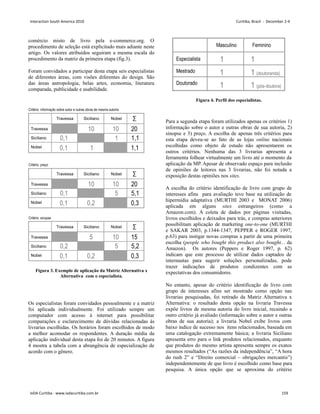 comércio misto de livro pela e-commerce.org. O
procedimento de seleção está explicitado mais adiante neste
artigo. Os valores atribuídos seguiram a mesma escala do
procedimento da matriz da primeira etapa (fig.3).
Foram convidados a participar desta etapa seis especialistas
de diferentes áreas, com visões diferentes do design. São
das áreas antropologia, belas artes, economia, literatura
comparada, publicidade e usabilidade.
Figura 3. Exemplo de aplicação da Matriz Alternativa x
Alternativa com o especialista.
Os especialistas foram convidados pessoalmente e a matriz
foi aplicada individualmente. Foi utilizado sempre um
computador com acesso à internet para possibilitar
comparações e esclarecimento de dúvidas relacionadas às
livrarias escolhidas. Os horários foram escolhidos de modo
a melhor acomodar os respondentes. A duração média da
aplicação individual desta etapa foi de 20 minutos. A figura
4 mostra a tabela com a abrangência de especialização de
acordo com o gênero.
Figura 4. Perfil dos especialistas.
Para a segunda etapa foram utilizados apenas os critérios 1)
informação sobre o autor e outras obras de sua autoria, 2)
sinopse e 3) preço. A escolha de apenas três critérios para
esta etapa deveu-se ao fato de as lojas online nacionais
escolhidas como objeto de estudo não apresentarem os
outros critérios. Nenhuma das 3 livrarias apresenta a
ferramenta folhear virtualmente um livro até o momento da
aplicação da MP. Apesar de observado espaço para inclusão
de opiniões de leitores nas 3 livrarias, não foi notada a
exposição destas opiniões nos sites.
A escolha do critério identificação de livro com grupo de
interesses afins para avaliação teve base na utilização de
hipermídia adaptativa (MURTHI 2003 e MONAT 2006)
aplicada em alguns sites estrangeiros (como a
Amazon.com). A coleta de dados por páginas visitadas,
livros escolhidos e deixados para trás, e compras anteriores
possibilitam aplicação de marketing one-to-one (MURTHI
e SAKAR 2003, p.1344-1347, PEPPER e ROGER 1997,
p.63) para instigar novas compras a partir de uma primeira
escolha (people who bought this product also bought... da
Amazon). Os autores (Peppers e Roger 1997, p. 62)
indicam que este processo de utilizar dados captados de
internautas para sugerir soluções personalizadas, pode
trazer indicações de produtos condizentes com as
expectativas dos consumidores.
No entanto, apesar do critério identificação de livro com
grupo de interesses afins ser mostrado como opção nas
livrarias pesquisadas, foi retirado da Matriz Alternativa x
Alternativa: o resultado desta opção na livraria Travessa
expõe livros de mesma autoria do livro inicial, recaindo a
outro critério já avaliado (informação sobre o autor e outras
obras de sua autoria); a livraria Nobel exibe livros com
baixo índice de sucesso nos itens relacionados, baseada em
uma catalogação extremamente básica; a livraria Siciliano
apresenta erro para o link produtos relacionados, enquanto
que produtos do mesmo artista apresenta sempre os exatos
mesmos resultados (“As razões da independência”, “A hora
do rush 2” e “Direito comercial – obrigações mercantis”)
independentemente de que livro é escolhido como base para
pesquisa. A única opção que se aproxima do critério
Interaction South America 2010 Curitiba, Brazil - December 2-4
IxDA Curitiba - www.ixdacuritiba.com.br 159
 