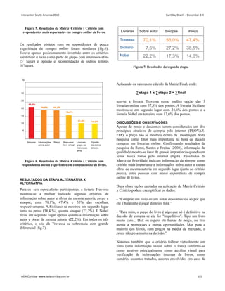 Figura 5. Resultados da Matriz Critério x Critério com
respondentes mais experientes em compra online de livros.
Os resultados obtidos com os respondentes de pouca
experiência de compra online foram similares (fig.6).
Houve apenas posicionamento invertido entre os critérios
identificar o livro como parte de grupo com interesses afins
(5˚ lugar) e opinião e recomendação de outros leitores
(6˚lugar).
Figura 6. Resultados da Matriz Critério x Critério com
respondentes menos experientes em compra online de livros.
RESULTADOS DA ETAPA ALTERNATIVA X
ALTERNATIVA
Para os seis especialistas participantes, a livraria Travessa
mostrou-se a melhor indicada segundo critérios de
informação sobre autor e obras de mesma autoria, preço e
sinopse, com 70,1%, 47,4% e 55% das escolhas,
respectivamente. A Siciliano se mostrou em segundo lugar
tanto no preço (38,4 %), quanto sinopse (27,2%). E Nobel
ficou em segundo lugar apenas quanto a informação sobre
autor e obras de mesma autoria (22,2%). Em todos os três
critérios, o site da Travessa se sobressaiu com grande
diferencial (fig.7).
Figura 7. Resultados da segunda etapa.
Aplicando os valores no cálculo da Matriz Final, onde:
∑etapa 1 x ∑etapa 2 = ∑final
tem-se a livraria Travessa como melhor opção das 3
livrarias online com 57,8% dos pontos. A livraria Siciliano
mostrou-se em segundo lugar com 24,6% dos pontos e a
livraria Nobel em terceiro, com 17,6% dos pontos.
DISCUSSÕES E OBSERVAÇÕES
Apesar de preço e descontos serem considerados um dos
principais atrativos de compra pela internet (PROVAR-
FIA), o preço não se mostrou dentro da mostragem desta
pesquisa como fator mais importante na hora de decidir
comprar em livrarias online. Confirmando resultados de
pesquisa de Renzi, Santos e Freitas (2008), informação de
qualidade mostra-se fator de grande importância quando um
leitor busca livros pela internet (fig.6). Resultados da
Matriz de Prioridade indicam informação da sinopse como
critério mais importante e informações sobre autor e outras
obras de mesma autoria em segundo lugar (junto ao critério
preço), entre pessoas com maior experiência de compra
online de livros.
Duas observações captadas na aplicação da Matriz Critério
x Critério podem exemplificar os dados:
- “Comprar um livro de um autor desconhecido só por que
ele é baratinho é jogar dinheiro fora.”
- ”Para mim, o preço do livro é algo que só é definitivo na
decisão de compra se ele for impeditivo. Tipo um livro
muito caro... Daí, ou espero ele baixar de preço, ou fico
atenta a promoções e outras oportunidades. Mas para a
maioria dos livros, com preços na média de mercado, o
preço não pesa muito na decisão.”
Notamos também que o critério folhear virtualmente um
livro (uma informação visual sobre o livro) confirma-se
como atrativo principalmente como auxiliar visual para
verificação de informações internas de livros, como
sumário, assuntos tratados, autores envolvidos (no caso de
Interaction South America 2010 Curitiba, Brazil - December 2-4
IxDA Curitiba - www.ixdacuritiba.com.br 161
 