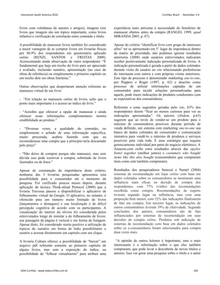 livros com coletâneas de autores e artigos), imagens (em
livros que imagem são um tópico importante, como livros
infantis) e verificação de correlacão entre conteúdo e título.
A possibilidade de manusear livros também foi considerado
a maior vantagem de se comprar livros em livrarias físicas
por 86,9% dos respondentes em questionário aplicado
online (RENZI, SANTOS e FREITAS 2008).
Acrescentando ainda observação de outro respondente: “É
fundamental que haja um trecho do livro para ser apreciado
e avaliado, incluindo sumário, apresentação (no caso de
obras de referência) ou simplesmente o primeiro capítulo ou
um trecho dele em obras literárias.”
Outras observações que despertaram atenção referente ao
manuseio virtual de um livro:
- “Em relação ao manuseio online de livros, acho que o
ponto mais importante é o acesso ao índice do livro.”
- “Acredito que oferecer a opção de manusear e ainda
oferecer essas informações complementares mostra
credibilidade ao produto.”
- “Diversas vezes, a qualidade do conteúdo, ou
simplesmente o achado de uma informação específica,
muito procurada, acabou fazendo com que eu
reconsiderasse uma compra que a princípio teria descartado
pelo preço”
- “Não deixo de comprar porque não manuseei, mas sem
dúvida isso pode icentivar a compra, sobretudo de livros
ilustrados ou de fotos.”
Apesar de constatação da importância deste critério,
nenhuma das 3 livrarias pesquisadas apresentou esta
possibilidade para o consumidor até o momento da
pesquisa. Foi verificado poucos meses depois, durante
aplicação da técnica Think-aloud Protocol (2009) que a
livraria Travessa passou a disponibilizar o aplicativo de
folheamento virtual da Google. O aplicativo, no entanto, é
oferecido para um número muito limitado de livros
(lançamentos e destaques) e sua localização é de dificil
percepção cognitiva de acordo com os participantes. A
visualização do interior do slivros foi considerada pelos
entrevistados longe de simular a do folheamento de livros:
sua passagem de página é vertical e em forma de listagem.
Apesar disto, foi considerado muito positivo a utilização de
topicos do sumário em forma de links possibilitanto o
usuário a acessar diretamento um capitulo com um clique.
A livraria Cultura oferece a possibilidade de “baixar” um
arquivo pdf referente somente ao primeiro capítulo de
alguns livros, mas sem a exposição do índice, ou
possibilidade de “folhear virtualmente” para atribuir uma
experiência mais próxima à necessidade do brasileiro de
manusear objetos antes da compra (RANGEL 1999, apud
MIRANDA 2005, p. 87).
Apesar do critério “identificar livro com grupo de interesses
afins” ter se apresentado em 5˚ lugar de importância dentro
da matriz de prioridade, não podemos ignorar resultados
anteriores (2008) onde usuários entrevistados indicaram
receber positivamente indicação personalizada de livros. A
indicação personalizada é gerada a partir de dados coletados
durante visita do usuário ao site relacionando preferências
do internauta com outros e com próprias visitas anteriores.
Este tipo de processo é denominado marketing one-to-one,
por Peppers e Roger (1997, p. 62) e descrito como
processo de utilizar informações captadas de um
consumidor para incidir soluções personalizadas para
aquele, pode trazer indicações de produtos condizentes com
as expectativas dos consumidores.
Referente a estas sugestões geradas pelo site, 63% dos
respondentes dizem “ficar ao menos curiosos para ver as
indicações apresentadas”. Os autores (ibidem, p.63)
sugerem que ao invés de vender-se um produto para o
máximo de consumidores possíveis durante período de
venda definido, um sistema com marketing one-to-one usa
banco de dados coletados do consumidor e comunicação
interativa para vendê-lo o máximo de produtos e serviços
possíveis pela vida toda. É uma estratégia que requere
gerenciamento individual por parte do negócio eletrônico. A
Amazon.com exibe estes resultados através das opções
better together (melhor juntos) e costumers who bought
items like this also bought (consumidores que compraram
itens como este também compraram).
Resultados dos pesquisadores Senecal e Nantel (2004)
sistemas de recomendação em lojas online com base em
dados coletados sobre os consumidores se mostraram uma
influência mais eficaz na decisão de compra dos
respondentes, com 77% (vinho) das recomendações
escolhida como compra. Recomendações de experts
tiveram segundo lugar na influência, mas com uma
proporção bem menor, com 52% das indicações finalizarem
de fato em compra. Em terceiro lugar, as indicações de
outros consumidores tiveram 39% de efetividade. Segundo
conclusões dos autores, consumidores são de fato
influenciados por sistemas de recomendação em suas
decisões de compra online. Produtos sob indicação de
sistemas de recomendação com base em dados coletados
sobre os e-consumidores foram selecionados para compra
duas vezes mais.
“A opinião de outros leitores é importante, mas o mais
interessante é a informação sobre o que eles também
compraram, que pode levar a descoberta de novos títulos e
autores. Isso vai gerar uma pesquisa sobre o título e o autor
Interaction South America 2010 Curitiba, Brazil - December 2-4
IxDA Curitiba - www.ixdacuritiba.com.br 162
 