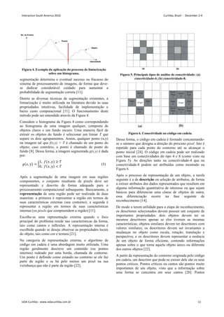 Figura 4. Exemplo da aplicação do processo de limiarização
sobre um histograma.
segmentação determina o eventual sucesso ou fracasso do
sistema de processamento de imagens, de forma que deve-
se dedicar considerável cuidado para aumentar a
probabilidade de segmentação correta [11].
Dentre as diversas técnicas de segmentação existentes, a
limiarização é muito utilizada na literatura devido às suas
propriedades intuitivas, facilidade de implementação e
baixo custo computacional [11]. O funcionamento deste
método pode ser entendido através da Figura 4.
Considere o histograma da Figura 4 como correspondendo
ao histograma de uma imagem qualquer, composta de
objetos claros e um fundo escuro. Uma maneira fácil de
extrair os objetos do fundo é selecionar um limiar T que
separe os dois agrupamentos. Assim, qualquer ponto (x,y)
na imagem tal que f(x,y)  T é chamado de um ponto do
objeto; caso contrário, o ponto é chamado de ponto do
fundo [8]. Dessa forma, a imagem segmentada g(x,y) é dada
por:
,  = 
1, ,  ≥ 
0, ,   
 (3)
Após a segmentação de uma imagem em suas regiões
componentes, o conjunto resultante de pixels deve ser
representado e descrito de forma adequada para o
processamento computacional subsequente. Basicamente, a
representação de uma região pode ser realizada de duas
maneiras: a primeira é representar a região em termos de
suas características externas (seu contorno); a segunda é
representar a região em termos de suas características
internas (os pixels que compreendem a região) [11].
Escolhe-se uma representação externa quando o foco
principal do problema reside nas características da forma,
tais como cantos e inflexões. A representação interna é
escolhida quando se deseja observar as propriedades locais
do objeto, tais como cor e textura [21].
Na categoria de representação externa, o algoritmo de
código em cadeia é uma abordagem muito utilizada. Uma
região geralmente descreve um conteúdo (ou pontos
internos) rodeado por uma borda, chamada de contorno.
Um ponto é definido como estando no contorno se ele faz
parte da região e se há pelo menos um pixel na sua
vizinhança que não é parte da região [22].
Figura 5. Principais tipos de análise de conectividade: (a)
conectividade-4; (b) conectividade-8.
Figura 6. Conectividade no código em cadeia.
Dessa forma, o código em cadeia é formado concatenando-
se o número que designa a direção do próximo pixel. Isto é
repetido para cada ponto do contorno até se alcançar o
ponto inicial [24]. O código em cadeia pode ser realizado
com base em conectividades do tipo 4 e 8 (como visto na
Figura 5). As direções tanto na conectividade-4 que na
conectividade-8 podem ser atribuídas como mostrado na
Figura 6.
Após o processo de representação de um objeto, a tarefa
seguinte é a de descrição ou seleção de atributos, de forma
a extrair atributos dos dados representados que resultem em
alguma informação quantitativa de interesse ou que sejam
básicos para diferenciar uma classe de objetos de outra;
essa diferenciação ocorre na fase seguinte de
reconhecimento [14].
De modo a terem utilidade para a etapa de reconhecimento,
os descritores selecionados devem possuir um conjunto de
importantes propriedades: dois objetos devem ter os
mesmos descritores apenas se eles tiverem as mesmas
características; objetos similares devem ter descritores com
valores similares; os descritores devem ser invariantes a
mudanças no objeto como escala, rotação, translação e
perspectiva; e os descritores devem representar a essência
de um objeto de forma eficiente, contendo informações
apenas sobre o que torna aquela objeto único ou diferente
dos outros objetos [22].
A partir da representação do contorno originada pelo código
em cadeia, um descritor que pode-se extrair dele são os seus
pontos críticos. Pontos críticos ou cantos são pontos muito
importantes de um objeto, visto que a informação sobre
uma forma se concentra em seus cantos [20]. Pontos
Interaction South America 2010 Curitiba, Brazil - December 2-4
IxDA Curitiba - www.ixdacuritiba.com.br 11
 