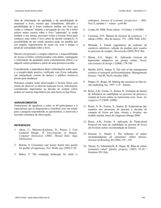 falta de informação de qualidade e da possibilidade de
manusear o livro, mesmo que virtualmente, dificulta a
possibilidade de o leitor conhecer melhor um livro que
venha a “esbarrar” durante a nevegação do site. Se o leitor
estiver muito curioso sobre o livro “esbarrado” (e ainda
lembrar o seu nome), precisará visitar a livraria física para
conhecer mais sobre o livro antes de decidir comprá-lo. A
possibilidade de um venda aleatória pode ser perdida por
um simples esquecimento de nome ou, com o tempo, a
perda de curiosidade sobre o livro.
Mesmo em procuras e compras objetivas, a impossibilidade
de acesso à títulos correlacionados com dados, catalogação
e informação de qualidade torna extremamente difícil a se
adquirir outros produtos a partir de uma primeira escolha.
Considerando a importância dada à informações sobre autor
e a receptividade positiva verificada com livros indicados
(de interpolação correta de dados), o público mostra-se
pronto para mudanças.
Próximos estudos serão direcionados à livraria física com
intuito de observar se além de manusear livros, informações
consideradas importantes na decisão de compra online
podem ter mesma importância em uma busca na loja física.
AGRADECIMENTOS
Gostariamos de agradecer a todos os 69 participantes e 6
especialistas que se dispuseram a contribuir com seu tempo
para a pesquisa respondendo ao questionário, à entrevista e
inclusão voluntária de observações.
REFERENCES
1. Abras, C., Maloney-Krichmar, D., Preece, J. User
Centered Design. W Encyclopedia of Human-
Computer Interaction (2004). Thusnd Oaks: Sage
Publications
2. Bearne, S. Consumers rate luxury brand sites poorly
for quality of experience, New Media Age (2008) F 28.
3. Bakos, Y. The emerging landscape for retail e-
commerce. Journal of economic perspectives – 2001.
Vol.15, number 1 – winter – p.69-80.
4. Conde, M. 2008. Prosa online – O Globo, 1/10/2008.
5. Cossenza, O.N. Manual de técnicas de conclaves. - 2
edição (1996) – Rio de Janeiro. 173. - (IPR. Publ. 656).
6. Miranda, F. Estudo ergonômico de websites de
comércio eletrônico: seleção do produto pelo usuário
no processo de compra. Dissertação (2005) PUC-Rio
7. Monat, A.S., Sérgio, B.. Aplicando técnicas de
hipermídia adaptativa em jornais online, Textos
selecionados de design 1 (2008), 178-198
8. Murthi, B.P.S., Sarkar, S. The role of the management
sciences in reasearch on Personalization. Managemente
Science / Vol.49, No10, October 2003.
9. Pepper, D., Roger, M. Making the transition to One-to-
one marketing. Inc. 1997. v.19 – Janeiro.
10. Renzi, A.B., Freitas, S., Santos, R. Avaliação de fatores
de influência na usabilidade no processo de procura e
compra de livros online na Americanas.com, Anais do
congresso 8˚USIHC (2008).
11. Renzi, A. B., Freitas, S., Santos, R. Expectativas dos
usuários nos processos de procura e decisão de
compras de livros em lojas virtuais e livrarias: um
modelo mental, Anais do congresso Abergo 2008.
12. Renzi, A.B., Freitas, S. Aplicação de Think-aloud
Protocol em teste de usabilidade na procura de livros
em livrarias online: recomendação de leitores.
13. Senecal, S., Nantel, J. The influence of online
recommendations on consumers’ online choices.
Journal od Retailing 80 (2004) 159 - 169
14. Tamini, N., Sebastianelli, R., Rajan, M. What do online
costumers value? Quality progress (2005) 35-39 |
Scranton, PA | July.
Interaction South America 2010 Curitiba, Brazil - December 2-4
IxDA Curitiba - www.ixdacuritiba.com.br 164
 