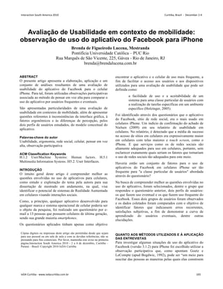 Avaliação de Usabilidade em contexto de mobilidade:
observação de uso do aplicativo do Facebook para iPhone
Brenda de Figueiredo Lucena, Mestranda
Pontifícia Universidade Católica – PUC Rio
Rua Marquês de São Vicente, 225, Gávea - Rio de Janeiro, RJ
brenda@brendalucena.com.br
ABSTRACT
O presente artigo apresenta a elaboração, aplicação e um
conjunto de análises resultantes de uma avaliação de
usabilidade do aplicativo do Facebook para o celular
iPhone. Para tal, foram utilizadas observações participativas
associada ao método de pensar em voz alta para comparar o
uso do aplicativo por usuários frequentes e eventuais.
São apresentadas particularidades de uma avaliação de
usabilidade em contextos de mobilidade, além de apresentar
questões referentes à inconsistências da interface gráfica, à
fatores ergonômicos e às diferenças de percepção, pelos
dois perfis de usuários estudados, do modelo conceitual do
aplicativo.
Palavras-chave do autor
Usabilidade, ergonomia, rede social, celular, pensar em voz
alta, observação participativa
ACM Classification Keywords
H.1.2 User/Machine Systems: Human factors. H.5.1
Multimedia Information Systems. H5.2. User Interfaces.
INTRODUÇÃO
O intuito geral deste artigo é compreender melhor as
questões envolvidas no uso de aplicativos para celulares,
como estudo e exploração do tema pela autora para sua
dissertação de mestrado em andamento, na qual, visa
identificar o potencial de sistemas de Realidade Aumentada
em celulares visando interações sociais.
Como, a princípio, qualquer aplicativo desenvolvido para
qualquer marca e sistema operacional de celular poderia ser
o objeto da pesquisa, foi realizado um questionário por e-
mail a 13 pessoas que possuem celulares de última geração,
sendo sua grande maioria smartphones.
Os questionários aplicados tinham apenas como objetivo
encontrar o aplicativo e o celular de uso mais frequente, a
fim de facilitar o acesso aos usuários e aos dispositivos
utilizados para uma avaliação de usabilidade que pode ser
definida como:
a facilidade de uso e a aceitabilidade de um
sistema para uma classe particular de usuários com
a realização de tarefas específicas em um ambiente
específico (Holzinger, 2005).
Foi identificado através dos questionários que o aplicativo
do Facebook, sítio de rede social, era o mais usado em
celulares iPhone. Um indício de confirmação do achado de
Nielsen (2009) em seu relatório de usabilidade em
celulares. No relatório, é detectado que a média de sucesso
no acesso de sítios em celulares era expressivamente maior
em celulares com telas maiores e touch screen, como o
iPhone. E que serviços como os de redes sociais são
altamente adequados para uso em celulares, portanto, sem
esclarecer exatamente quais seriam os fatores que tornariam
o uso de redes sociais tão adequados para este meio.
Haveria então um conjunto de fatores para o uso de
aplicativos do Facebook em celulares iPhone ser tão
frequente para a classe particular de usuários abordada
através do questionário?
Na busca de compreender melhor as questões envolvidas no
uso do aplicativo, foram selecionados, dentre o grupo que
respondeu o questionário anterior, dois perfis de usuários:
os que fazem uso eventual e os que fazem uso frequente do
Facebook. Esses dois grupos de usuários foram observados
e os dados coletados foram comparados com o objetivo de
identificar fatores que indicassem erros recorrentes,
satisfações subjetivas, a fim de demonstrar a curva de
aprendizado do usuários eventuais, dentre outras
elucidações.
QUANTO AOS MÉTODOS UTILIZADOS E À APLICAÇÃO
DAS ENTREVISTAS
Para investigar algumas situações de uso do aplicativo do
Facebook (versão 3.1.2) para iPhone foi escolhido utilizar a
observação participativa que, como apontam Goetz e
LeCompte (apud Bogdwic, 1992), pode ser “um meio para
suscitar das pessoas as maneiras pelas quais elas constroem
Cópias digitais ou impressas deste artigo são permitidas desde que sejam
para uso pessoal ou em sala de aula e com as devidas referências, não se
prestando para fins comerciais. Por favor, mantenha este aviso na primeira
página.Interaction South America 2010 - 2 a 4 de dezembro, Curitiba –
Paraná – Brasil. Copyright 2010 IxDA Curitiba
Interaction South America 2010 Curitiba, Brazil - December 2-4
IxDA Curitiba - www.ixdacuritiba.com.br 165
 